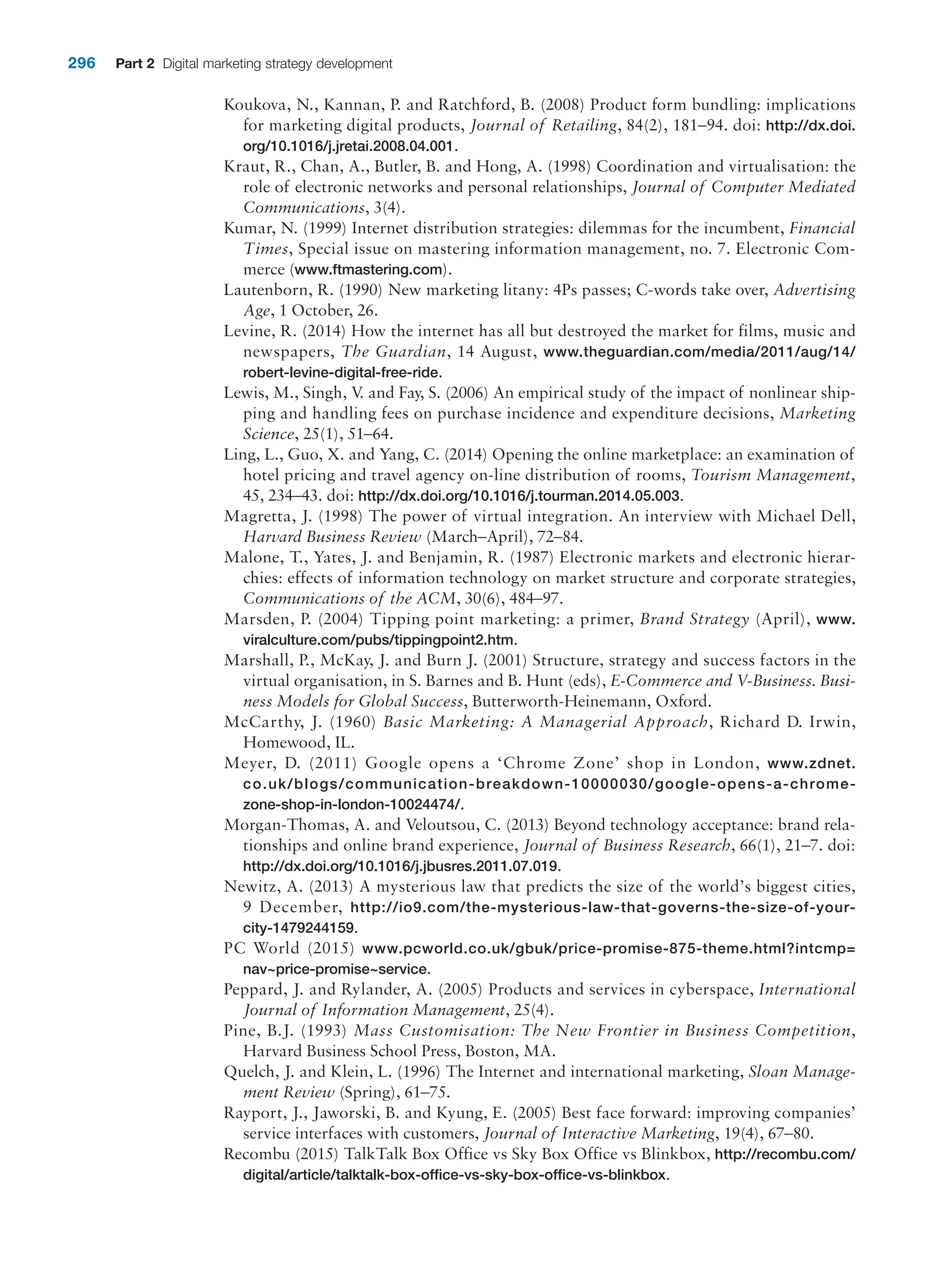296 Part 2 Digital marketing strategy development
Koukova, N., Kannan, P. and Ratchford, B. (2008) Product form bundling: implications
for marketing digital products, Journal of Retailing, 84(2), 181–94. doi: http://dx.doi.
org/10.1016/j.jretai.2008.04.001.
Kraut, R., Chan, A., Butler, B. and Hong, A. (1998) Coordination and virtualisation: the
role of electronic networks and personal relationships, Journal of Computer Mediated
Communications, 3(4).
Kumar, N. (1999) Internet distribution strategies: dilemmas for the incumbent, Financial
Times, Special issue on mastering information management, no. 7. Electronic Com-
merce (www.ftmastering.com).
Lautenborn, R. (1990) New marketing litany: 4Ps passes; C-words take over, Advertising
Age, 1 October, 26.
Levine, R. (2014) How the internet has all but destroyed the market for films, music and
newspapers, The Guardian, 14 August, www.theguardian.com/media/2011/aug/14/
robert-levine-digital-free-ride.
Lewis, M., Singh, V
. and Fay, S. (2006) An empirical study of the impact of nonlinear ship-
ping and handling fees on purchase incidence and expenditure decisions, Marketing
­Science, 25(1), 51–64.
Ling, L., Guo, X. and Yang, C. (2014) Opening the online marketplace: an examination of
hotel pricing and travel agency on-line distribution of rooms, Tourism Management,
45, 234–43. doi: http://dx.doi.org/10.1016/j.tourman.2014.05.003.
Magretta, J. (1998) The power of virtual integration. An interview with Michael Dell,
Harvard Business Review (March–April), 72–84.
Malone, T., Yates, J. and Benjamin, R. (1987) Electronic markets and electronic hierar-
chies: effects of information technology on market structure and corporate strategies,
Communications of the ACM, 30(6), 484–97.
Marsden, P. (2004) Tipping point marketing: a primer, Brand Strategy (April), www.
viralculture.com/pubs/tippingpoint2.htm.
Marshall, P., McKay, J. and Burn J. (2001) Structure, strategy and success factors in the
virtual organisation, in S. Barnes and B. Hunt (eds), E-Commerce and V-Business. Busi-
ness Models for Global Success, Butterworth-Heinemann, Oxford.
McCarthy, J. (1960) Basic Marketing: A Managerial Approach, Richard D. Irwin,
­Homewood, IL.
Meyer, D. (2011) Google opens a ‘Chrome Zone’ shop in ­
London, www.zdnet.
co.uk/blogs/communication-breakdown-10000030/google-opens-a-chrome-
zone-shop-in-london-10024474/.
Morgan-Thomas, A. and Veloutsou, C. (2013) Beyond technology acceptance: brand rela-
tionships and online brand experience, Journal of Business Research, 66(1), 21–7. doi:
http://dx.doi.org/10.1016/j.jbusres.2011.07.019.
Newitz, A. (2013) A mysterious law that predicts the size of the world’s biggest ­
cities,
9 ­December, http://io9.com/the-mysterious-law-that-governs-the-size-of-your-
city-1479244159.
PC World (2015) www.pcworld.co.uk/gbuk/price-promise-875-theme.html?intcmp=
nav~price-promise~service.
Peppard, J. and Rylander, A. (2005) Products and services in cyberspace, International
Journal of Information Management, 25(4).
Pine, B.J. (1993) Mass Customisation: The New Frontier in Business Competition,
­
Harvard Business School Press, Boston, MA.
Quelch, J. and Klein, L. (1996) The Internet and international marketing, Sloan Manage-
ment Review (Spring), 61–75.
Rayport, J., Jaworski, B. and Kyung, E. (2005) Best face forward: improving companies’
service interfaces with customers, Journal of Interactive Marketing, 19(4), 67–80.
Recombu (2015) TalkTalk Box Office vs Sky Box Office vs Blinkbox, http://recombu.com/
digital/article/talktalk-box-office-vs-sky-box-office-vs-blinkbox.
 