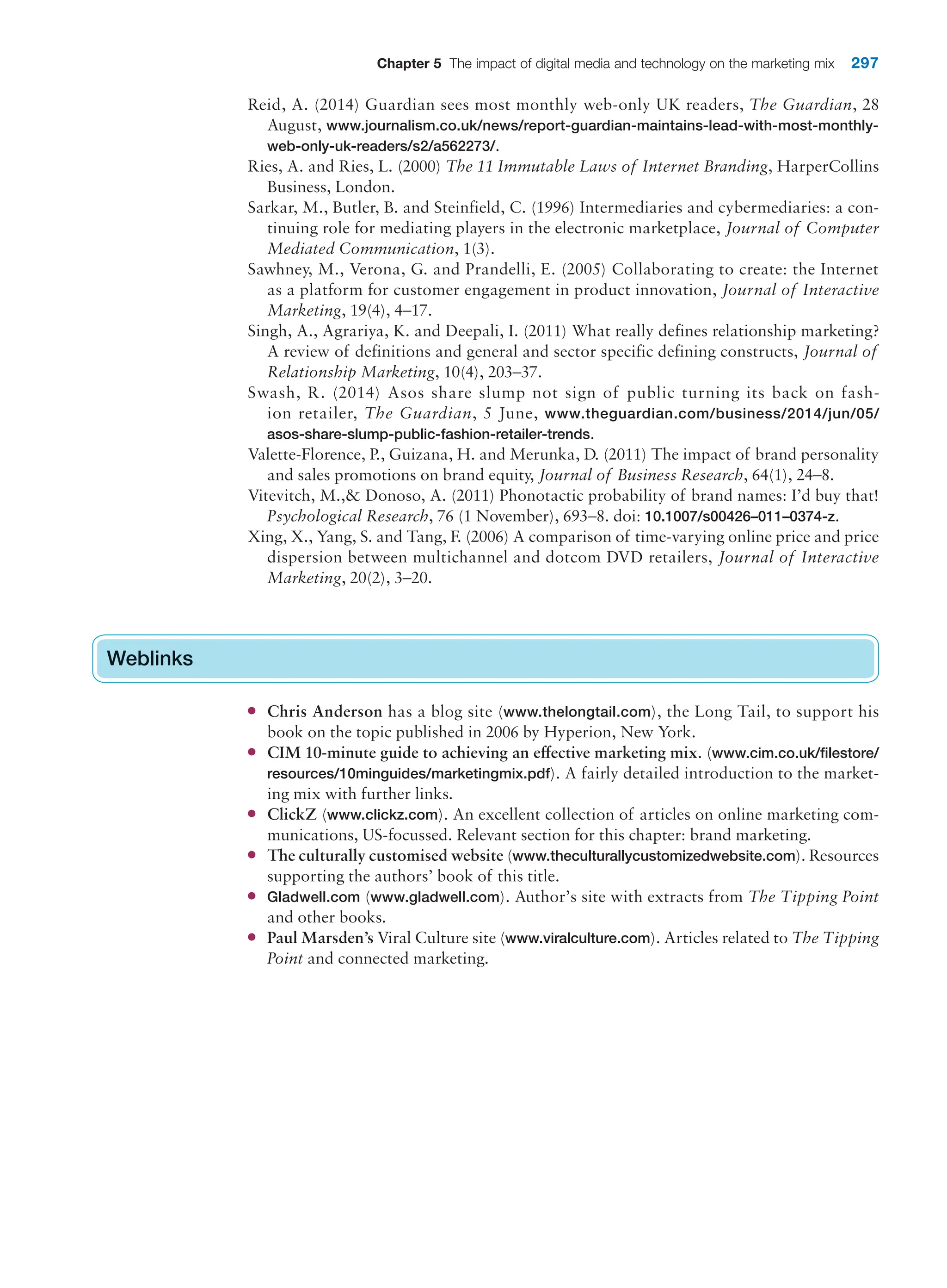 Chapter 5 The impact of digital media and technology on the marketing mix 297
Reid, A. (2014) Guardian sees most monthly web-only UK readers, The Guardian, 28
August, www.journalism.co.uk/news/report-guardian-maintains-lead-with-most-monthly-
web-only-uk-readers/s2/a562273/.
Ries, A. and Ries, L. (2000) The 11 Immutable Laws of Internet Branding, HarperCollins
Business, London.
Sarkar, M., Butler, B. and Steinfield, C. (1996) Intermediaries and cybermediaries: a con-
tinuing role for mediating players in the electronic marketplace, Journal of Computer
Mediated Communication, 1(3).
Sawhney, M., Verona, G. and Prandelli, E. (2005) Collaborating to create: the Internet
as a platform for customer engagement in product innovation, Journal of Interactive
Marketing, 19(4), 4–17.
Singh, A., Agrariya, K. and Deepali, I. (2011) What really defines relationship marketing?
A review of definitions and general and sector specific defining constructs, Journal of
Relationship Marketing, 10(4), 203–37.
Swash, R. (2014) Asos share slump not sign of public turning its back on fash-
ion retailer, The Guardian, 5 June, www.theguardian.com/business/2014/jun/05/
asos-share-slump-public-fashion-retailer-trends.
Valette-Florence, P., Guizana, H. and Merunka, D. (2011) The impact of brand personality
and sales promotions on brand equity, Journal of Business Research, 64(1), 24–8.
Vitevitch, M., Donoso, A. (2011) Phonotactic probability of brand names: I’d buy that!
Psychological Research, 76 (1 November), 693–8. doi: 10.1007/s00426–011–0374-z.
Xing, X., Yang, S. and Tang, F. (2006) A comparison of time-varying online price and price
dispersion between multichannel and dotcom DVD retailers, Journal of Interactive
Marketing, 20(2), 3–20.
Weblinks
●
● Chris Anderson has a blog site (www.thelongtail.com), the Long Tail, to support his
book on the topic published in 2006 by Hyperion, New York.
●
● CIM 10-minute guide to achieving an effective marketing mix. (www.cim.co.uk/filestore/
resources/10minguides/marketingmix.pdf). A fairly detailed introduction to the market-
ing mix with further links.
●
● ClickZ (www.clickz.com). An excellent collection of articles on online marketing com-
munications, US-focussed. Relevant section for this chapter: brand marketing.
●
● The culturally customised website (www.theculturallycustomizedwebsite.com). Resources
supporting the authors’ book of this title.
●
● Gladwell.com (www.gladwell.com). Author’s site with extracts from The Tipping Point
and other books.
●
● Paul Marsden’s Viral Culture site (www.viralculture.com). Articles related to The Tipping
Point and connected marketing.
Weblinks
 