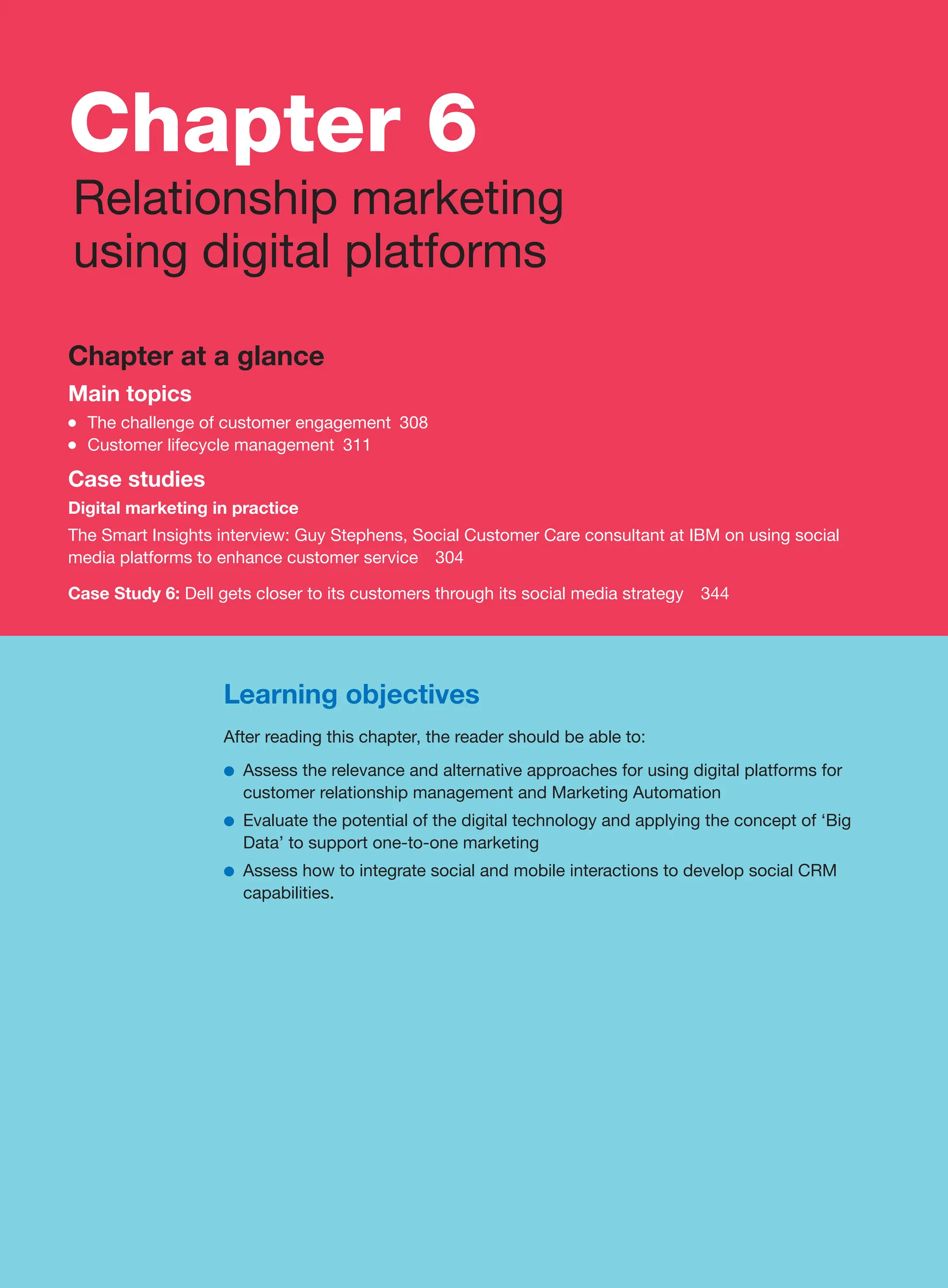 Chapter 6
Relationship marketing
using digital platforms
Chapter at a glance
Main topics
●
● The challenge of customer engagement 308
●
● Customer lifecycle management 311
Case studies
Digital marketing in practice
The Smart Insights interview: Guy Stephens, Social Customer Care consultant at IBM on using social
media platforms to enhance customer service 304
Case Study 6: Dell gets closer to its customers through its social media strategy 344
Learning objectives
After reading this chapter, the reader should be able to:
●
● Assess the relevance and alternative approaches for using digital platforms for
customer relationship management and Marketing Automation
●
● Evaluate the potential of the digital technology and applying the concept of ‘Big
Data’ to support one-to-one marketing
●
● Assess how to integrate social and mobile interactions to develop social CRM
capabilities.
 
