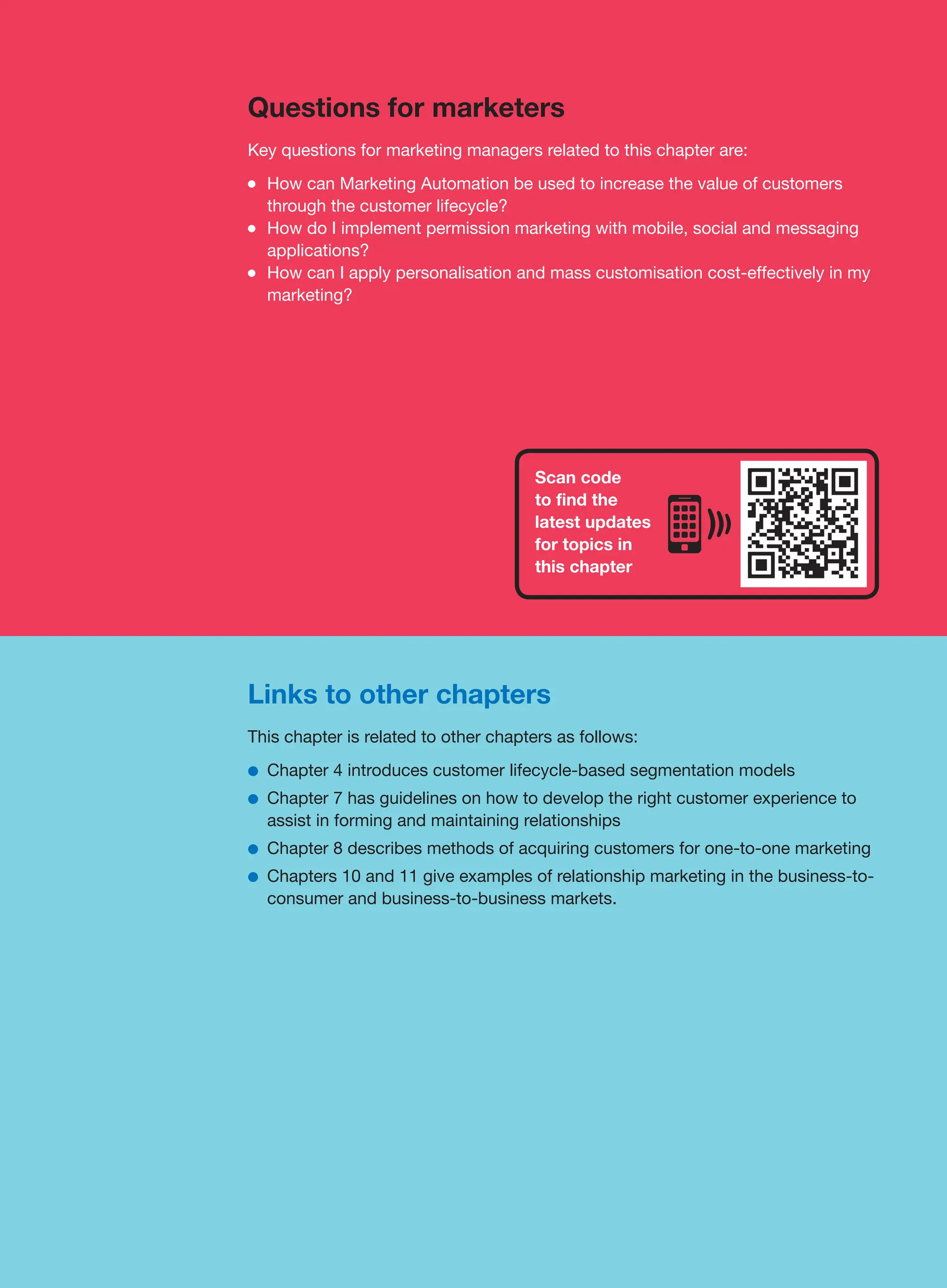 Links to other chapters
This chapter is related to other chapters as follows:
●
● Chapter 4 introduces customer lifecycle-based segmentation models
●
● Chapter 7 has guidelines on how to develop the right customer experience to
assist in forming and maintaining relationships
●
● Chapter 8 describes methods of acquiring customers for one-to-one marketing
●
● Chapters 10 and 11 give examples of relationship marketing in the business-to-
consumer and business-to-business markets.
Questions for marketers
Key questions for marketing managers related to this chapter are:
●
● How can Marketing Automation be used to increase the value of customers
through the customer lifecycle?
●
● How do I implement permission marketing with mobile, social and messaging
applications?
●
● How can I apply personalisation and mass customisation cost-effectively in my
marketing?
Scan code
to find the
latest updates
for topics in
this chapter
 