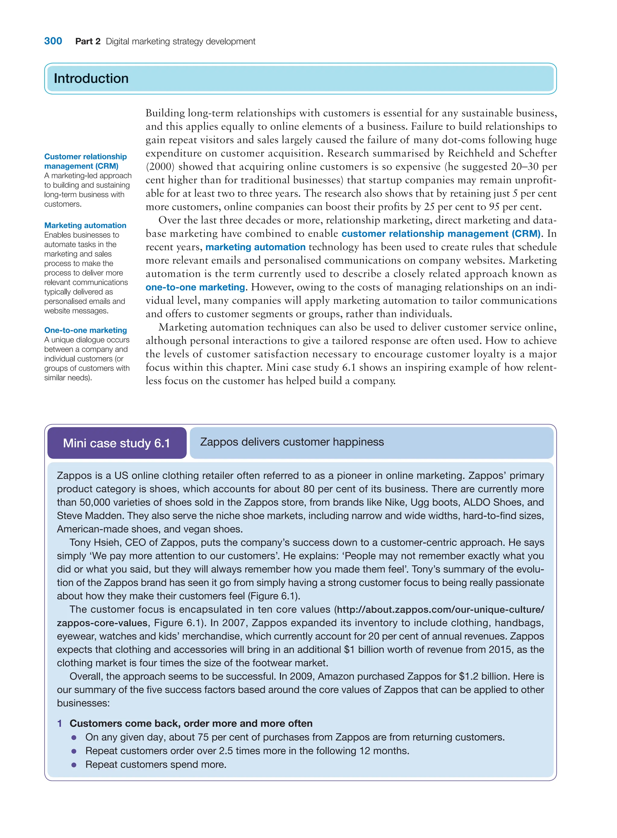 300 Part 2 Digital marketing strategy development
Introduction
Building long-term relationships with customers is essential for any sustainable business,
and this applies equally to online elements of a business. Failure to build relationships to
gain repeat visitors and sales largely caused the failure of many dot-coms following huge
expenditure on customer acquisition. Research summarised by Reichheld and Schefter
(2000) showed that acquiring online customers is so expensive (he suggested 20–30 per
cent higher than for traditional businesses) that startup companies may remain unprofit-
able for at least two to three years. The research also shows that by retaining just 5 per cent
more customers, online companies can boost their profits by 25 per cent to 95 per cent.
Over the last three decades or more, relationship marketing, direct marketing and data-
base marketing have combined to enable customer relationship management (CRM). In
recent years, marketing automation technology has been used to create rules that schedule
more relevant emails and personalised communications on company websites. Marketing
automation is the term currently used to describe a closely related approach known as
one-to-one marketing. However, owing to the costs of managing relationships on an indi-
vidual level, many companies will apply marketing automation to tailor communications
and offers to customer segments or groups, rather than individuals.
Marketing automation techniques can also be used to deliver customer service online,
although personal interactions to give a tailored response are often used. How to achieve
the levels of customer satisfaction necessary to encourage customer loyalty is a major
focus within this chapter. Mini case study 6.1 shows an inspiring example of how relent-
less focus on the customer has helped build a company.
Introduction
Customer relationship
management (CRM)
A marketing-led approach
to building and sustaining
long-term business with
customers.
Marketing automation
Enables businesses to
automate tasks in the
marketing and sales
process to make the
process to deliver more
relevant communications
typically delivered as
personalised emails and
website messages.
One-to-one marketing
A unique dialogue occurs
between a company and
individual customers (or
groups of customers with
similar needs).
Zappos delivers customer happiness
Mini case study 6.1
Zappos is a US online clothing retailer often referred to as a pioneer in online marketing. Zappos’ primary
product category is shoes, which accounts for about 80 per cent of its business. There are currently more
than 50,000 varieties of shoes sold in the Zappos store, from brands like Nike, Ugg boots, ALDO Shoes, and
Steve Madden. They also serve the niche shoe markets, including narrow and wide widths, hard-to-find sizes,
American-made shoes, and vegan shoes.
Tony Hsieh, CEO of Zappos, puts the company’s success down to a customer-centric approach. He says
simply ‘We pay more attention to our customers’. He explains: ‘People may not remember exactly what you
did or what you said, but they will always remember how you made them feel’. Tony’s summary of the evolu-
tion of the Zappos brand has seen it go from simply having a strong customer focus to being really passionate
about how they make their customers feel (Figure 6.1).
The customer focus is encapsulated in ten core values (http://about.zappos.com/our-unique-culture/
zappos-core-values, Figure 6.1). In 2007, Zappos expanded its inventory to include clothing, handbags,
eyewear, watches and kids’ merchandise, which currently account for 20 per cent of annual revenues. Zappos
expects that clothing and accessories will bring in an additional $1 billion worth of revenue from 2015, as the
clothing market is four times the size of the footwear market.
Overall, the approach seems to be successful. In 2009, Amazon purchased Zappos for $1.2 billion. Here is
our summary of the five success factors based around the core values of Zappos that can be applied to other
businesses:
1 Customers come back, order more and more often
●
● On any given day, about 75 per cent of purchases from Zappos are from returning customers.
●
● Repeat customers order over 2.5 times more in the following 12 months.
●
● Repeat customers spend more.
 