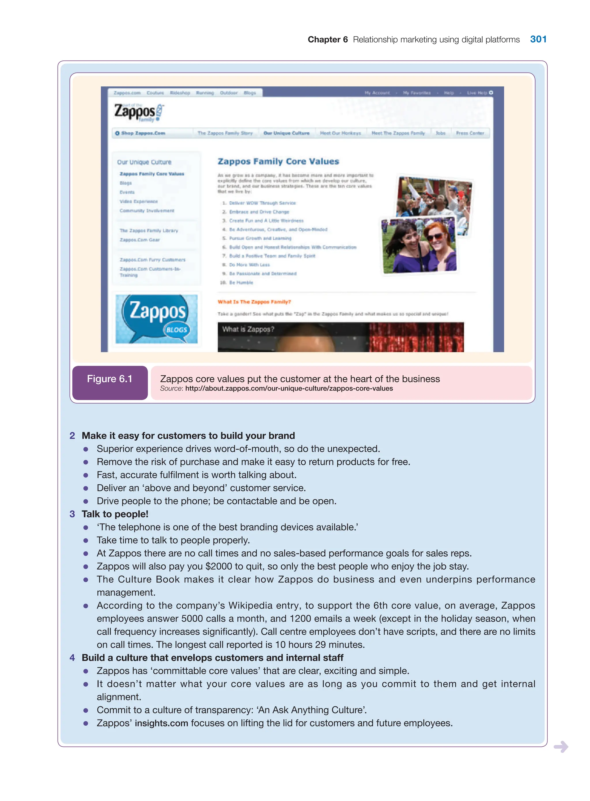 Chapter 6 Relationship marketing using digital platforms 301
2 Make it easy for customers to build your brand
●
● Superior experience drives word-of-mouth, so do the unexpected.
●
● Remove the risk of purchase and make it easy to return products for free.
●
● Fast, accurate fulfilment is worth talking about.
●
● Deliver an ‘above and beyond’ customer service.
●
● Drive people to the phone; be contactable and be open.
3 Talk to people!
●
● ‘The telephone is one of the best branding devices available.’
●
● Take time to talk to people properly.
●
● At Zappos there are no call times and no sales-based performance goals for sales reps.
●
● Zappos will also pay you $2000 to quit, so only the best people who enjoy the job stay.
●
● The Culture Book makes it clear how Zappos do business and even underpins performance
management.
●
● According to the company’s Wikipedia entry, to support the 6th core value, on average, Zappos
employees answer 5000 calls a month, and 1200 emails a week (except in the holiday season, when
call frequency increases significantly). Call centre employees don’t have scripts, and there are no limits
on call times. The longest call reported is 10 hours 29 minutes.
4 Build a culture that envelops customers and internal staff
●
● Zappos has ‘committable core values’ that are clear, exciting and simple.
●
● It doesn’t matter what your core values are as long as you commit to them and get internal
alignment.
●
● Commit to a culture of transparency: ‘An Ask Anything Culture’.
●
● Zappos’ insights.com focuses on lifting the lid for customers and future employees.
Zappos core values put the customer at the heart of the business
Source: http://about.zappos.com/our-unique-culture/zappos-core-values
Figure 6.1
 