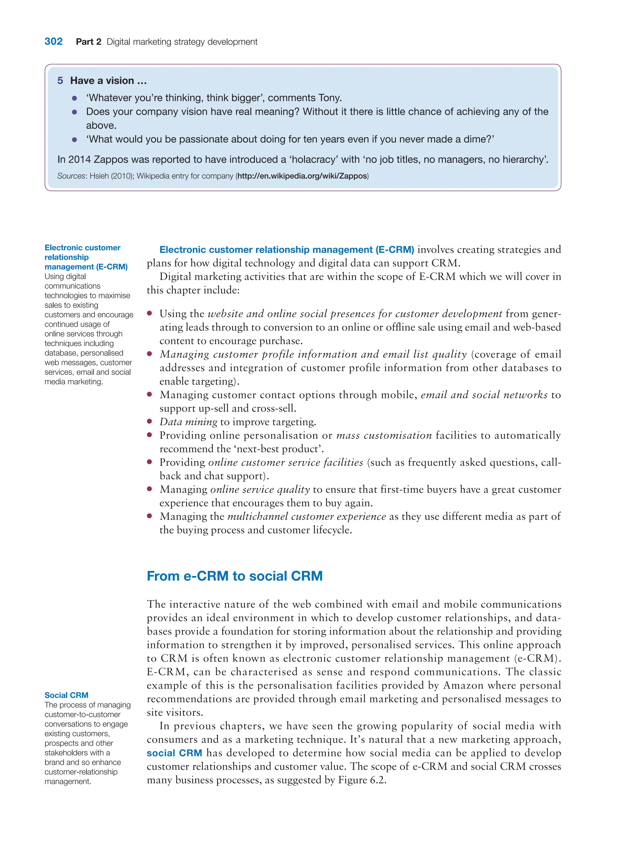 302 Part 2 Digital marketing strategy development
Electronic customer relationship management (E-CRM) involves creating strategies and
plans for how digital technology and digital data can support CRM.
Digital marketing activities that are within the scope of E-CRM which we will cover in
this chapter include:
●
● Using the website and online social presences for customer development from gener-
ating leads through to conversion to an online or offline sale using email and web-based
content to encourage purchase.
●
● Managing customer profile information and email list quality (coverage of email
addresses and integration of customer profile information from other databases to
enable targeting).
●
● Managing customer contact options through mobile, email and social networks to
support up-sell and cross-sell.
●
● Data mining to improve targeting.
●
● Providing online personalisation or mass customisation facilities to automatically
recommend the ‘next-best product’.
●
● Providing online customer service facilities (such as frequently asked questions, call-
back and chat support).
●
● Managing online service quality to ensure that first-time buyers have a great customer
experience that encourages them to buy again.
●
● Managing the multichannel customer experience as they use different media as part of
the buying process and customer lifecycle.
From e-CRM to social CRM
The interactive nature of the web combined with email and mobile communications
provides an ideal environment in which to develop customer relationships, and data-
bases provide a foundation for storing information about the relationship and providing
information to strengthen it by improved, personalised services. This online approach
to CRM is often known as electronic customer relationship management (e-CRM).
E-CRM, can be characterised as sense and respond communications. The classic
example of this is the personalisation facilities provided by Amazon where personal
recommendations are provided through email marketing and personalised messages to
site visitors.
In previous chapters, we have seen the growing popularity of social media with
consumers and as a marketing technique. It’s natural that a new marketing approach,
social CRM has developed to determine how social media can be applied to develop
customer relationships and customer value. The scope of e-CRM and social CRM crosses
many business processes, as suggested by Figure 6.2.
Electronic customer
relationship
management (E-CRM)
Using digital
communications
technologies to maximise
sales to existing
customers and encourage
continued usage of
online services through
techniques including
database, personalised
web messages, customer
services, email and social
media marketing.
5 Have a vision …
●
● ‘Whatever you’re thinking, think bigger’, comments Tony.
●
● Does your company vision have real meaning? Without it there is little chance of achieving any of the
above.
●
● ‘What would you be passionate about doing for ten years even if you never made a dime?’
In 2014 Zappos was reported to have introduced a ‘holacracy’ with ‘no job titles, no managers, no hierarchy’.
Sources: Hsieh (2010); Wikipedia entry for company (http://en.wikipedia.org/wiki/Zappos)
Social CRM
The process of managing
customer-to-customer
conversations to engage
existing customers,
prospects and other
stakeholders with a
brand and so enhance
customer-relationship
management.
 