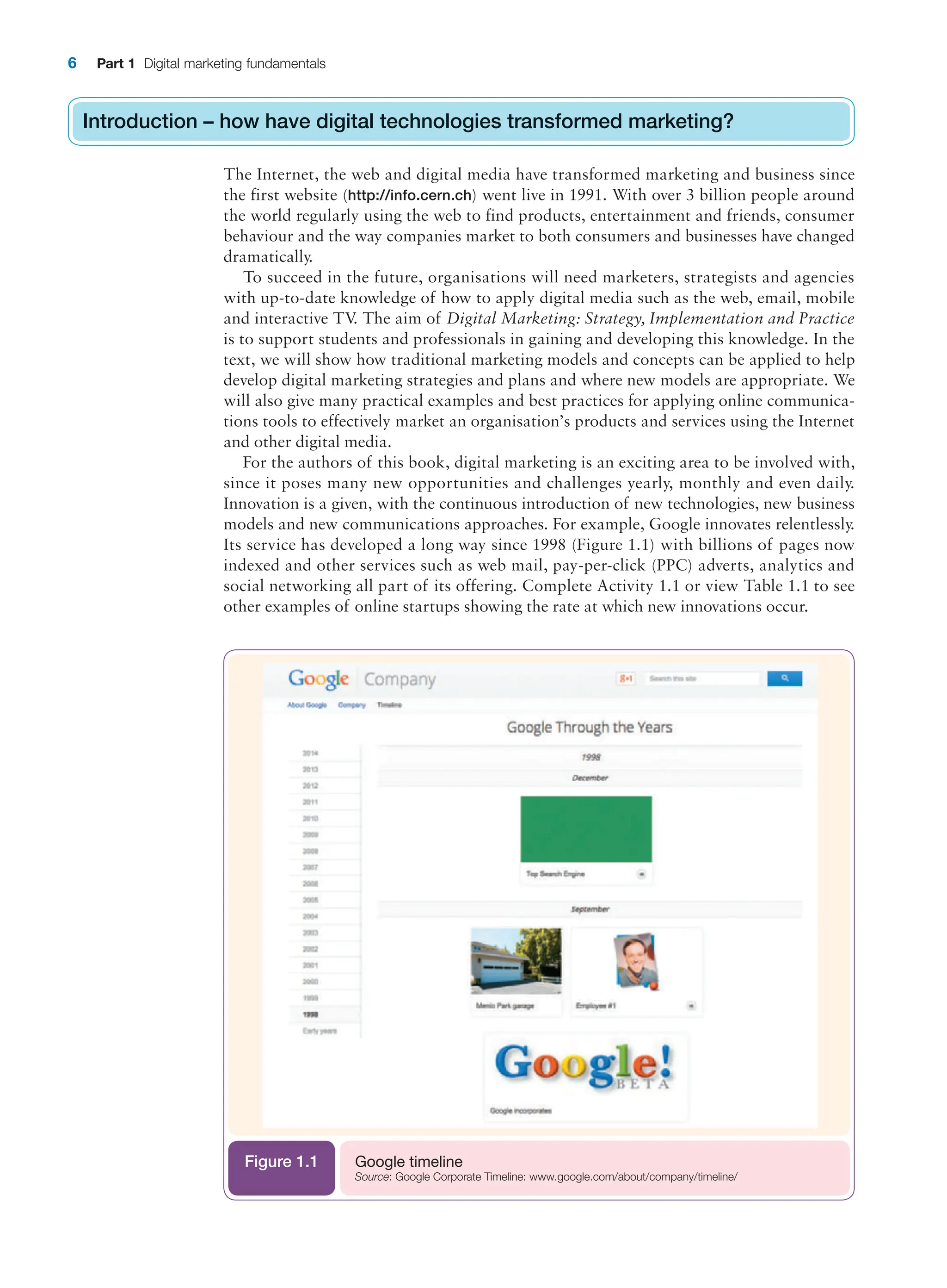 6 Part 1 Digital marketing fundamentals
Introduction – how have digital technologies transformed marketing?
The Internet, the web and digital media have transformed marketing and business since
the first website (http://info.cern.ch) went live in 1991. With over 3 billion people around
the world regularly using the web to find products, entertainment and friends, consumer
behaviour and the way companies market to both consumers and businesses have changed
dramatically.
To succeed in the future, organisations will need marketers, strategists and agencies
with up-to-date knowledge of how to apply digital media such as the web, email, mobile
and interactive TV
. The aim of Digital Marketing: Strategy, Implementation and Practice
is to support students and professionals in gaining and developing this knowledge. In the
text, we will show how traditional marketing models and concepts can be applied to help
develop digital marketing strategies and plans and where new models are appropriate. We
will also give many practical examples and best practices for applying online communica-
tions tools to effectively market an organisation’s products and services using the Internet
and other digital media.
For the authors of this book, digital marketing is an exciting area to be involved with,
since it poses many new opportunities and challenges yearly, monthly and even daily.
Innovation is a given, with the continuous introduction of new technologies, new business
models and new communications approaches. For example, Google innovates relentlessly.
Its service has developed a long way since 1998 (Figure 1.1) with billions of pages now
indexed and other services such as web mail, pay-per-click (PPC) adverts, analytics and
social networking all part of its offering. Complete Activity 1.1 or view Table 1.1 to see
other examples of online startups showing the rate at which new innovations occur.
Introduction – how have digital technologies transformed marketing?
Google timeline
Source: Google Corporate Timeline: www.google.com/about/company/timeline/
Figure 1.1
 