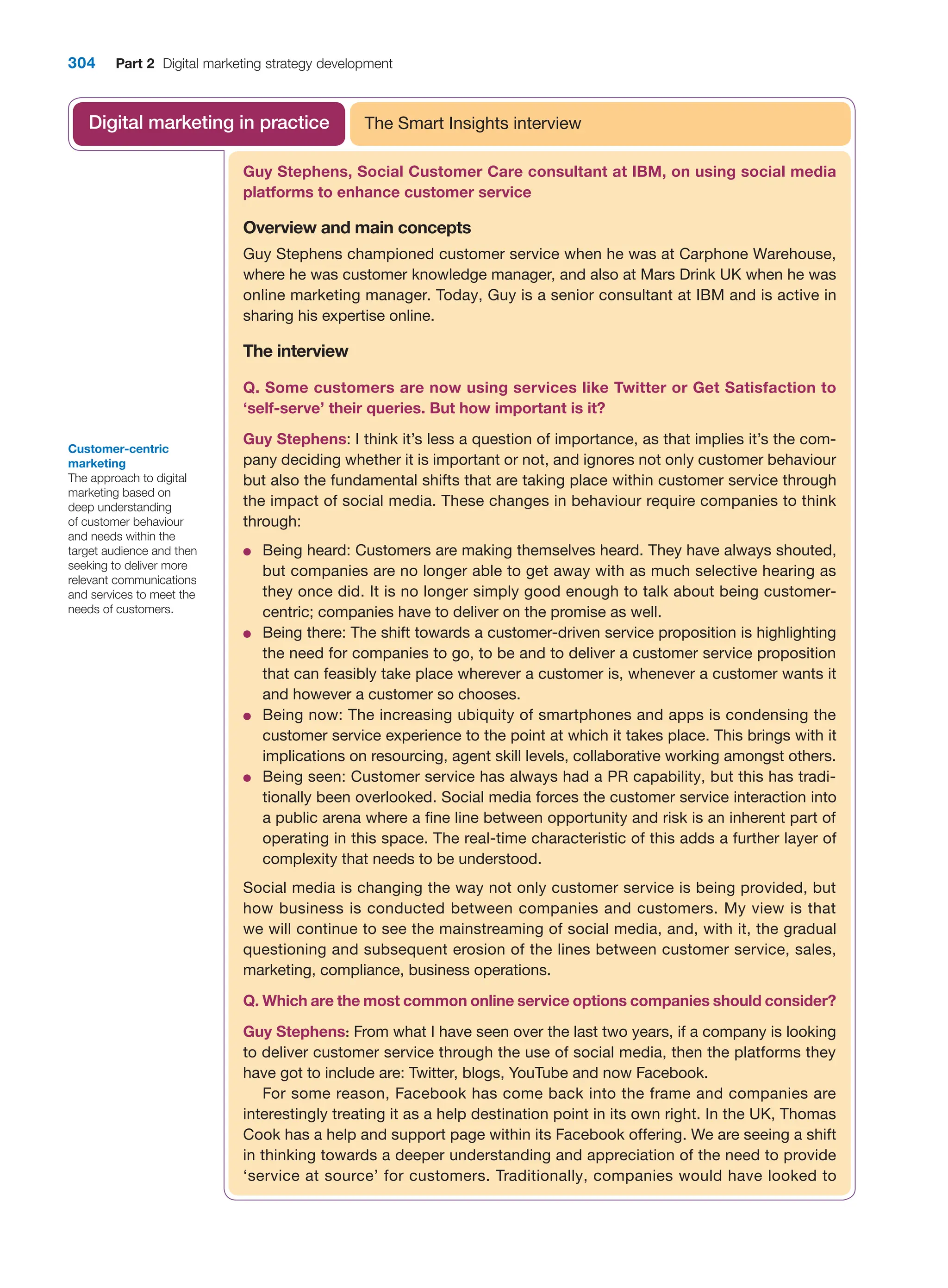 304 Part 2 Digital marketing strategy development
Guy Stephens, Social Customer Care consultant at IBM, on using social media
platforms to enhance customer service
Overview and main concepts
Guy Stephens championed customer service when he was at Carphone Warehouse,
where he was customer knowledge manager, and also at Mars Drink UK when he was
online marketing manager. Today, Guy is a senior consultant at IBM and is active in
sharing his expertise online.
The interview
Q. Some customers are now using services like Twitter or Get Satisfaction to
‘self-serve’ their queries. But how important is it?
Guy Stephens: I think it’s less a question of importance, as that implies it’s the com-
pany deciding whether it is important or not, and ignores not only customer behaviour
but also the fundamental shifts that are taking place within customer service through
the impact of social media. These changes in behaviour require companies to think
through:
●
● Being heard: Customers are making themselves heard. They have always shouted,
but companies are no longer able to get away with as much selective hearing as
they once did. It is no longer simply good enough to talk about being customer-
centric; companies have to deliver on the promise as well.
●
● Being there: The shift towards a customer-driven service proposition is highlighting
the need for companies to go, to be and to deliver a customer service proposition
that can feasibly take place wherever a customer is, whenever a customer wants it
and however a customer so chooses.
●
● Being now: The increasing ubiquity of smartphones and apps is condensing the
customer service experience to the point at which it takes place. This brings with it
implications on resourcing, agent skill levels, collaborative working amongst others.
●
● Being seen: Customer service has always had a PR capability, but this has tradi-
tionally been overlooked. Social media forces the customer service interaction into
a public arena where a fine line between opportunity and risk is an inherent part of
operating in this space. The real-time characteristic of this adds a further layer of
complexity that needs to be understood.
Social media is changing the way not only customer service is being provided, but
how business is conducted between companies and customers. My view is that
we will continue to see the mainstreaming of social media, and, with it, the gradual
questioning and subsequent erosion of the lines between customer service, sales,
marketing, compliance, business operations.
Q. Which are the most common online service options companies should consider?
Guy Stephens: From what I have seen over the last two years, if a company is looking
to deliver customer service through the use of social media, then the platforms they
have got to include are: Twitter, blogs, YouTube and now Facebook.
For some reason, Facebook has come back into the frame and companies are
interestingly treating it as a help destination point in its own right. In the UK, Thomas
Cook has a help and support page within its Facebook offering. We are seeing a shift
in thinking towards a deeper understanding and appreciation of the need to provide
‘service at source’ for customers. Traditionally, companies would have looked to
The Smart Insights interview
Digital marketing in practice
Customer-centric
marketing
The approach to digital
marketing based on
deep understanding
of customer behaviour
and needs within the
target audience and then
seeking to deliver more
relevant communications
and services to meet the
needs of customers.
 