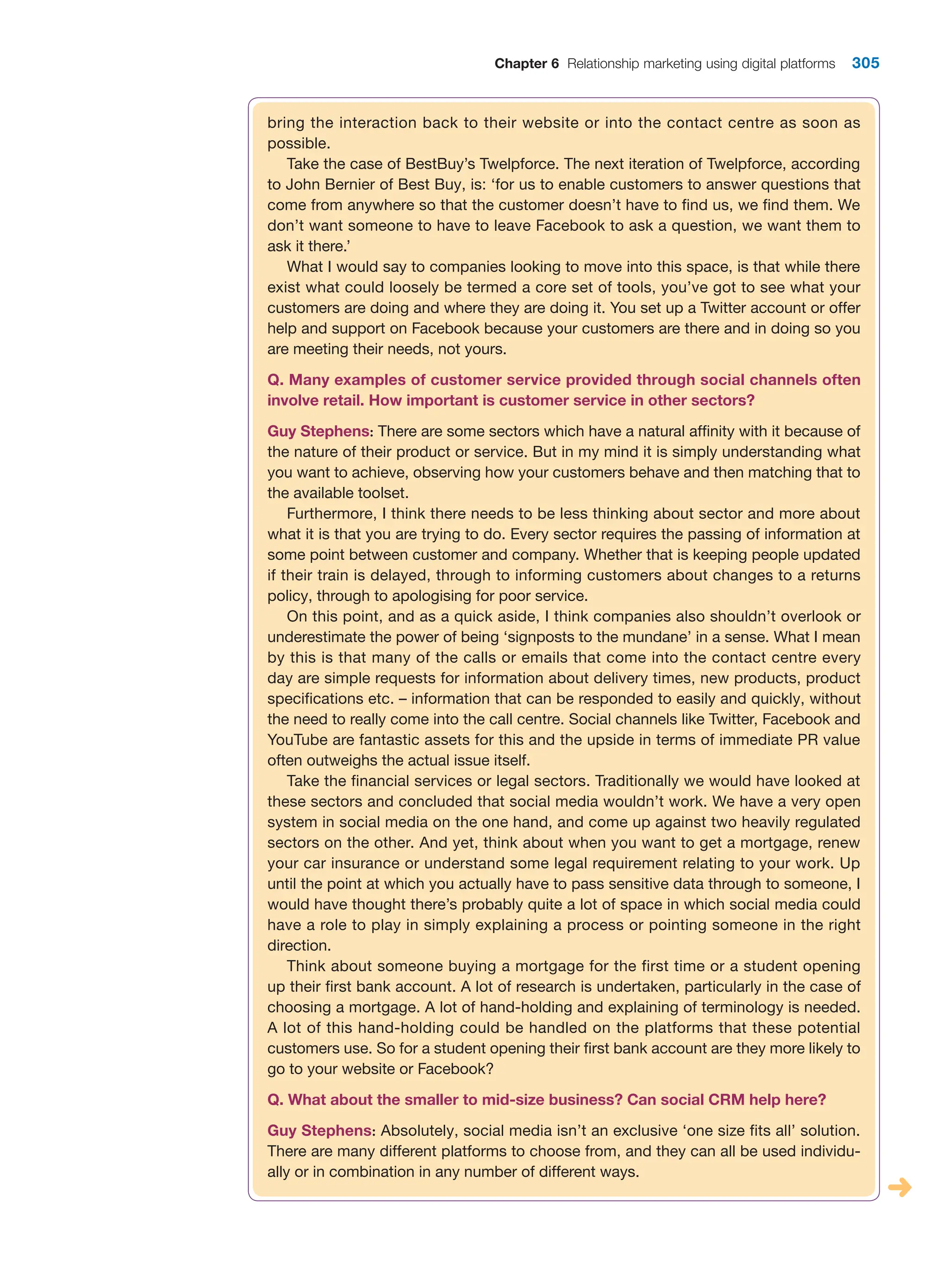 Chapter 6 Relationship marketing using digital platforms 305
bring the interaction back to their website or into the contact centre as soon as
possible.
Take the case of BestBuy’s Twelpforce. The next iteration of Twelpforce, according
to John Bernier of Best Buy, is: ‘for us to enable customers to answer questions that
come from anywhere so that the customer doesn’t have to find us, we find them. We
don’t want someone to have to leave Facebook to ask a question, we want them to
ask it there.’
What I would say to companies looking to move into this space, is that while there
exist what could loosely be termed a core set of tools, you’ve got to see what your
customers are doing and where they are doing it. You set up a Twitter account or offer
help and support on Facebook because your customers are there and in doing so you
are meeting their needs, not yours.
Q. Many examples of customer service provided through social channels often
involve retail. How important is customer service in other sectors?
Guy Stephens: There are some sectors which have a natural affinity with it because of
the nature of their product or service. But in my mind it is simply understanding what
you want to achieve, observing how your customers behave and then matching that to
the available toolset.
Furthermore, I think there needs to be less thinking about sector and more about
what it is that you are trying to do. Every sector requires the passing of information at
some point between customer and company. Whether that is keeping people updated
if their train is delayed, through to informing customers about changes to a returns
policy, through to apologising for poor service.
On this point, and as a quick aside, I think companies also shouldn’t overlook or
underestimate the power of being ‘signposts to the mundane’ in a sense. What I mean
by this is that many of the calls or emails that come into the contact centre every
day are simple requests for information about delivery times, new products, product
specifications etc. – information that can be responded to easily and quickly, without
the need to really come into the call centre. Social channels like Twitter, Facebook and
YouTube are fantastic assets for this and the upside in terms of immediate PR value
often outweighs the actual issue itself.
Take the financial services or legal sectors. Traditionally we would have looked at
these sectors and concluded that social media wouldn’t work. We have a very open
system in social media on the one hand, and come up against two heavily regulated
sectors on the other. And yet, think about when you want to get a mortgage, renew
your car insurance or understand some legal requirement relating to your work. Up
until the point at which you actually have to pass sensitive data through to someone, I
would have thought there’s probably quite a lot of space in which social media could
have a role to play in simply explaining a process or pointing someone in the right
direction.
Think about someone buying a mortgage for the first time or a student opening
up their first bank account. A lot of research is undertaken, particularly in the case of
choosing a mortgage. A lot of hand-holding and explaining of terminology is needed.
A lot of this hand-holding could be handled on the platforms that these potential
customers use. So for a student opening their first bank account are they more likely to
go to your website or Facebook?
Q. What about the smaller to mid-size business? Can social CRM help here?
Guy Stephens: Absolutely, social media isn’t an exclusive ‘one size fits all’ solution.
There are many different platforms to choose from, and they can all be used individu-
ally or in combination in any number of different ways.
 
