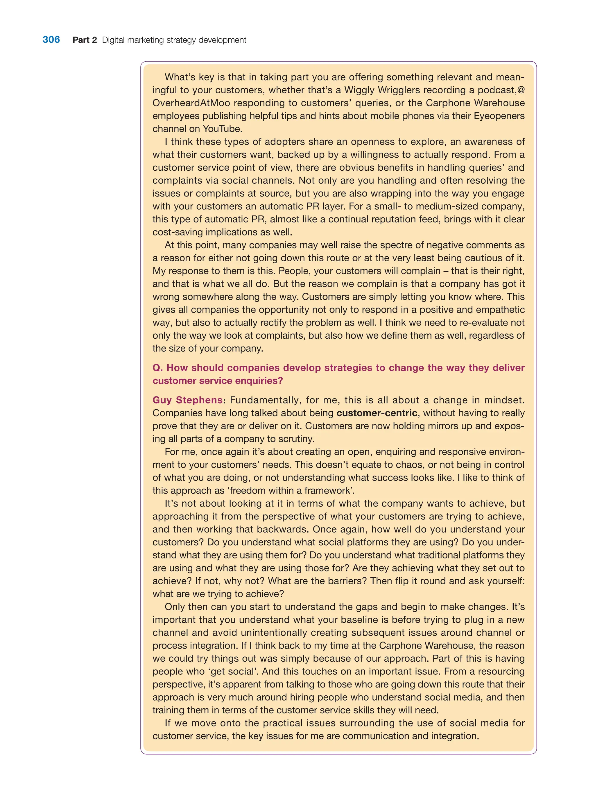 306 Part 2 Digital marketing strategy development
What’s key is that in taking part you are offering something relevant and mean-
ingful to your customers, whether that’s a Wiggly Wrigglers recording a podcast,@
OverheardAtMoo responding to customers’ queries, or the Carphone Warehouse
employees publishing helpful tips and hints about mobile phones via their Eyeopeners
channel on YouTube.
I think these types of adopters share an openness to explore, an awareness of
what their customers want, backed up by a willingness to actually respond. From a
customer service point of view, there are obvious benefits in handling queries’ and
complaints via social channels. Not only are you handling and often resolving the
issues or complaints at source, but you are also wrapping into the way you engage
with your customers an automatic PR layer. For a small- to medium-sized company,
this type of automatic PR, almost like a continual reputation feed, brings with it clear
cost-saving implications as well.
At this point, many companies may well raise the spectre of negative comments as
a reason for either not going down this route or at the very least being cautious of it.
My response to them is this. People, your customers will complain – that is their right,
and that is what we all do. But the reason we complain is that a company has got it
wrong somewhere along the way. Customers are simply letting you know where. This
gives all companies the opportunity not only to respond in a positive and empathetic
way, but also to actually rectify the problem as well. I think we need to re-evaluate not
only the way we look at complaints, but also how we define them as well, regardless of
the size of your company.
Q. How should companies develop strategies to change the way they deliver
­
customer service enquiries?
Guy Stephens: Fundamentally, for me, this is all about a change in mindset.
­
Companies have long talked about being customer-centric, without having to really
prove that they are or deliver on it. Customers are now holding mirrors up and expos-
ing all parts of a company to scrutiny.
For me, once again it’s about creating an open, enquiring and responsive environ-
ment to your customers’ needs. This doesn’t equate to chaos, or not being in control
of what you are doing, or not understanding what success looks like. I like to think of
this approach as ‘freedom within a framework’.
It’s not about looking at it in terms of what the company wants to achieve, but
approaching it from the perspective of what your customers are trying to achieve,
and then working that backwards. Once again, how well do you understand your
customers? Do you understand what social platforms they are using? Do you under-
stand what they are using them for? Do you understand what traditional platforms they
are using and what they are using those for? Are they achieving what they set out to
achieve? If not, why not? What are the barriers? Then flip it round and ask yourself:
what are we trying to achieve?
Only then can you start to understand the gaps and begin to make changes. It’s
important that you understand what your baseline is before trying to plug in a new
channel and avoid unintentionally creating subsequent issues around channel or
process integration. If I think back to my time at the Carphone Warehouse, the reason
we could try things out was simply because of our approach. Part of this is having
people who ‘get social’. And this touches on an important issue. From a resourcing
perspective, it’s apparent from talking to those who are going down this route that their
approach is very much around hiring people who understand social media, and then
training them in terms of the customer service skills they will need.
If we move onto the practical issues surrounding the use of social media for
customer service, the key issues for me are communication and integration.
 