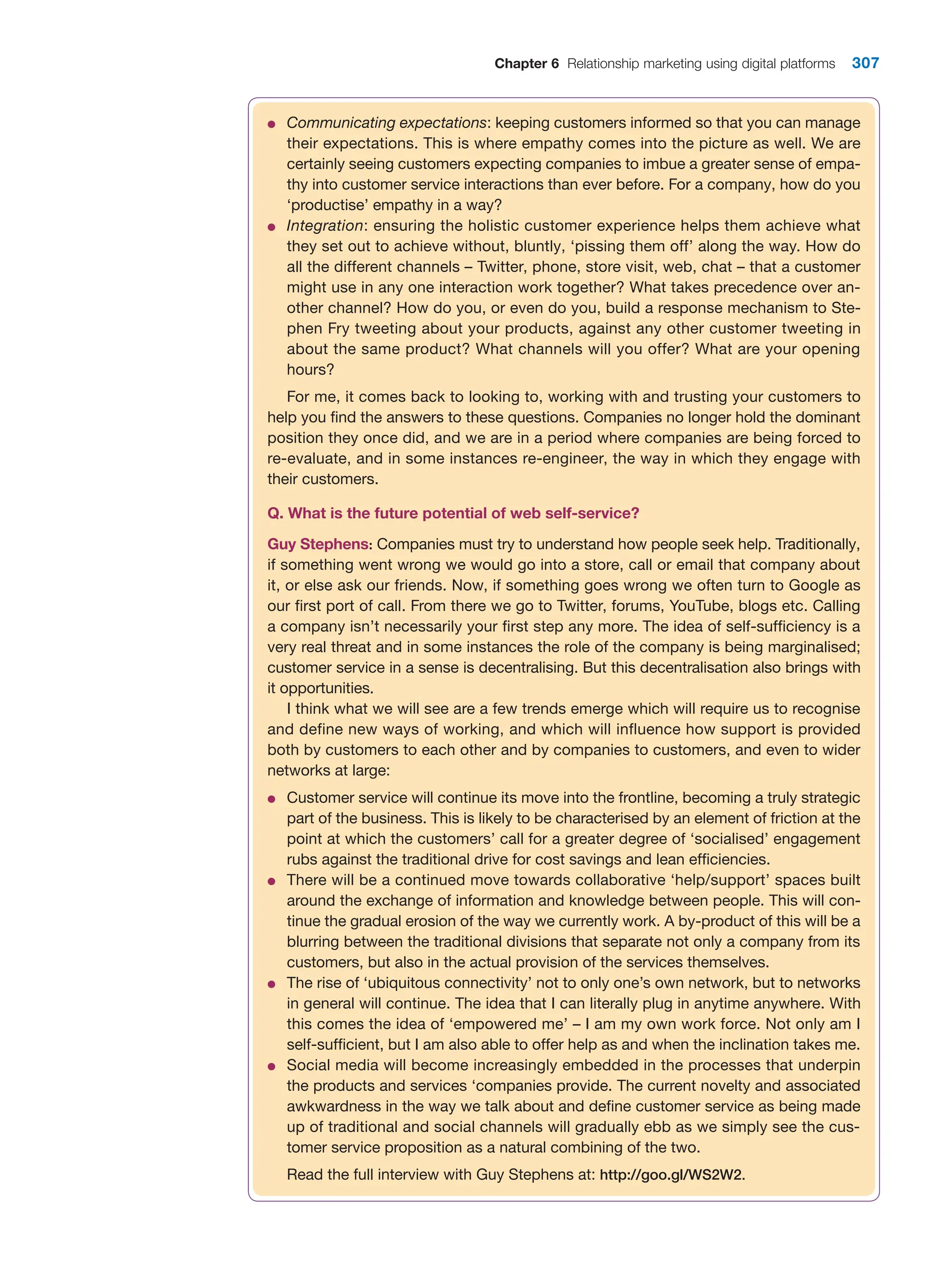 Chapter 6 Relationship marketing using digital platforms 307
●
● Communicating expectations: keeping customers informed so that you can manage
their expectations. This is where empathy comes into the picture as well. We are
certainly seeing customers expecting companies to imbue a greater sense of empa-
thy into customer service interactions than ever before. For a company, how do you
‘productise’ empathy in a way?
●
● Integration: ensuring the holistic customer experience helps them achieve what
they set out to achieve without, bluntly, ‘pissing them off’ along the way. How do
all the different channels – Twitter, phone, store visit, web, chat – that a customer
might use in any one interaction work together? What takes precedence over an-
other channel? How do you, or even do you, build a response mechanism to Ste-
phen Fry tweeting about your products, against any other customer tweeting in
about the same product? What channels will you offer? What are your opening
hours?
For me, it comes back to looking to, working with and trusting your customers to
help you find the answers to these questions. Companies no longer hold the dominant
position they once did, and we are in a period where companies are being forced to
re-evaluate, and in some instances re-engineer, the way in which they engage with
their customers.
Q. What is the future potential of web self-service?
Guy Stephens: Companies must try to understand how people seek help. Traditionally,
if something went wrong we would go into a store, call or email that company about
it, or else ask our friends. Now, if something goes wrong we often turn to Google as
our first port of call. From there we go to Twitter, forums, YouTube, blogs etc. Calling
a company isn’t necessarily your first step any more. The idea of self-sufficiency is a
very real threat and in some instances the role of the company is being marginalised;
customer service in a sense is decentralising. But this decentralisation also brings with
it opportunities.
I think what we will see are a few trends emerge which will require us to recognise
and define new ways of working, and which will influence how support is provided
both by customers to each other and by companies to customers, and even to wider
networks at large:
●
● Customer service will continue its move into the frontline, becoming a truly strategic
part of the business. This is likely to be characterised by an element of friction at the
point at which the customers’ call for a greater degree of ‘socialised’ engagement
rubs against the traditional drive for cost savings and lean efficiencies.
●
● There will be a continued move towards collaborative ‘help/support’ spaces built
around the exchange of information and knowledge between people. This will con-
tinue the gradual erosion of the way we currently work. A by-product of this will be a
blurring between the traditional divisions that separate not only a company from its
customers, but also in the actual provision of the services themselves.
●
● The rise of ‘ubiquitous connectivity’ not to only one’s own network, but to networks
in general will continue. The idea that I can literally plug in anytime anywhere. With
this comes the idea of ‘empowered me’ – I am my own work force. Not only am I
self-sufficient, but I am also able to offer help as and when the inclination takes me.
●
● Social media will become increasingly embedded in the processes that underpin
the products and services ‘companies provide. The current novelty and associated
awkwardness in the way we talk about and define customer service as being made
up of traditional and social channels will gradually ebb as we simply see the cus-
tomer service proposition as a natural combining of the two.
Read the full interview with Guy Stephens at: http://goo.gl/WS2W2.
 