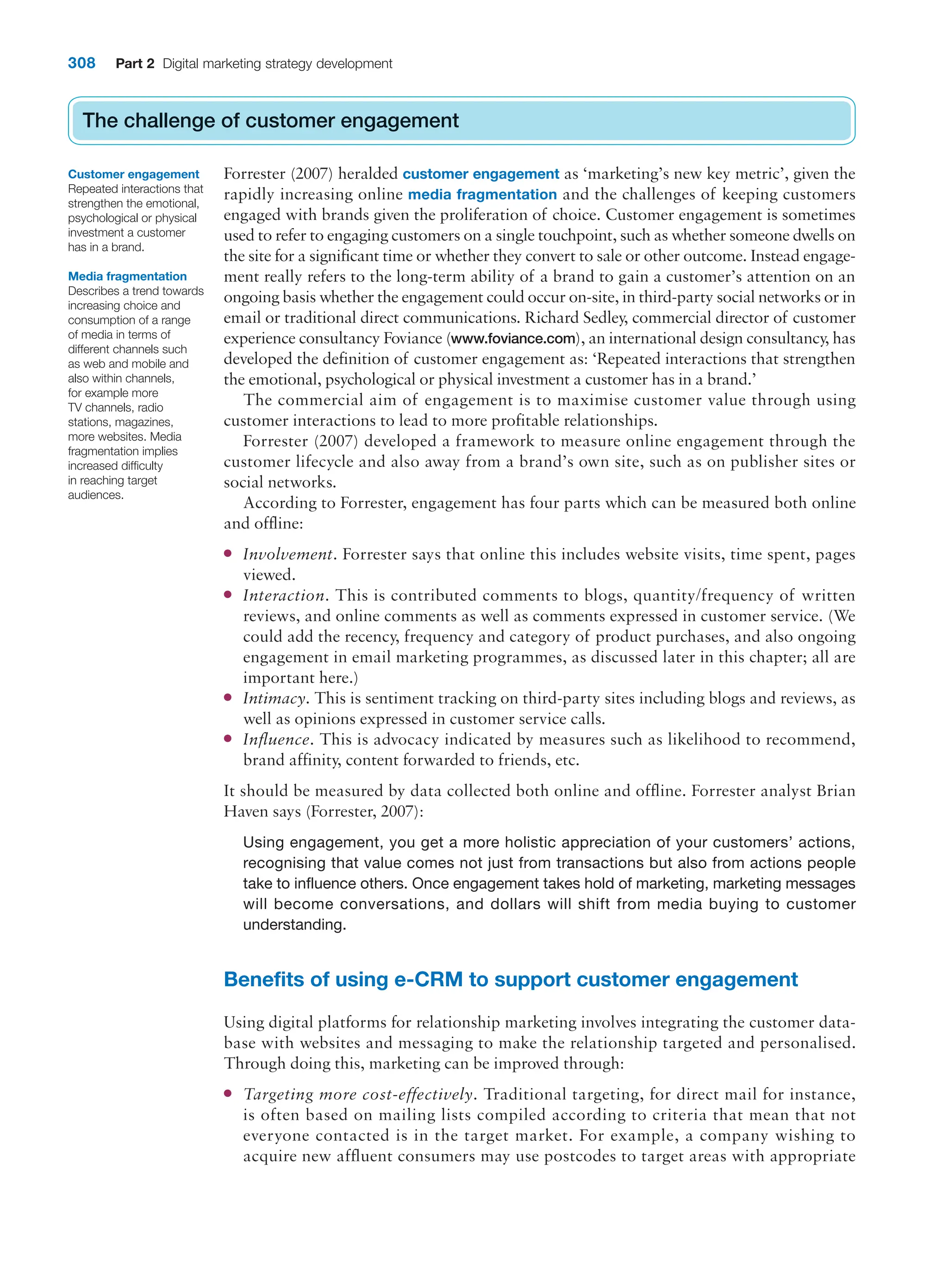 308 Part 2 Digital marketing strategy development
The challenge of customer engagement
Forrester (2007) heralded customer engagement as ‘marketing’s new key metric’, given the
rapidly increasing online media fragmentation and the challenges of keeping customers
engaged with brands given the proliferation of choice. Customer engagement is sometimes
used to refer to engaging customers on a single touchpoint, such as whether someone dwells on
the site for a significant time or whether they convert to sale or other outcome. Instead engage-
ment really refers to the long-term ability of a brand to gain a customer’s attention on an
ongoing basis whether the engagement could occur on-site, in third-party social networks or in
email or traditional direct communications. Richard Sedley, commercial director of customer
experience consultancy Foviance (www.foviance.com), an international design consultancy, has
developed the definition of customer engagement as: ‘Repeated interactions that strengthen
the emotional, psychological or physical investment a customer has in a brand.’
The commercial aim of engagement is to maximise customer value through using
customer interactions to lead to more profitable relationships.
Forrester (2007) developed a framework to measure online engagement through the
customer lifecycle and also away from a brand’s own site, such as on publisher sites or
social networks.
According to Forrester, engagement has four parts which can be measured both online
and offline:
●
● Involvement. Forrester says that online this includes website visits, time spent, pages
viewed.
●
● Interaction. This is contributed comments to blogs, quantity/frequency of written
reviews, and online comments as well as comments expressed in customer service. (We
could add the recency, frequency and category of product purchases, and also ongoing
engagement in email marketing programmes, as discussed later in this chapter; all are
important here.)
●
● Intimacy. This is sentiment tracking on third-party sites including blogs and reviews, as
well as opinions expressed in customer service calls.
●
● Influence. This is advocacy indicated by measures such as likelihood to recommend,
brand affinity, content forwarded to friends, etc.
It should be measured by data collected both online and offline. Forrester analyst Brian
Haven says (Forrester, 2007):
Using engagement, you get a more holistic appreciation of your customers’ actions,
recognising that value comes not just from transactions but also from actions people
take to influence others. Once engagement takes hold of marketing, marketing messages
will become conversations, and dollars will shift from media buying to customer
understanding.
Benefits of using e-CRM to support customer engagement
Using digital platforms for relationship marketing involves integrating the customer data-
base with websites and messaging to make the relationship targeted and personalised.
Through doing this, marketing can be improved through:
●
● Targeting more cost-effectively. Traditional targeting, for direct mail for instance,
is often based on mailing lists compiled according to criteria that mean that not
everyone contacted is in the target market. For example, a company wishing to
acquire new affluent consumers may use postcodes to target areas with appropriate
The challenge of customer engagement
Customer engagement
Repeated interactions that
strengthen the emotional,
psychological or physical
investment a customer
has in a brand.
Media fragmentation
Describes a trend towards
increasing choice and
consumption of a range
of media in terms of
different channels such
as web and mobile and
also within channels,
for example more
TV channels, radio
stations, magazines,
more websites. Media
fragmentation implies
increased difficulty
in reaching target
audiences.
 