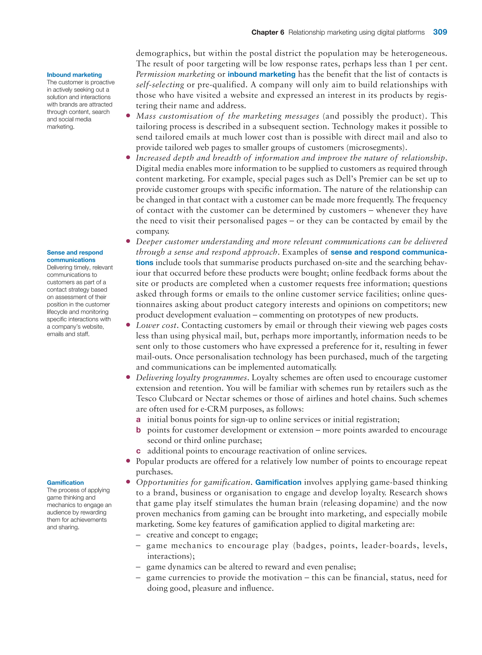 Chapter 6 Relationship marketing using digital platforms 309
demographics, but within the postal district the population may be heterogeneous.
The result of poor targeting will be low response rates, perhaps less than 1 per cent.
Permission marketing or inbound marketing has the benefit that the list of contacts is
self-selecting or pre-qualified. A company will only aim to build relationships with
those who have visited a website and expressed an interest in its products by regis-
tering their name and address.
●
● Mass customisation of the marketing messages (and possibly the product). This
tailoring process is described in a subsequent section. Technology makes it possible to
send tailored emails at much lower cost than is possible with direct mail and also to
provide tailored web pages to smaller groups of customers (microsegments).
●
● Increased depth and breadth of information and improve the nature of relationship.
Digital media enables more information to be supplied to customers as required through
content marketing. For example, special pages such as Dell’s Premier can be set up to
provide customer groups with specific information. The nature of the relationship can
be changed in that contact with a customer can be made more frequently. The frequency
of contact with the customer can be determined by customers – whenever they have
the need to visit their personalised pages – or they can be contacted by email by the
company.
●
● Deeper customer understanding and more relevant communications can be delivered
through a sense and respond approach. Examples of sense and respond communica-
tions include tools that summarise products purchased on-site and the searching behav-
iour that occurred before these products were bought; online feedback forms about the
site or products are completed when a customer requests free information; questions
asked through forms or emails to the online customer service facilities; online ques-
tionnaires asking about product category interests and opinions on competitors; new
product development evaluation – commenting on prototypes of new products.
●
● Lower cost. Contacting customers by email or through their viewing web pages costs
less than using physical mail, but, perhaps more importantly, information needs to be
sent only to those customers who have expressed a preference for it, resulting in fewer
mail-outs. Once personalisation technology has been purchased, much of the targeting
and communications can be implemented automatically.
●
● Delivering loyalty programmes. Loyalty schemes are often used to encourage customer
extension and retention. You will be familiar with schemes run by retailers such as the
Tesco Clubcard or Nectar schemes or those of airlines and hotel chains. Such schemes
are often used for e-CRM purposes, as follows:
a initial bonus points for sign-up to online services or initial registration;
b points for customer development or extension – more points awarded to encourage
second or third online purchase;
c additional points to encourage reactivation of online services.
●
● Popular products are offered for a relatively low number of points to encourage repeat
purchases.
●
● Opportunities for gamification. Gamification involves applying game-based thinking
to a brand, business or organisation to engage and develop loyalty. Research shows
that game play itself stimulates the human brain (releasing dopamine) and the now
proven mechanics from gaming can be brought into marketing, and especially mobile
marketing. Some key features of gamification applied to digital marketing are:
–
– creative and concept to engage;
–
– game mechanics to encourage play (badges, points, leader-boards, levels,
interactions);
–
– game dynamics can be altered to reward and even penalise;
–
– game currencies to provide the motivation – this can be financial, status, need for
­
doing good, pleasure and influence.
Inbound marketing
The customer is proactive
in actively seeking out a
solution and interactions
with brands are attracted
through content, search
and social media
marketing.
Sense and respond
communications
Delivering timely, relevant
communications to
customers as part of a
contact strategy based
on assessment of their
position in the customer
lifecycle and monitoring
specific interactions with
a company’s website,
emails and staff.
Gamification
The process of applying
game thinking and
mechanics to engage an
audience by rewarding
them for achievements
and sharing.
 