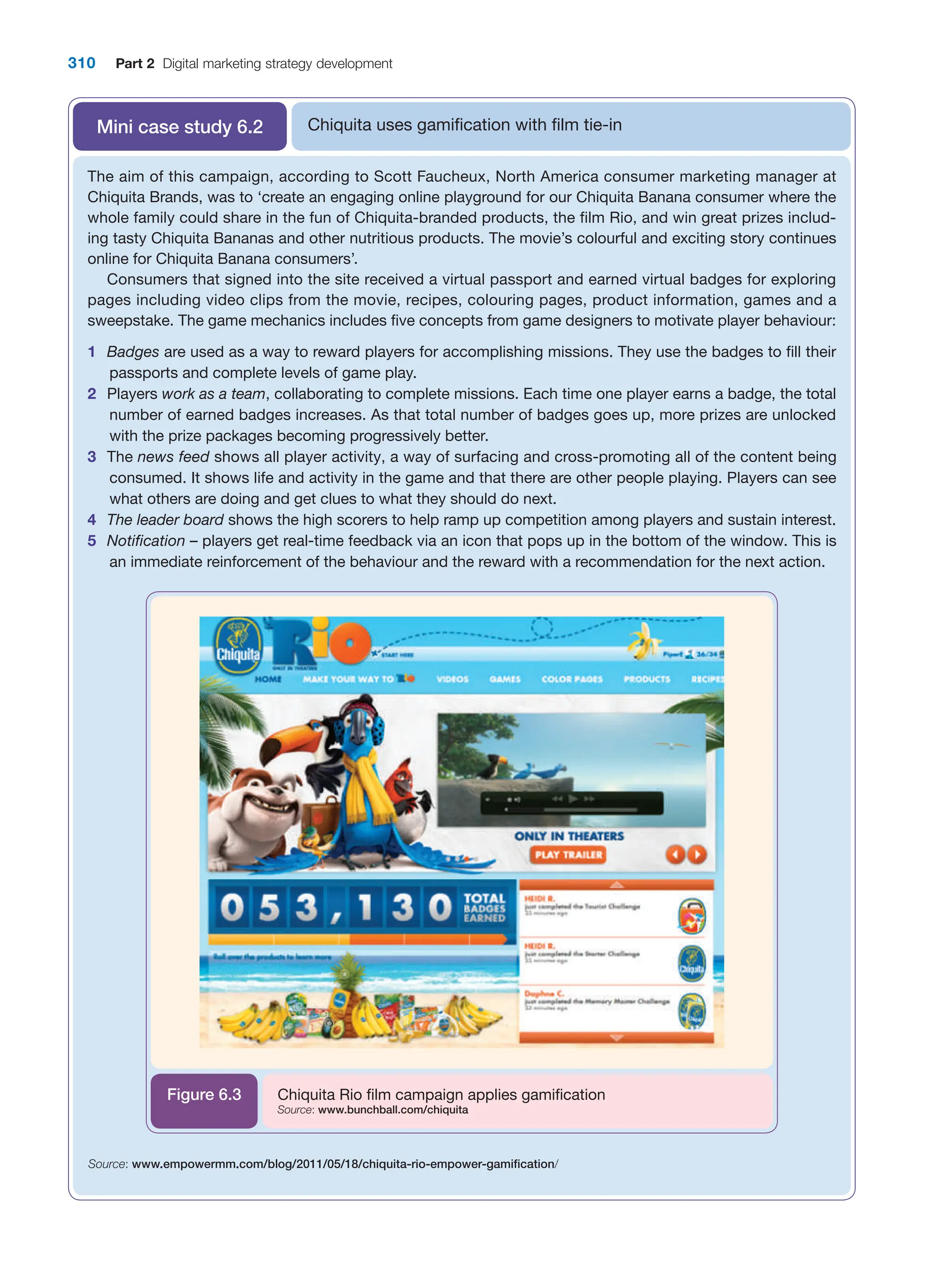 310 Part 2 Digital marketing strategy development
Chiquita uses gamification with film tie-in
Mini case study 6.2
The aim of this campaign, according to Scott Faucheux, North America consumer marketing manager at
Chiquita Brands, was to ‘create an engaging online playground for our Chiquita Banana consumer where the
whole family could share in the fun of Chiquita-branded products, the film Rio, and win great prizes includ-
ing tasty Chiquita Bananas and other nutritious products. The movie’s colourful and exciting story continues
online for Chiquita Banana consumers’.
Consumers that signed into the site received a virtual passport and earned virtual badges for exploring
pages including video clips from the movie, recipes, colouring pages, product information, games and a
sweepstake. The game mechanics includes five concepts from game designers to motivate player behaviour:
1 Badges are used as a way to reward players for accomplishing missions. They use the badges to fill their
passports and complete levels of game play.
2 Players work as a team, collaborating to complete missions. Each time one player earns a badge, the total
number of earned badges increases. As that total number of badges goes up, more prizes are unlocked
with the prize packages becoming progressively better.
3 The news feed shows all player activity, a way of surfacing and cross-promoting all of the content being
consumed. It shows life and activity in the game and that there are other people playing. Players can see
what others are doing and get clues to what they should do next.
4 The leader board shows the high scorers to help ramp up competition among players and sustain interest.
5 Notification – players get real-time feedback via an icon that pops up in the bottom of the window. This is
an immediate reinforcement of the behaviour and the reward with a recommendation for the next action.
Chiquita Rio film campaign applies gamification
Source: www.bunchball.com/chiquita
Figure 6.3
Source: www.empowermm.com/blog/2011/05/18/chiquita-rio-empower-gamification/
 