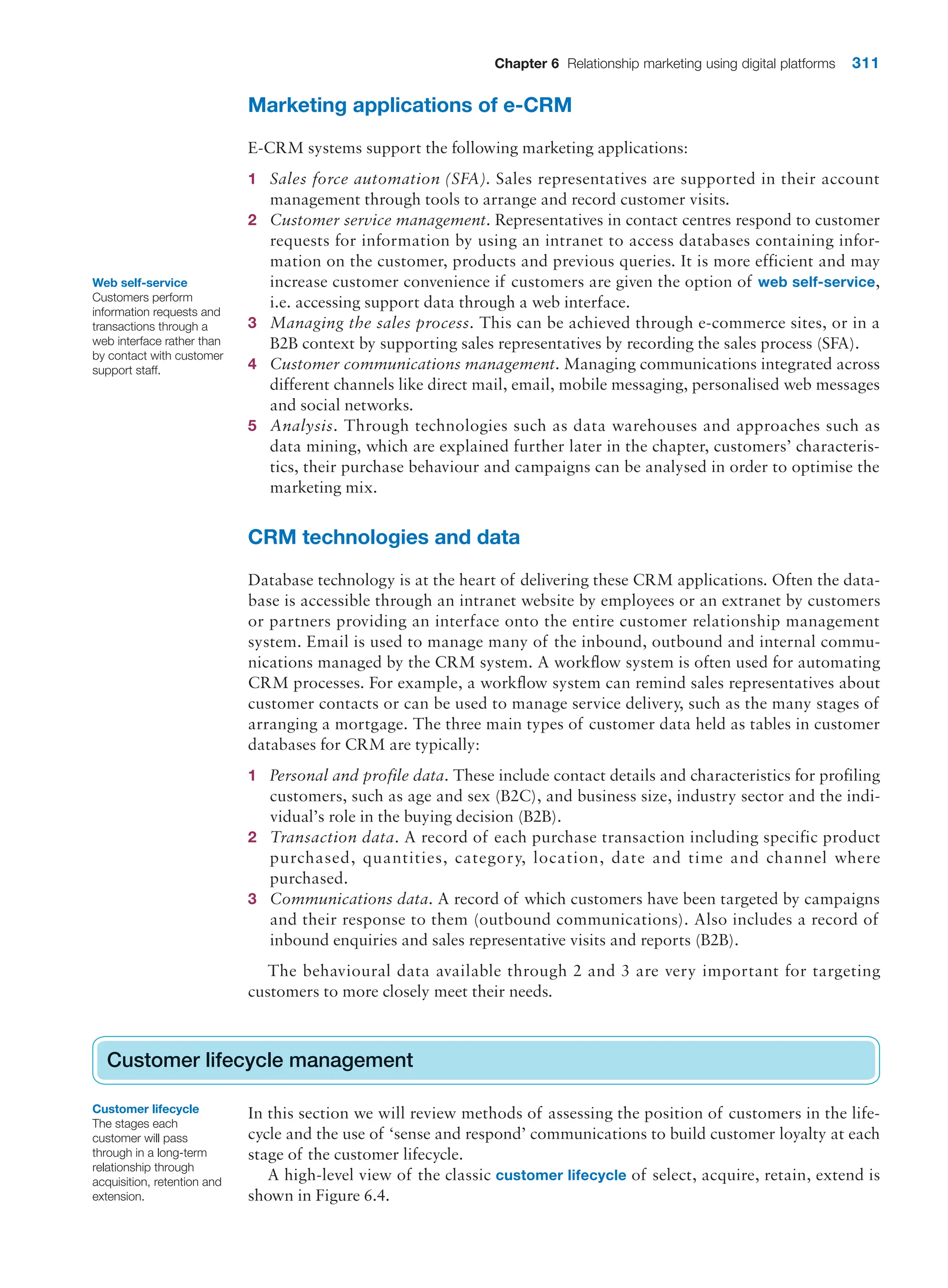 Chapter 6 Relationship marketing using digital platforms 311
Web self-service
Customers perform
information requests and
transactions through a
web interface rather than
by contact with customer
support staff.
Marketing applications of e-CRM
E-CRM systems support the following marketing applications:
1 Sales force automation (SFA). Sales representatives are supported in their account
management through tools to arrange and record customer visits.
2 Customer service management. Representatives in contact centres respond to customer
requests for information by using an intranet to access databases containing infor-
mation on the customer, products and previous queries. It is more efficient and may
increase customer convenience if customers are given the option of web self-service,
i.e. accessing support data through a web interface.
3 Managing the sales process. This can be achieved through e-commerce sites, or in a
B2B context by supporting sales representatives by recording the sales process (SFA).
4 Customer communications management. Managing communications integrated across
different channels like direct mail, email, mobile messaging, personalised web messages
and social networks.
5 Analysis. Through technologies such as data warehouses and approaches such as
data mining, which are explained further later in the chapter, customers’ characteris-
tics, their purchase behaviour and campaigns can be analysed in order to optimise the
marketing mix.
CRM technologies and data
Database technology is at the heart of delivering these CRM applications. Often the data-
base is accessible through an intranet website by employees or an extranet by customers
or partners providing an interface onto the entire customer relationship management
system. Email is used to manage many of the inbound, outbound and internal commu-
nications managed by the CRM system. A workflow system is often used for automating
CRM processes. For example, a workflow system can remind sales representatives about
customer contacts or can be used to manage service delivery, such as the many stages of
arranging a mortgage. The three main types of customer data held as tables in customer
databases for CRM are typically:
1 Personal and profile data. These include contact details and characteristics for profiling
customers, such as age and sex (B2C), and business size, industry sector and the indi-
vidual’s role in the buying decision (B2B).
2 Transaction data. A record of each purchase transaction including specific product
purchased, quantities, category, location, date and time and channel where
purchased.
3 Communications data. A record of which customers have been targeted by campaigns
and their response to them (outbound communications). Also includes a record of
inbound enquiries and sales representative visits and reports (B2B).
The behavioural data available through 2 and 3 are very important for targeting
customers to more closely meet their needs.
Customer lifecycle management
In this section we will review methods of assessing the position of customers in the life-
cycle and the use of ‘sense and respond’ communications to build customer loyalty at each
stage of the customer lifecycle.
A high-level view of the classic customer lifecycle of select, acquire, retain, extend is
shown in Figure 6.4.
Customer lifecycle management
Customer lifecycle
The stages each
customer will pass
through in a long-term
relationship through
acquisition, retention and
extension.
 