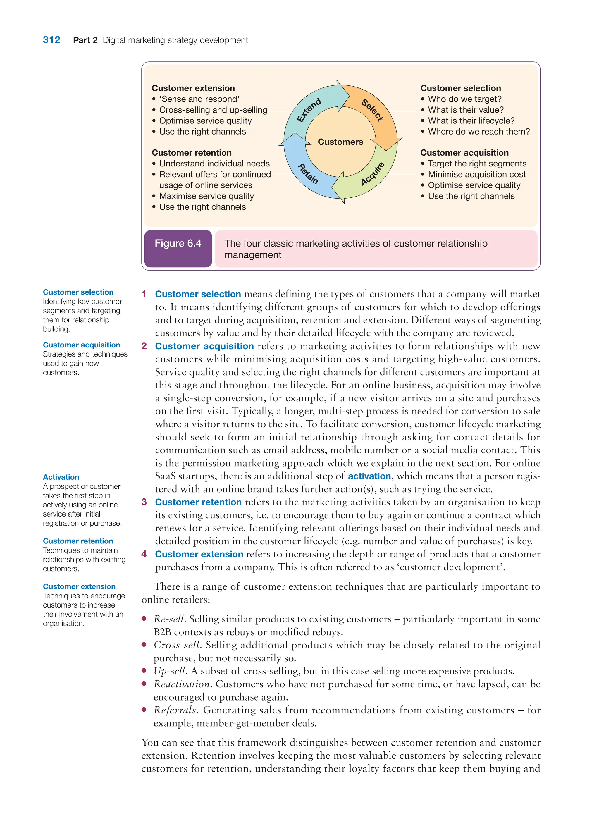 312 Part 2 Digital marketing strategy development
1 Customer selection means defining the types of customers that a company will market
to. It means identifying different groups of customers for which to develop offerings
and to target during acquisition, retention and extension. Different ways of segmenting
customers by value and by their detailed lifecycle with the company are reviewed.
2 Customer acquisition refers to marketing activities to form relationships with new
customers while minimising acquisition costs and targeting high-value customers.
Service quality and selecting the right channels for different customers are important at
this stage and throughout the lifecycle. For an online business, acquisition may involve
a single-step conversion, for example, if a new visitor arrives on a site and purchases
on the first visit. Typically, a longer, multi-step process is needed for conversion to sale
where a visitor returns to the site. To facilitate conversion, customer lifecycle marketing
should seek to form an initial relationship through asking for contact details for
communication such as email address, mobile number or a social media contact. This
is the permission marketing approach which we explain in the next section. For online
SaaS startups, there is an additional step of activation, which means that a person regis-
tered with an online brand takes further action(s), such as trying the service.
3 Customer retention refers to the marketing activities taken by an organisation to keep
its existing customers, i.e. to encourage them to buy again or continue a contract which
renews for a service. Identifying relevant offerings based on their individual needs and
detailed position in the customer lifecycle (e.g. number and value of purchases) is key.
4 Customer extension refers to increasing the depth or range of products that a customer
purchases from a company. This is often referred to as ‘customer development’.
There is a range of customer extension techniques that are particularly important to
online retailers:
●
● Re-sell. Selling similar products to existing customers – particularly important in some
B2B contexts as rebuys or modified rebuys.
●
● Cross-sell. Selling additional products which may be closely related to the original
purchase, but not necessarily so.
●
● Up-sell. A subset of cross-selling, but in this case selling more expensive products.
●
● Reactivation. Customers who have not purchased for some time, or have lapsed, can be
encouraged to purchase again.
●
● Referrals. Generating sales from recommendations from existing customers – for
example, member-get-member deals.
You can see that this framework distinguishes between customer retention and customer
extension. Retention involves keeping the most valuable customers by selecting relevant
customers for retention, understanding their loyalty factors that keep them buying and
Customer retention
Techniques to maintain
relationships with existing
customers.
Customer extension
Techniques to encourage
customers to increase
their involvement with an
organisation.
Customers
Customer extension
• ‘Sense and respond’
• Cross-selling and up-selling
• Optimise service quality
• Use the right channels
Customer retention
• Understand individual needs
• Relevant oﬀers for continued
usage of online services
• Maximise service quality
• Use the right channels
Customer selection
• Who do we target?
• What is their value?
• What is their lifecycle?
• Where do we reach them?
Customer acquisition
• Target the right segments
• Minimise acquisition cost
• Optimise service quality
• Use the right channels
R
e
t
ain
E
x
t
end Sel
e
c
t
Acq
u
i
r
e
The four classic marketing activities of customer relationship
management
Figure 6.4
Activation
A prospect or customer
takes the first step in
actively using an online
service after initial
registration or purchase.
Customer selection
Identifying key customer
segments and targeting
them for relationship
building.
Customer acquisition
Strategies and techniques
used to gain new
customers.
 