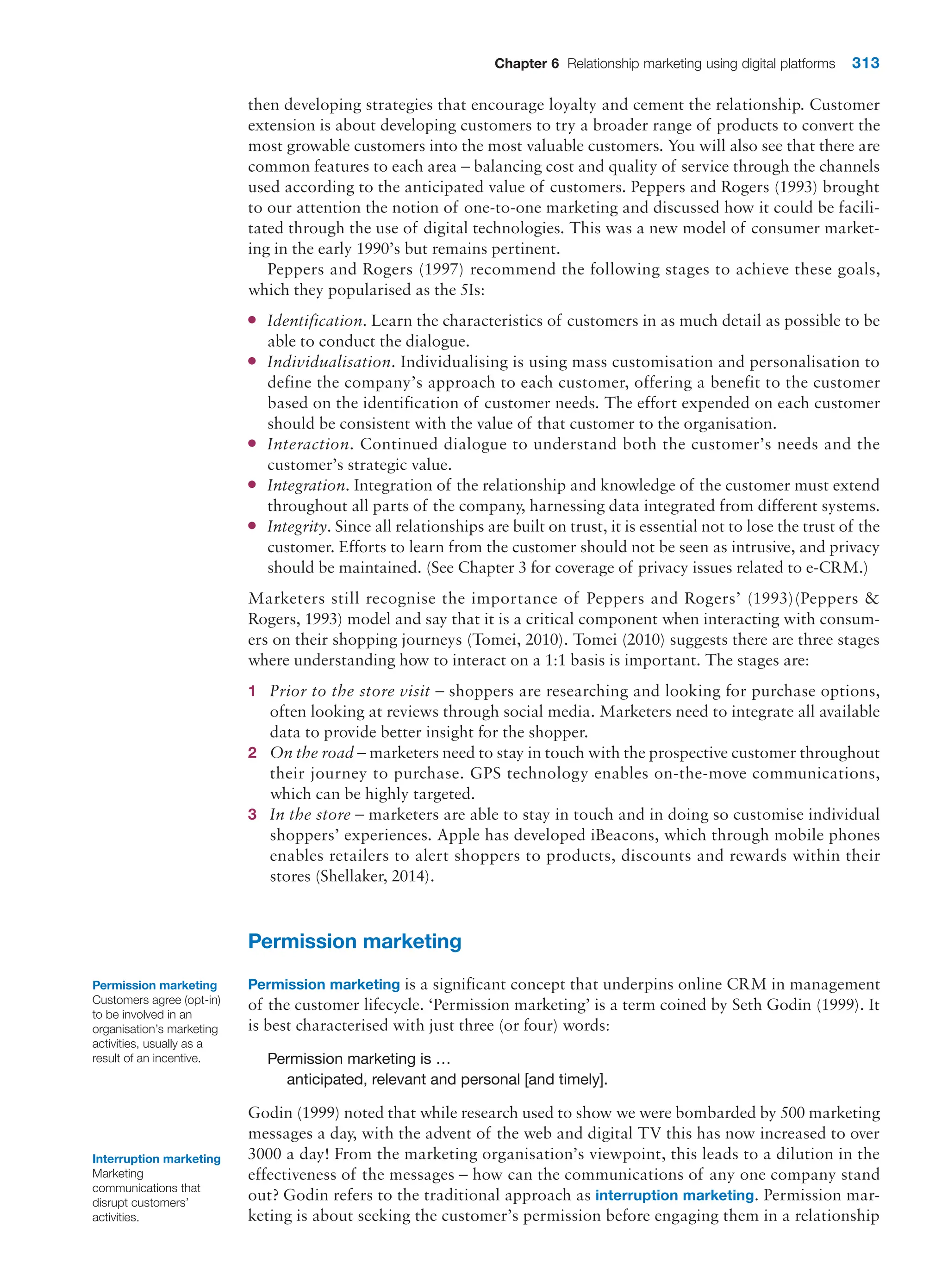 Chapter 6 Relationship marketing using digital platforms 313
then developing strategies that encourage loyalty and cement the relationship. Customer
extension is about developing customers to try a broader range of products to convert the
most growable customers into the most valuable customers. You will also see that there are
common features to each area – balancing cost and quality of service through the channels
used according to the anticipated value of customers. Peppers and Rogers (1993) brought
to our attention the notion of one-to-one marketing and discussed how it could be facili-
tated through the use of digital technologies. This was a new model of consumer market-
ing in the early 1990’s but remains pertinent.
Peppers and Rogers (1997) recommend the following stages to achieve these goals,
which they popularised as the 5Is:
●
● Identification. Learn the characteristics of customers in as much detail as possible to be
able to conduct the dialogue.
●
● Individualisation. Individualising is using mass customisation and personalisation to
define the company’s approach to each customer, offering a benefit to the customer
based on the identification of customer needs. The effort expended on each customer
should be consistent with the value of that customer to the organisation.
●
● Interaction. Continued dialogue to understand both the customer’s needs and the
customer’s strategic value.
●
● Integration. Integration of the relationship and knowledge of the customer must extend
throughout all parts of the company, harnessing data integrated from different systems.
●
● Integrity. Since all relationships are built on trust, it is essential not to lose the trust of the
customer. Efforts to learn from the customer should not be seen as intrusive, and privacy
should be maintained. (See Chapter 3 for coverage of privacy issues related to e-CRM.)
Marketers still recognise the importance of Peppers and Rogers’ (1993)(Peppers 
Rogers, 1993) model and say that it is a critical component when interacting with consum-
ers on their shopping journeys (Tomei, 2010). Tomei (2010) suggests there are three stages
where understanding how to interact on a 1:1 basis is important. The stages are:
1 Prior to the store visit – shoppers are researching and looking for purchase options,
often looking at reviews through social media. Marketers need to integrate all available
data to provide better insight for the shopper.
2 On the road – marketers need to stay in touch with the prospective customer throughout
their journey to purchase. GPS technology enables on-the-move communications,
which can be highly targeted.
3 In the store – marketers are able to stay in touch and in doing so customise individual
shoppers’ experiences. Apple has developed iBeacons, which through mobile phones
enables retailers to alert shoppers to products, discounts and rewards within their
stores (Shellaker, 2014).
Permission marketing
Permission marketing is a significant concept that underpins online CRM in management
of the customer lifecycle. ‘Permission marketing’ is a term coined by Seth Godin (1999). It
is best characterised with just three (or four) words:
Permission marketing is …
anticipated, relevant and personal [and timely].
Godin (1999) noted that while research used to show we were bombarded by 500 marketing
messages a day, with the advent of the web and digital TV this has now increased to over
3000 a day! From the marketing organisation’s viewpoint, this leads to a dilution in the
effectiveness of the messages – how can the communications of any one company stand
out? Godin refers to the traditional approach as interruption marketing. Permission mar-
keting is about seeking the customer’s permission before engaging them in a relationship
Permission marketing
Customers agree (opt-in)
to be involved in an
organisation’s marketing
activities, usually as a
result of an incentive.
Interruption marketing
Marketing
communications that
disrupt customers’
activities.
 