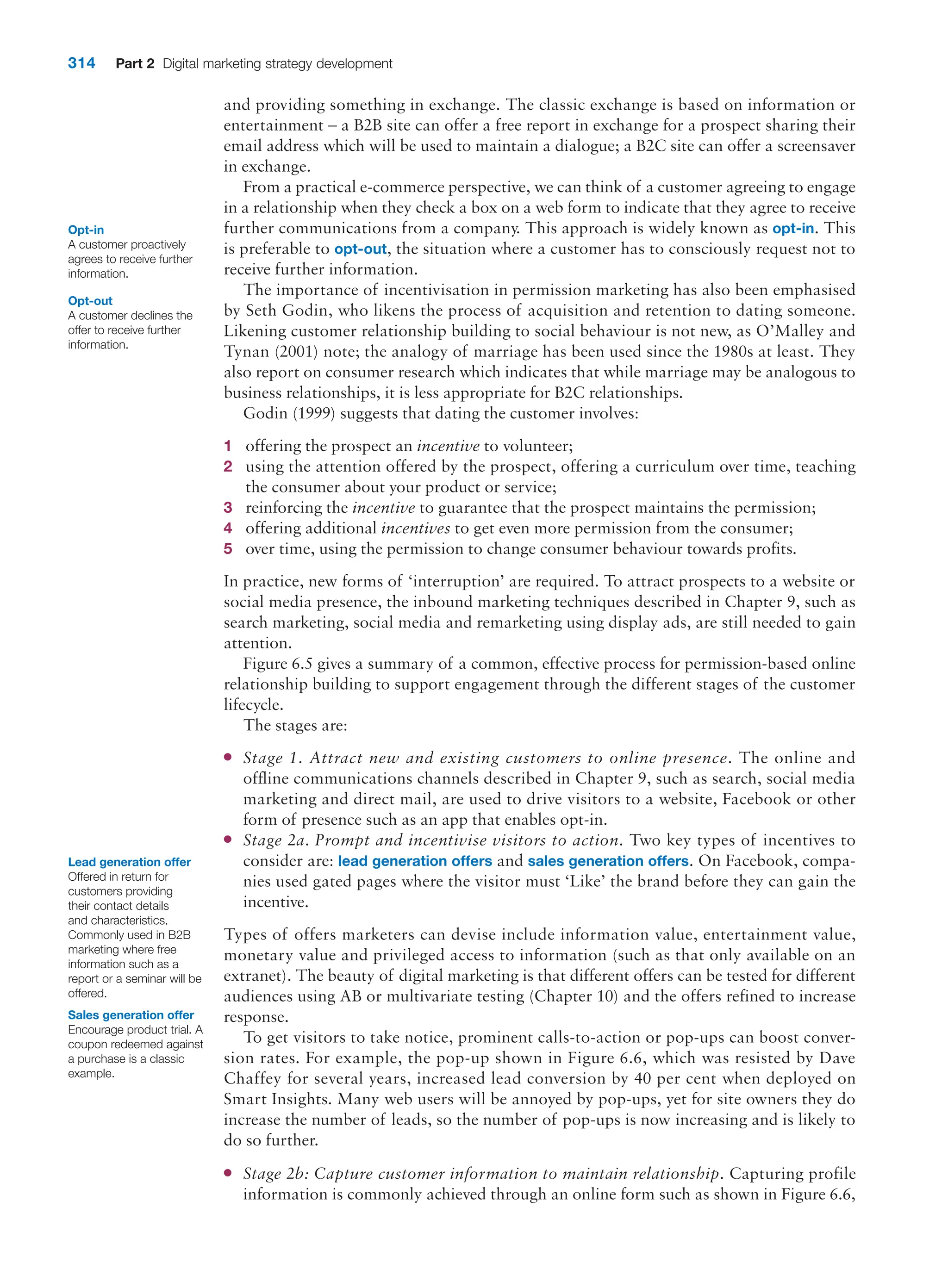 314 Part 2 Digital marketing strategy development
and providing something in exchange. The classic exchange is based on information or
entertainment – a B2B site can offer a free report in exchange for a prospect sharing their
email address which will be used to maintain a dialogue; a B2C site can offer a screensaver
in exchange.
From a practical e-commerce perspective, we can think of a customer agreeing to engage
in a relationship when they check a box on a web form to indicate that they agree to receive
further communications from a company. This approach is widely known as opt-in. This
is preferable to opt-out, the situation where a customer has to consciously request not to
receive further information.
The importance of incentivisation in permission marketing has also been emphasised
by Seth Godin, who likens the process of acquisition and retention to dating someone.
Likening customer relationship building to social behaviour is not new, as O’Malley and
Tynan (2001) note; the analogy of marriage has been used since the 1980s at least. They
also report on consumer research which indicates that while marriage may be analogous to
business relationships, it is less appropriate for B2C relationships.
Godin (1999) suggests that dating the customer involves:
1 offering the prospect an incentive to volunteer;
2 using the attention offered by the prospect, offering a curriculum over time, teaching
the consumer about your product or service;
3 reinforcing the incentive to guarantee that the prospect maintains the permission;
4 offering additional incentives to get even more permission from the consumer;
5 over time, using the permission to change consumer behaviour towards profits.
In practice, new forms of ‘interruption’ are required. To attract prospects to a website or
social media presence, the inbound marketing techniques described in Chapter 9, such as
search marketing, social media and remarketing using display ads, are still needed to gain
attention.
Figure 6.5 gives a summary of a common, effective process for permission-based online
relationship building to support engagement through the different stages of the customer
lifecycle.
The stages are:
●
● Stage 1. Attract new and existing customers to online presence. The online and
offline communications channels described in Chapter 9, such as search, social media
marketing and direct mail, are used to drive visitors to a website, Facebook or other
form of presence such as an app that enables opt-in.
●
● Stage 2a. Prompt and incentivise visitors to action. Two key types of incentives to
consider are: lead generation offers and sales generation offers. On Facebook, compa-
nies used gated pages where the visitor must ‘Like’ the brand before they can gain the
incentive.
Types of offers marketers can devise include information value, entertainment value,
monetary value and privileged access to information (such as that only available on an
extranet). The beauty of digital marketing is that different offers can be tested for different
audiences using AB or multivariate testing (Chapter 10) and the offers refined to increase
response.
To get visitors to take notice, prominent calls-to-action or pop-ups can boost conver-
sion rates. For example, the pop-up shown in Figure 6.6, which was resisted by Dave
Chaffey for several years, increased lead conversion by 40 per cent when deployed on
Smart Insights. Many web users will be annoyed by pop-ups, yet for site owners they do
increase the number of leads, so the number of pop-ups is now increasing and is likely to
do so further.
●
● Stage 2b: Capture customer information to maintain relationship. Capturing profile
information is commonly achieved through an online form such as shown in Figure 6.6,
Lead generation offer
Offered in return for
customers providing
their contact details
and characteristics.
Commonly used in B2B
marketing where free
information such as a
report or a seminar will be
offered.
Sales generation offer
Encourage product trial. A
coupon redeemed against
a purchase is a classic
example.
Opt-in
A customer proactively
agrees to receive further
information.
Opt-out
A customer declines the
offer to receive further
information.
 