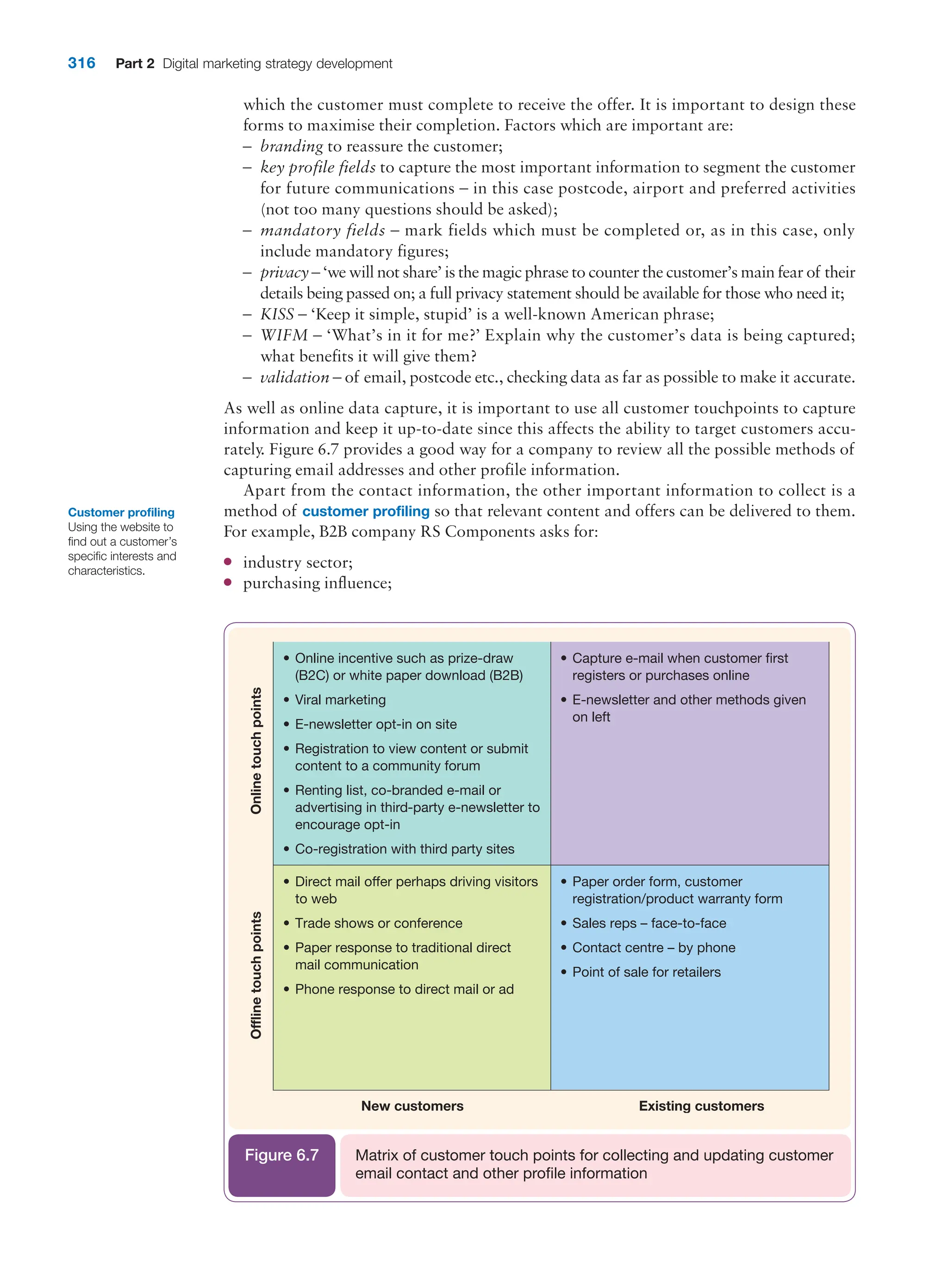 316 Part 2 Digital marketing strategy development
which the customer must complete to receive the offer. It is important to design these
forms to maximise their completion. Factors which are important are:
–
– branding to reassure the customer;
–
– key profile fields to capture the most important information to segment the customer
for future communications – in this case postcode, airport and preferred activities
(not too many questions should be asked);
–
– mandatory fields – mark fields which must be completed or, as in this case, only
­
include mandatory figures;
–
– privacy – ‘we will not share’ is the magic phrase to counter the customer’s main fear of their
details being passed on; a full privacy statement should be available for those who need it;
–
– KISS – ‘Keep it simple, stupid’ is a well-known American phrase;
–
– WIFM – ‘What’s in it for me?’ Explain why the customer’s data is being captured;
what benefits it will give them?
–
– validation – of email, postcode etc., checking data as far as possible to make it accurate.
As well as online data capture, it is important to use all customer touchpoints to capture
information and keep it up-to-date since this affects the ability to target customers accu-
rately. Figure 6.7 provides a good way for a company to review all the possible methods of
capturing email addresses and other profile information.
Apart from the contact information, the other important information to collect is a
method of customer profiling so that relevant content and offers can be delivered to them.
For example, B2B company RS Components asks for:
●
● industry sector;
●
● purchasing influence;
Offline
touch
points
Existing customers
• Capture e-mail when customer first
registers or purchases online
• E-newsletter and other methods given
on left
• Online incentive such as prize-draw
(B2C) or white paper download (B2B)
• Viral marketing
• E-newsletter opt-in on site
• Registration to view content or submit
content to a community forum
• Renting list, co-branded e-mail or
advertising in third-party e-newsletter to
encourage opt-in
• Co-registration with third party sites
• Paper order form, customer
registration/product warranty form
• Sales reps – face-to-face
• Contact centre – by phone
• Point of sale for retailers
• Direct mail offer perhaps driving visitors
to web
• Trade shows or conference
• Paper response to traditional direct
mail communication
• Phone response to direct mail or ad
New customers
Online
touch
points
Matrix of customer touch points for collecting and updating customer
email contact and other profile information
Figure 6.7
Customer profiling
Using the website to
find out a customer’s
specific interests and
characteristics.
 