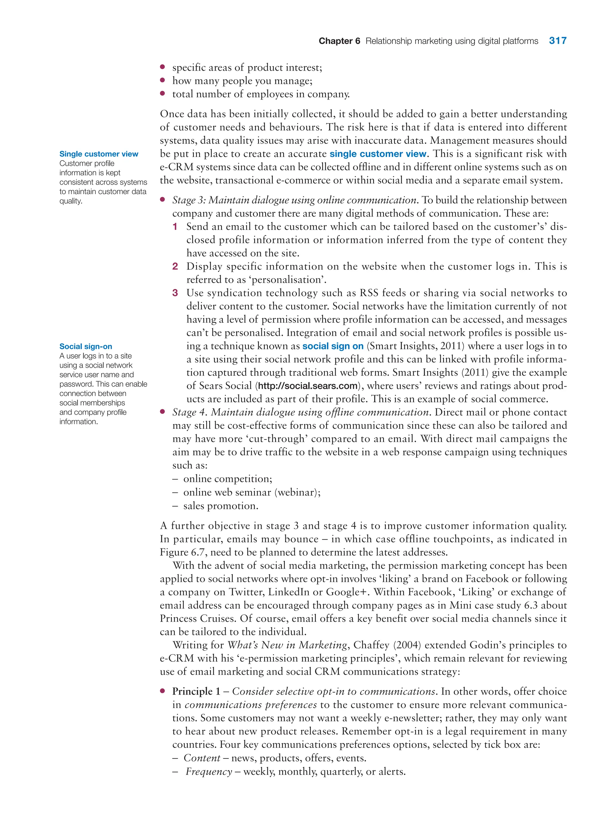 Chapter 6 Relationship marketing using digital platforms 317
●
● specific areas of product interest;
●
● how many people you manage;
●
● total number of employees in company.
Once data has been initially collected, it should be added to gain a better understanding
of customer needs and behaviours. The risk here is that if data is entered into different
systems, data quality issues may arise with inaccurate data. Management measures should
be put in place to create an accurate single customer view. This is a significant risk with
e-CRM systems since data can be collected offline and in different online systems such as on
the website, transactional e-commerce or within social media and a separate email system.
●
● Stage 3: Maintain dialogue using online communication. To build the relationship between
company and customer there are many digital methods of communication. These are:
1 Send an email to the customer which can be tailored based on the customer’s’ dis-
closed profile information or information inferred from the type of content they
have accessed on the site.
2 Display specific information on the website when the customer logs in. This is
­
referred to as ‘personalisation’.
3 Use syndication technology such as RSS feeds or sharing via social networks to
­
deliver content to the customer. Social networks have the limitation currently of not
having a level of permission where profile information can be accessed, and messages
can’t be personalised. Integration of email and social network profiles is possible us-
ing a technique known as social sign on (Smart Insights, 2011) where a user logs in to
a site using their social network profile and this can be linked with profile informa-
tion captured through traditional web forms. Smart Insights (2011) give the example
of Sears Social (http://social.sears.com), where users’ reviews and ratings about prod-
ucts are included as part of their profile. This is an example of social commerce.
●
● Stage 4. Maintain dialogue using offline communication. Direct mail or phone contact
may still be cost-effective forms of communication since these can also be tailored and
may have more ‘cut-through’ compared to an email. With direct mail campaigns the
aim may be to drive traffic to the website in a web response campaign using techniques
such as:
–
– online competition;
–
– online web seminar (webinar);
–
– sales promotion.
A further objective in stage 3 and stage 4 is to improve customer information quality.
In particular, emails may bounce – in which case offline touchpoints, as indicated in
Figure 6.7, need to be planned to determine the latest addresses.
With the advent of social media marketing, the permission marketing concept has been
applied to social networks where opt-in involves ‘liking’ a brand on Facebook or following
a company on Twitter, LinkedIn or Google+. Within Facebook, ‘Liking’ or exchange of
email address can be encouraged through company pages as in Mini case study 6.3 about
Princess Cruises. Of