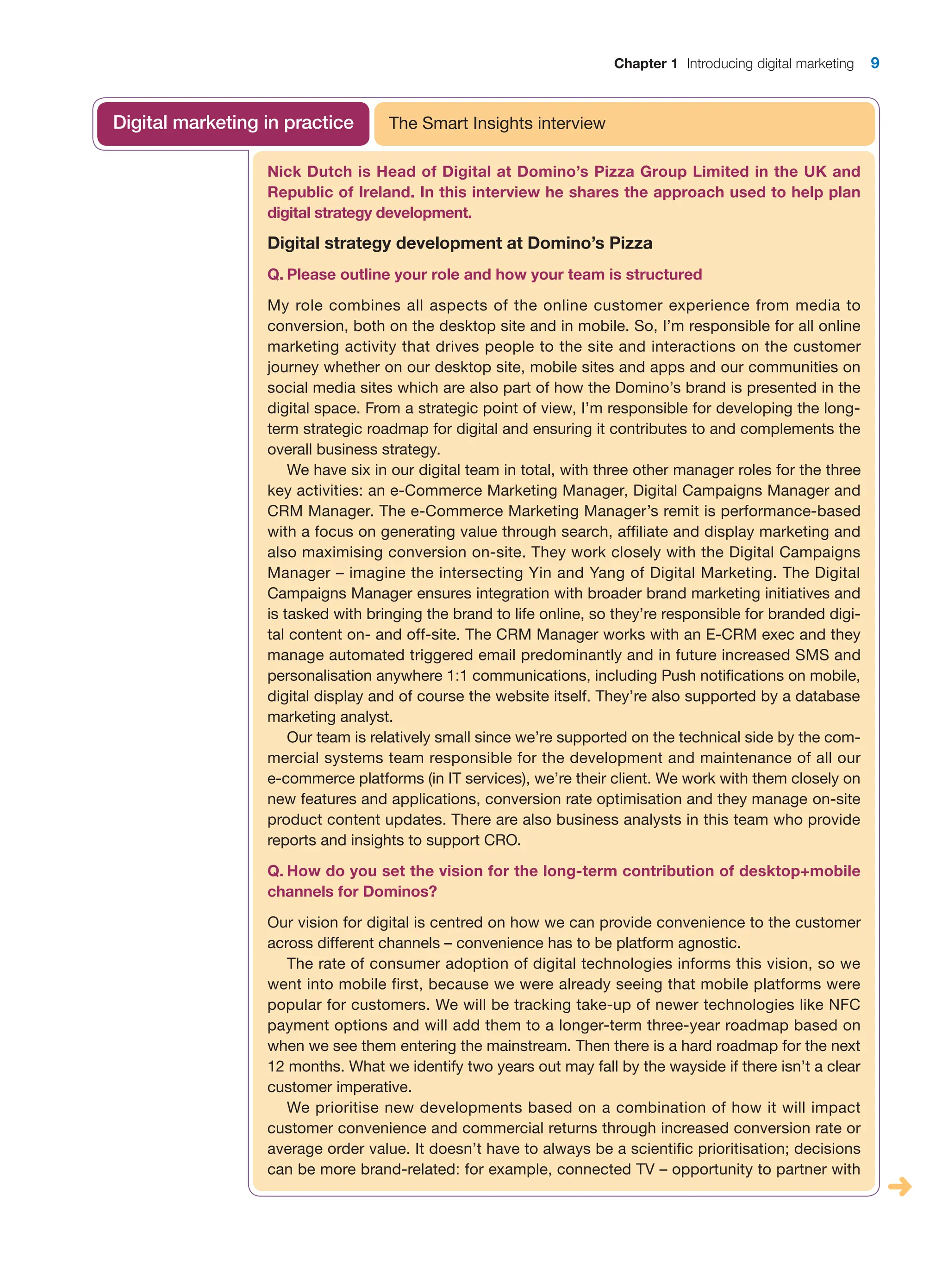 Chapter 1 Introducing digital marketing 9
Nick Dutch is Head of Digital at Domino’s Pizza Group Limited in the UK and
Republic of Ireland. In this interview he shares the approach used to help plan
digital strategy development.
Digital strategy development at Domino’s Pizza
Q. Please outline your role and how your team is structured
My role combines all aspects of the online customer experience from media to
­
conversion, both on the desktop site and in mobile. So, I’m responsible for all ­
online
marketing activity that drives people to the site and interactions on the customer
journey whether on our desktop site, mobile sites and apps and our communities on
­
social media sites which are also part of how the Domino’s brand is presented in the
­
digital space. From a strategic point of view, I’m responsible for developing the long-
term strategic roadmap for digital and ensuring it contributes to and complements the
­
overall business strategy.
We have six in our digital team in total, with three other manager roles for the three
key activities: an e-Commerce Marketing Manager, Digital Campaigns Manager and
CRM Manager. The e-Commerce Marketing Manager’s remit is performance-based
with a focus on generating value through search, affiliate and display marketing and
also maximising conversion on-site. They work closely with the Digital Campaigns
Manager – imagine the intersecting Yin and Yang of Digital Marketing. The Digital
Campaigns Manager ensures integration with broader brand marketing initiatives and
is tasked with bringing the brand to life online, so they’re responsible for branded digi-
tal content on- and off-site. The CRM Manager works with an E-CRM exec and they
manage automated triggered email predominantly and in future increased SMS and
personalisation anywhere 1:1 communications, including Push notifications on mobile,
digital display and of course the website itself. They’re also supported by a database
marketing analyst.
Our team is relatively small since we’re supported on the technical side by the com-
mercial systems team responsible for the development and maintenance of all our
e-commerce platforms (in IT services), we’re their client. We work with them closely on
new features and applications, conversion rate optimisation and they manage ­
on-site
product content updates. There are also business analysts in this team who provide
­
reports and insights to support CRO.
Q. How do you set the vision for the long-term contribution of desktop+mobile
channels for Dominos?
Our vision for digital is centred on how we can provide convenience to the customer
across different channels – convenience has to be platform agnostic.
The rate of consumer adoption of digital technologies informs this vision, so we
went into mobile first, because we were already seeing that mobile platforms were
popular for customers. We will be tracking take-up of newer technologies like NFC
payment options and will add them to a longer-term three-year roadmap based on
when we see them entering the mainstream. Then there is a hard roadmap for the next
12 months. What we identify two years out may fall by the wayside if there isn’t a clear
customer imperative.
We prioritise new developments based on a combination of how it will impact
­
customer convenience and commercial returns through increased conversion rate or
average order value. It doesn’t have to always be a scientific prioritisation; decisions
can be more brand-related: for example, connected TV – opportunity to partner with
The Smart Insights interview
Digital marketing in practice
 