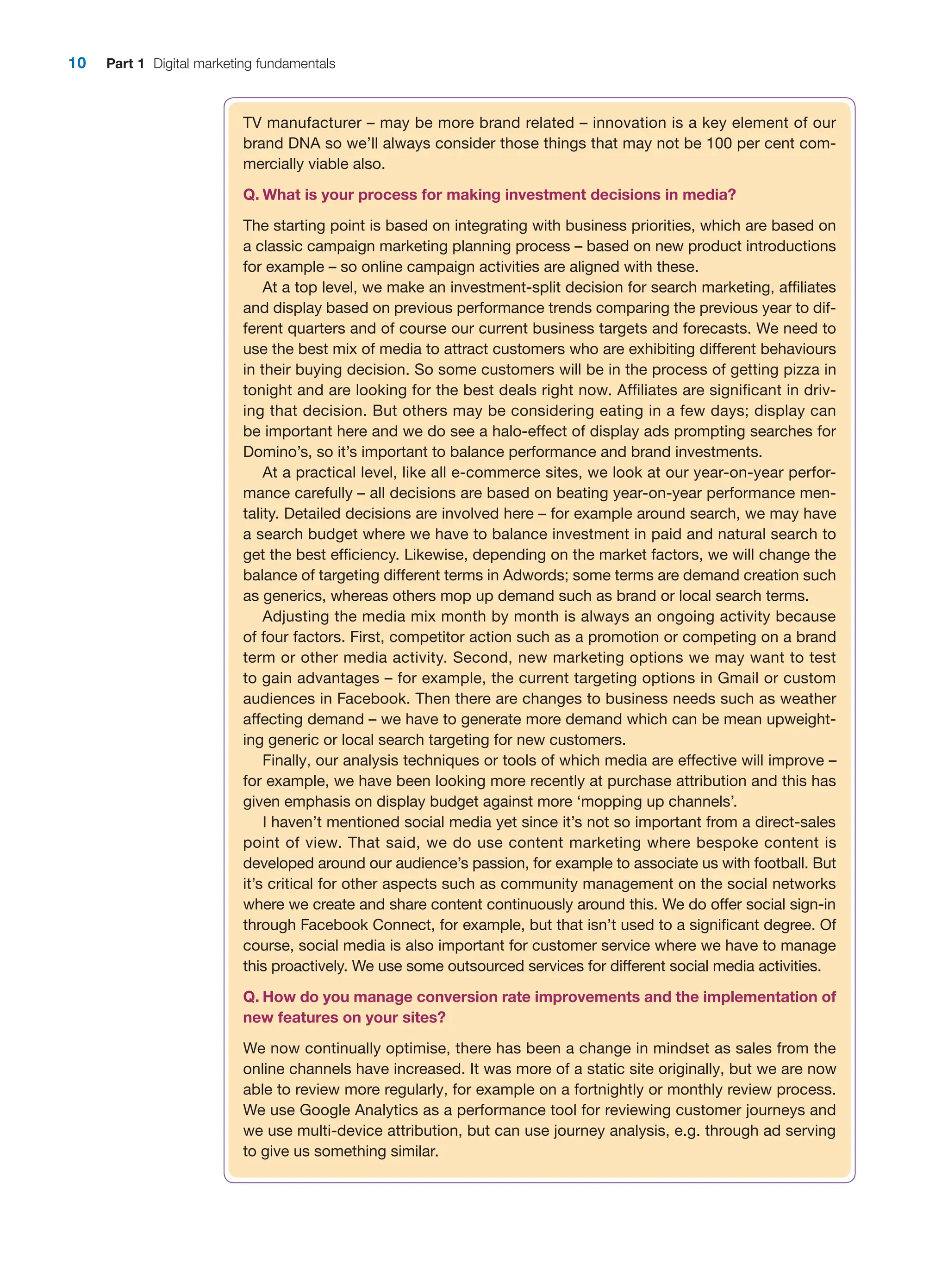10 Part 1 Digital marketing fundamentals
TV manufacturer – may be more brand related – innovation is a key element of our
brand DNA so we’ll always consider those things that may not be 100 per cent com-
mercially viable also.
Q. What is your process for making investment decisions in media?
The starting point is based on integrating with business priorities, which are based on
a classic campaign marketing planning process – based on new product introductions
for example – so online campaign activities are aligned with these.
At a top level, we make an investment-split decision for search marketing, affiliates
and display based on previous performance trends comparing the previous year to dif-
ferent quarters and of course our current business targets and forecasts. We need to
use the best mix of media to attract customers who are exhibiting different behaviours
in their buying decision. So some customers will be in the process of getting pizza in
tonight and are looking for the best deals right now. Affiliates are significant in driv-
ing that decision. But others may be considering eating in a few days; display can
be important here and we do see a halo-effect of display ads prompting searches for
Domino’s, so it’s important to balance performance and brand investments.
At a practical level, like all e-commerce sites, we look at our year-on-year perfor-
mance carefully – all decisions are based on beating year-on-year performance men-
tality. Detailed decisions are involved here – for example around search, we may have
a search budget where we have to balance investment in paid and natural search to
get the best efficiency. Likewise, depending on the market factors, we will change the
balance of targeting different terms in Adwords; some terms are demand creation such
as generics, whereas others mop up demand such as brand or local search terms.
Adjusting the media mix month by month is always an ongoing activity because
of four factors. First, competitor action such as a promotion or competing on a brand
term or other media activity. Second, new marketing options we may want to test
to gain advantages – for example, the current targeting options in Gmail or custom
audiences in Facebook. Then there are changes to business needs such as weather
­
affecting demand – we have to generate more demand which can be mean upweight-
ing generic or local search targeting for new customers.
Finally, our analysis techniques or tools of which media are effective will improve –
for example, we have been looking more recently at purchase attribution and this has
given emphasis on display budget against more ‘mopping up channels’.
I haven’t mentioned social media yet since it’s not so important from a direct-sales
point of view. That said, we do use content marketing where bespoke content is
­
developed around our audience’s passion, for example to associate us with football. But
it’s critical for other aspects such as community management on the social networks
where we create and share content continuously around this. We do offer social sign-in
through Facebook Connect, for example, but that isn’t used to a significant degree. Of
course, social media is also important for customer service where we have to manage
this proactively. We use some outsourced services for different social media activities.
Q. How do you manage conversion rate improvements and the implementation of
new features on your sites?
We now continually optimise, there has been a change in mindset as sales from the
online channels have increased. It was more of a static site originally, but we are now
able to review more regularly, for example on a fortnightly or monthly review process.
We use Google Analytics as a performance tool for reviewing customer journeys and
we use multi-device attribution, but can use journey analysis, e.g. through ad serving
to give us something similar.
 