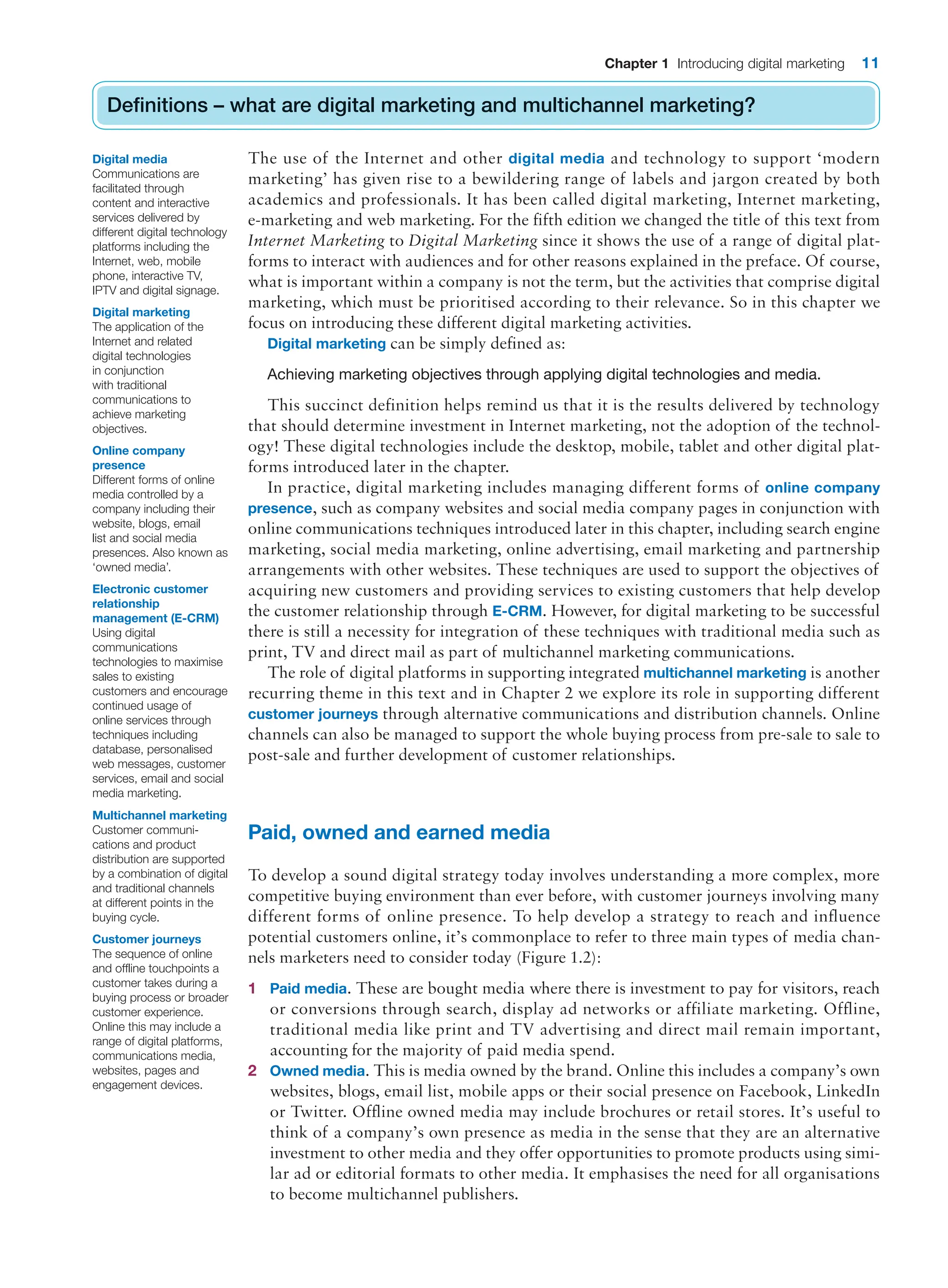 Chapter 1 Introducing digital marketing 11
Definitions – what are digital marketing and multichannel marketing?
The use of the Internet and other digital media and technology to support ‘modern
marketing’ has given rise to a bewildering range of labels and jargon created by both
academics and professionals. It has been called digital marketing, Internet marketing,
e-marketing and web marketing. For the fifth edition we changed the title of this text from
Internet Marketing to Digital Marketing since it shows the use of a range of digital plat-
forms to interact with audiences and for other reasons explained in the preface. Of course,
what is important within a company is not the term, but the activities that comprise digital
marketing, which must be prioritised according to their relevance. So in this chapter we
focus on introducing these different digital marketing activities.
Digital marketing can be simply defined as:
Achieving marketing objectives through applying digital technologies and media.
This succinct definition helps remind us that it is the results delivered by technology
that should determine investment in Internet marketing, not the adoption of the technol-
ogy! These digital technologies include the desktop, mobile, tablet and other digital plat-
forms introduced later in the chapter.
In practice, digital marketing includes managing different forms of online company
presence, such as company websites and social media company pages in conjunction with
online communications techniques introduced later in this chapter, including search engine
marketing, social media marketing, online advertising, email marketing and partnership
arrangements with other websites. These techniques are used to support the objectives of
acquiring new customers and providing services to existing customers that help develop
the customer relationship through E-CRM. However, for digital marketing to be successful
there is still a necessity for integration of these techniques with traditional media such as
print, TV and direct mail as part of multichannel marketing communications.
The role of digital platforms in supporting integrated multichannel marketing is another
recurring theme in this text and in Chapter 2 we explore its role in supporting different
customer journeys through alternative communications and distribution channels. Online
channels can also be managed to support the whole buying process from pre-sale to sale to
post-sale and further development of customer relationships.
Paid, owned and earned media
To develop a sound digital strategy today involves understanding a more complex, more
competitive buying environment than ever before, with customer journeys involving many
different forms of online presence. To help develop a strategy to reach and influence
potential customers online, it’s commonplace to refer to three main types of media chan-
nels marketers need to consider today (Figure 1.2):
1 Paid media. These are bought media where there is investment to pay for visitors, reach
or conversions through search, display ad networks or affiliate marketing. Offline,
traditional media like print and TV advertising and direct mail remain important,
accounting for the majority of paid media spend.
2 Owned media. This is media owned by the brand. Online this includes a company’s own
websites, blogs, email list, mobile apps or their social presence on Facebook, LinkedIn
or Twitter. Offline owned media may include brochures or retail stores. It’s useful to
think of a company’s own presence as media in the sense that they are an alternative
investment to other media and they offer opportunities to promote products using simi-
lar ad or editorial formats to other media. It emphasises the need for all organisations
to become multichannel publishers.
Definitions – what are digital marketing and multichannel marketing?
Digital media
Communications are
facilitated through
content and interactive
services delivered by
different digital technology
platforms including the
Internet, web, mobile
phone, interactive TV,
IPTV and digital signage.
Digital marketing
The application of the
Internet and related
digital technologies
in conjunction
with traditional
communications to
achieve marketing
objectives.
Online company
presence
Different forms of online
media controlled by a
company including their
website, blogs, email
list and social media
presences. Also known as
‘owned media’.
Electronic customer
relationship
management (E-CRM)
Using digital
communications
technologies to maximise
sales to existing
customers and encourage
continued usage of
online services through
techniques including
database, personalised
web messages, customer
services, email and social
media marketing.
Multichannel marketing
Customer communi-
cations and product
distribution are supported
by a combination of digital
and traditional channels
at different points in the
buying cycle.
Customer journeys
The sequence of online
and offline touchpoints a
customer takes during a
buying process or broader
customer experience.
Online this may include a
range of digital platforms,
communications media,
websites, pages and
engagement devices.
 