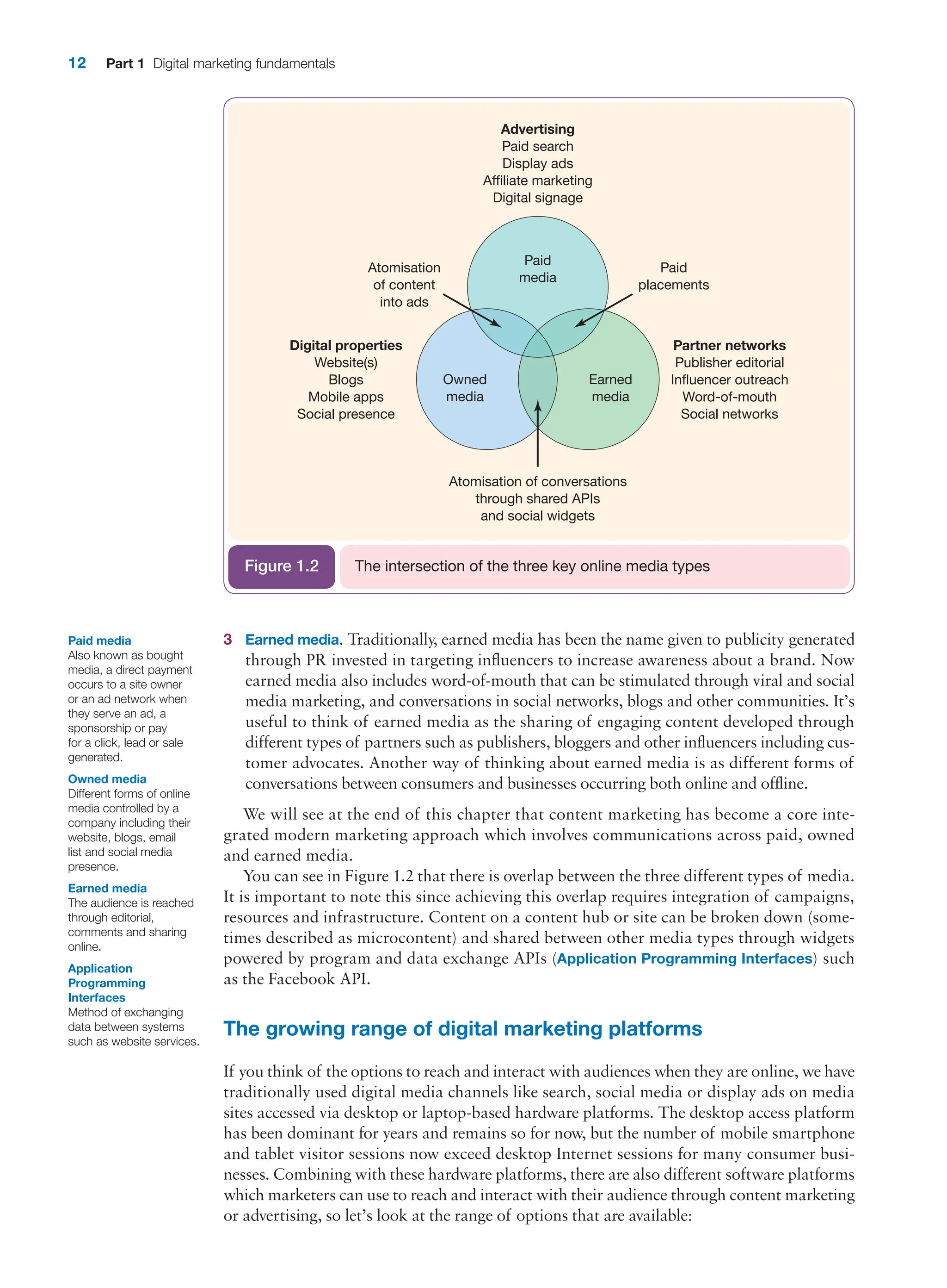 12 Part 1 Digital marketing fundamentals
3 Earned media. Traditionally, earned media has been the name given to publicity generated
through PR invested in targeting influencers to increase awareness about a brand. Now
earned media also includes word-of-mouth that can be stimulated through viral and social
media marketing, and conversations in social networks, blogs and other communities. It’s
useful to think of earned media as the sharing of engaging content developed through
different types of partners such as publishers, bloggers and other influencers including cus-
tomer advocates. Another way of thinking about earned media is as different forms of
conversations between consumers and businesses occurring both online and offline.
We will see at the end of this chapter that content marketing has become a core inte-
grated modern marketing approach which involves communications across paid, owned
and earned media.
You can see in Figure 1.2 that there is overlap between the three different types of media.
It is important to note this since achieving this overlap requires integration of campaigns,
resources and infrastructure. Content on a content hub or site can be broken down (some-
times described as microcontent) and shared between other media types through widgets
powered by program and data exchange APIs (Application Programming Interfaces) such
as the Facebook API.
The growing range of digital marketing platforms
If you think of the options to reach and interact with audiences when they are online, we have
traditionally used digital media channels like search, social media or display ads on media
sites accessed via desktop or laptop-based hardware platforms. The desktop access platform
has been dominant for years and remains so for now, but the number of mobile smartphone
and tablet visitor sessions now exceed desktop Internet sessions for many ­
consumer busi-
nesses. Combining with these hardware platforms, there are also different software platforms
which marketers can use to reach and interact with their audience through content ­
marketing
or advertising, so let’s look at the range of options that are available:
Paid media
Also known as bought
media, a direct payment
occurs to a site owner
or an ad network when
they serve an ad, a
sponsorship or pay
for a click, lead or sale
generated.
Owned media
Different forms of online
media controlled by a
company including their
website, blogs, email
list and social media
presence.
Earned media
The audience is reached
through editorial,
comments and sharing
online.
Application
Programming
Interfaces
Method of exchanging
data between systems
such as website services.
Digital properties
Website(s)
Blogs
Mobile apps
Social presence
Atomisation
of content
into ads
Paid
placements
Partner networks
Publisher editorial
Influencer outreach
Word-of-mouth
Social networks
Advertising
Paid search
Display ads
Affiliate marketing
Digital signage
Owned
media
Earned
media
Paid
media
Atomisation of conversations
through shared APIs
and social widgets
The intersection of the three key online media types
Figure 1.2
 