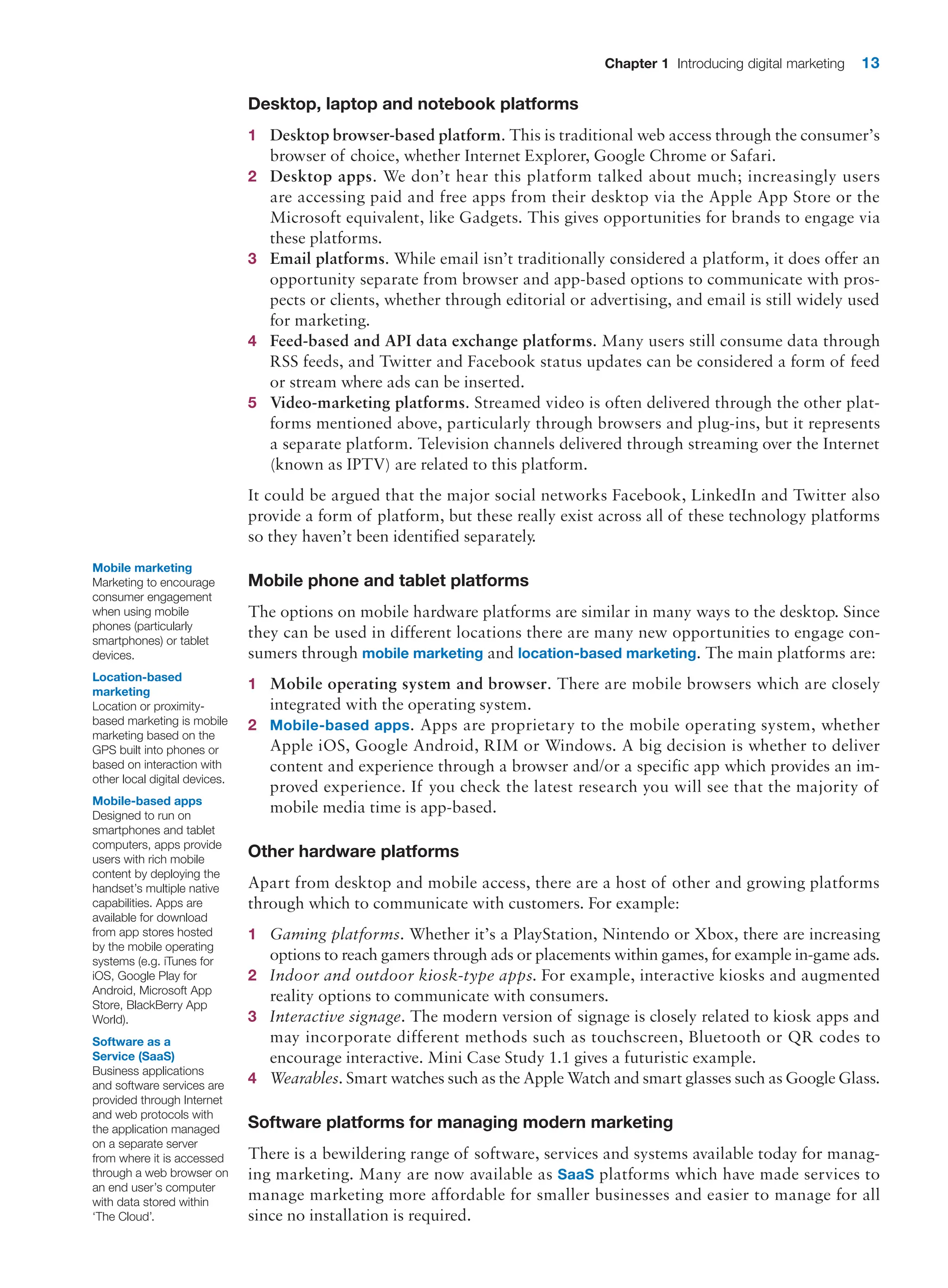 Chapter 1 Introducing digital marketing 13
Desktop, laptop and notebook platforms
1 Desktop browser-based platform. This is traditional web access through the ­
consumer’s
browser of choice, whether Internet Explorer, Google Chrome or Safari.
2 Desktop apps. We don’t hear this platform talked about much; increasingly users
are accessing paid and free apps from their desktop via the Apple App Store or the
­
Microsoft equivalent, like Gadgets. This gives opportunities for brands to engage via
these platforms.
3 Email platforms. While email isn’t traditionally considered a platform, it does offer an
opportunity separate from browser and app-based options to communicate with pros-
pects or clients, whether through editorial or advertising, and email is still widely used
for marketing.
4 Feed-based and API data exchange platforms. Many users still consume data through
RSS feeds, and Twitter and Facebook status updates can be considered a form of feed
or stream where ads can be inserted.
5 Video-marketing platforms. Streamed video is often delivered through the other plat-
forms mentioned above, particularly through browsers and plug-ins, but it represents
a separate platform. Television channels delivered through streaming over the Internet
(known as IPTV) are related to this platform.
It could be argued that the major social networks Facebook, LinkedIn and Twitter also
provide a form of platform, but these really exist across all of these technology platforms
so they haven’t been identified separately.
Mobile phone and tablet platforms
The options on mobile hardware platforms are similar in many ways to the desktop. Since
they can be used in different locations there are many new opportunities to engage con-
sumers through mobile marketing and location-based marketing. The main platforms are:
1 Mobile operating system and browser. There are mobile browsers which are closely
­
integrated with the operating system.
2 Mobile-based apps. Apps are proprietary to the mobile operating system, whether
Apple iOS, Google Android, RIM or Windows. A big decision is whether to deliver
content and experience through a browser and/or a specific app which provides an im-
proved experience. If you check the latest research you will see that the majority of
mobile media time is app-based.
Other hardware platforms
Apart from desktop and mobile access, there are a host of other and growing platforms
through which to communicate with customers. For example:
1 Gaming platforms. Whether it’s a PlayStation, Nintendo or Xbox, there are increasing
­
options to reach gamers through ads or placements within games, for example in-game ads.
2 Indoor and outdoor kiosk-type apps. For example, interactive kiosks and augmented
reality options to communicate with consumers.
3 Interactive signage. The modern version of signage is closely related to kiosk apps and
may incorporate different methods such as touchscreen, Bluetooth or QR codes to
­
encourage interactive. Mini Case Study 1.1 gives a futuristic example.
4 Wearables. Smart watches such as the Apple Watch and smart glasses such as Google Glass.
Software platforms for managing modern marketing
There is a bewildering range of software, services and systems available today for manag-
ing marketing. Many are now available as SaaS platforms which have made services to
manage marketing more affordable for smaller businesses and easier to manage for all
since no installation is required.
Mobile marketing
Marketing to encourage
consumer engagement
when using mobile
phones (particularly
smartphones) or tablet
devices.
Location-based
marketing
Location or proximity-
based marketing is mobile
marketing based on the
GPS built into phones or
based on interaction with
other local digital devices.
Mobile-based apps
Designed to run on
smartphones and tablet
computers, apps provide
users with rich mobile
content by deploying the
handset’s multiple native
capabilities. Apps are
available for download
from app stores hosted
by the mobile operating
systems (e.g. iTunes for
iOS, Google Play for
Android, Microsoft App
Store, BlackBerry App
World).
Software as a
Service (SaaS)
Business applications
and software services are
provided through Internet
and web protocols with
the application managed
on a separate server
from where it is accessed
through a web browser on
an end user’s computer
with data stored within
‘The Cloud’.
 