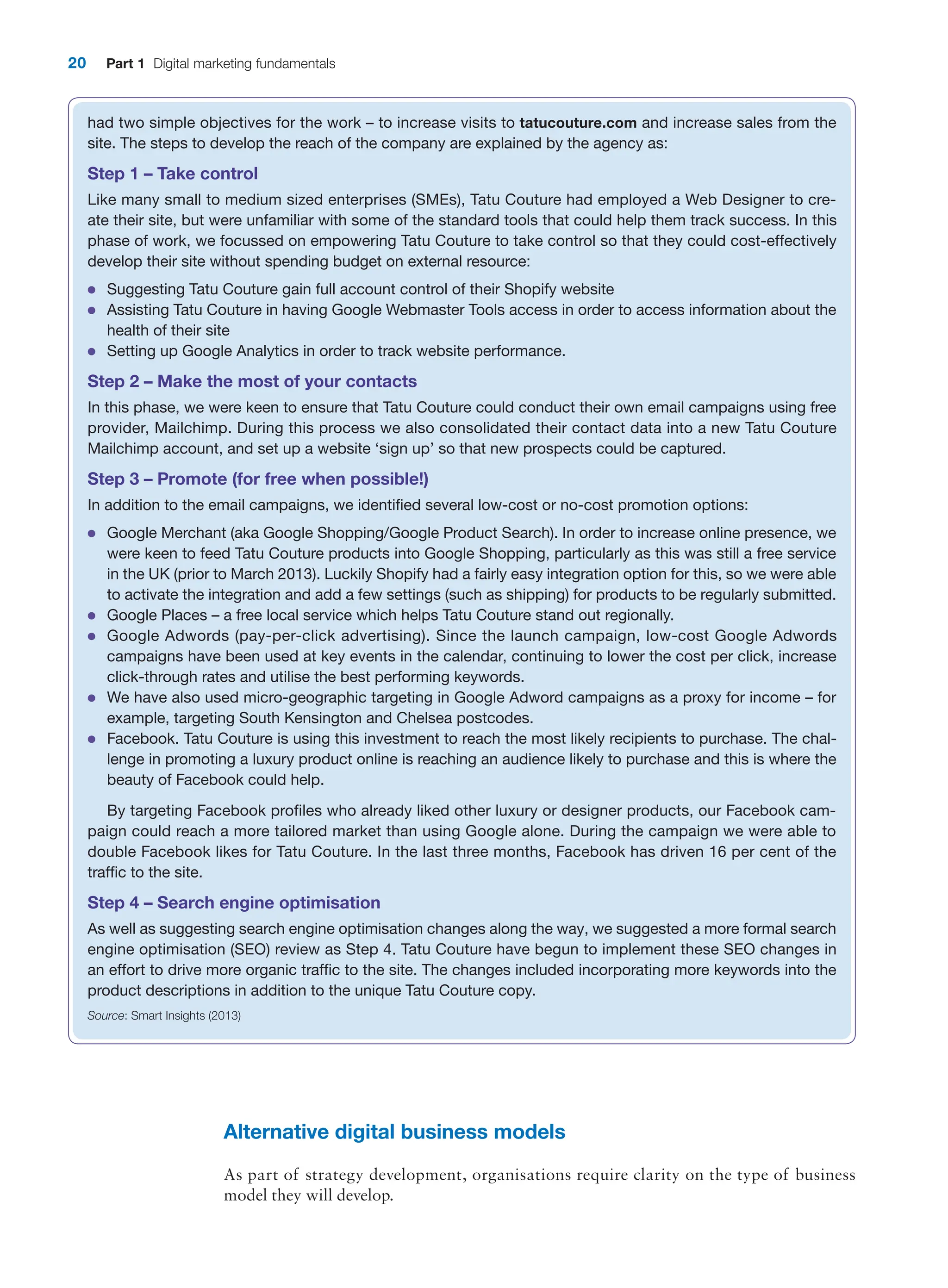 20 Part 1 Digital marketing fundamentals
had two simple objectives for the work – to increase visits to tatucouture.com and increase sales from the
site. The steps to develop the reach of the company are explained by the agency as:
Step 1 – Take control
Like many small to medium sized enterprises (SMEs), Tatu Couture had employed a Web Designer to cre-
ate their site, but were unfamiliar with some of the standard tools that could help them track success. In this
phase of work, we focussed on empowering Tatu Couture to take control so that they could cost-effectively
develop their site without spending budget on external resource:
●
● Suggesting Tatu Couture gain full account control of their Shopify website
●
● Assisting Tatu Couture in having Google Webmaster Tools access in order to access information about the
health of their site
●
● Setting up Google Analytics in order to track website performance.
Step 2 – Make the most of your contacts
In this phase, we were keen to ensure that Tatu Couture could conduct their own email campaigns using free
provider, Mailchimp. During this process we also consolidated their contact data into a new Tatu Couture
Mailchimp account, and set up a website ‘sign up’ so that new prospects could be captured.
Step 3 – Promote (for free when possible!)
In addition to the email campaigns, we identified several low-cost or no-cost promotion options:
●
● Google Merchant (aka Google Shopping/Google Product Search). In order to increase online presence, we
were keen to feed Tatu Couture products into Google Shopping, particularly as this was still a free service
in the UK (prior to March 2013). Luckily Shopify had a fairly easy integration option for this, so we were able
to activate the integration and add a few settings (such as shipping) for products to be regularly submitted.
●
● Google Places – a free local service which helps Tatu Couture stand out regionally.
●
● Google Adwords (pay-per-click advertising). Since the launch campaign, low-cost Google Adwords
­
campaigns have been used at key events in the calendar, continuing to lower the cost per click, increase
click-through rates and utilise the best performing keywords.
●
● We have also used micro-geographic targeting in Google Adword campaigns as a proxy for income – for
example, targeting South Kensington and Chelsea postcodes.
●
● Facebook. Tatu Couture is using this investment to reach the most likely recipients to purchase. The chal-
lenge in promoting a luxury product online is reaching an audience likely to purchase and this is where the
beauty of Facebook could help.
By targeting Facebook profiles who already liked other luxury or designer products, our Facebook cam-
paign could reach a more tailored market than using Google alone. During the campaign we were able to
double Facebook likes for Tatu Couture. In the last three months, Facebook has driven 16 per cent of the
traffic to the site.
Step 4 – Search engine optimisation
As well as suggesting search engine optimisation changes along the way, we suggested a more formal search
engine optimisation (SEO) review as Step 4. Tatu Couture have begun to implement these SEO changes in
an effort to drive more organic traffic to the site. The changes included incorporating more keywords into the
product descriptions in addition to the unique Tatu Couture copy.
Source: Smart Insights (2013)
Alternative digital business models
As part of strategy development, organisations require clarity on the type of business
model they will develop.
 