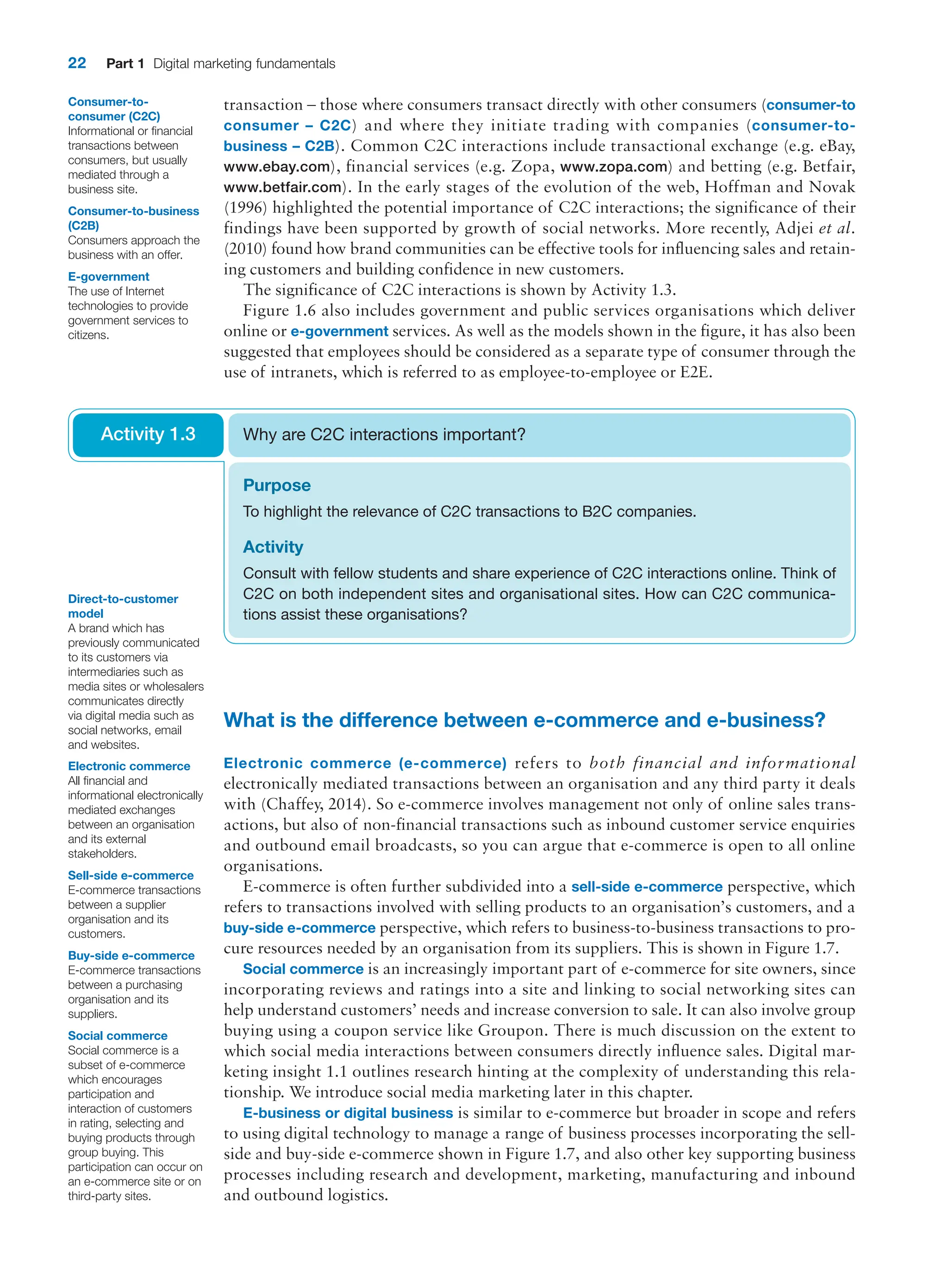 22 Part 1 Digital marketing fundamentals
transaction – those where consumers transact directly with other consumers (­
consumer-to
consumer – C2C) and where they initiate trading with companies (consumer-to-
business – C2B). Common C2C interactions include transactional exchange (e.g. eBay,
www.ebay.com), financial services (e.g. Zopa, www.zopa.com) and betting (e.g. Betfair,
www.betfair.com). In the early stages of the evolution of the web, Hoffman and Novak
(1996) highlighted the potential importance of C2C interactions; the significance of their
findings have been supported by growth of social networks. More recently, Adjei et al.
(2010) found how brand communities can be effective tools for influencing sales and retain-
ing customers and building confidence in new customers.
The significance of C2C interactions is shown by Activity 1.3.
Figure 1.6 also includes government and public services organisations which deliver
­online or e-government services. As well as the models shown in the figure, it has also been
suggested that employees should be considered as a separate type of consumer through the
use of intranets, which is referred to as employee-to-employee or E2E.
Consumer-to-­
consumer (C2C)
Informational or financial
transactions between
consumers, but usually
mediated through a
business site.
Consumer-to-business
(C2B)
Consumers approach the
business with an offer.
E-government
The use of Internet
technologies to provide
government services to
citizens.
Direct-to-customer
model
A brand which has
previously communicated
to its customers via
intermediaries such as
media sites or wholesalers
communicates directly
via digital media such as
social networks, email
and websites.
Purpose
To highlight the relevance of C2C transactions to B2C companies.
Activity
Consult with fellow students and share experience of C2C interactions online. Think of
C2C on both independent sites and organisational sites. How can C2C communica-
tions assist these organisations?
Why are C2C interactions important?
Activity 1.3
What is the difference between e-commerce and e-business?
Electronic commerce (e-commerce) refers to both financial and informational
­
electronically mediated transactions between an organisation and any third party it deals
with (Chaffey, 2014). So e-commerce involves management not only of online sales trans-
actions, but also of non-financial transactions such as inbound customer service enquiries
and outbound email broadcasts, so you can argue that e-commerce is open to all online
organisations.
E-commerce is often further subdivided into a sell-side e-commerce perspective, which
refers to transactions involved with selling products to an organisation’s customers, and a
buy-side e-commerce perspective, which refers to business-to-business transactions to pro-
cure resources needed by an organisation from its suppliers. This is shown in Figure 1.7.
Social commerce is an increasingly important part of e-commerce for site owners, since
incorporating reviews and ratings into a site and linking to social networking sites can
help understand customers’ needs and increase conversion to sale. It can also involve group
buying using a coupon service like Groupon. There is much discussion on the extent to
which social media interactions between consumers directly influence sales. Digital mar-
keting insight 1.1 outlines research hinting at the complexity of understanding this rela-
tionship. We introduce social media marketing later in this chapter.
E-business or digital business is similar to e-commerce but broader in scope and refers
to using digital technology to manage a range of business processes incorporating the sell-
side and buy-side e-commerce shown in Figure 1.7, and also other key supporting business
processes including research and development, marketing, manufacturing and inbound
and outbound logistics.
Electronic commerce
All financial and
informational electronically
mediated exchanges
between an organisation
and its external
stakeholders.
Sell-side e-commerce
E-commerce transactions
between a supplier
organisation and its
customers.
Buy-side e-commerce
E-commerce transactions
between a purchasing
organisation and its
suppliers.
Social commerce
Social commerce is a
subset of e-commerce
which encourages
participation and
interaction of customers
in rating, selecting and
buying products through
group buying. This
participation can occur on
an e-commerce site or on
third-party sites.
 