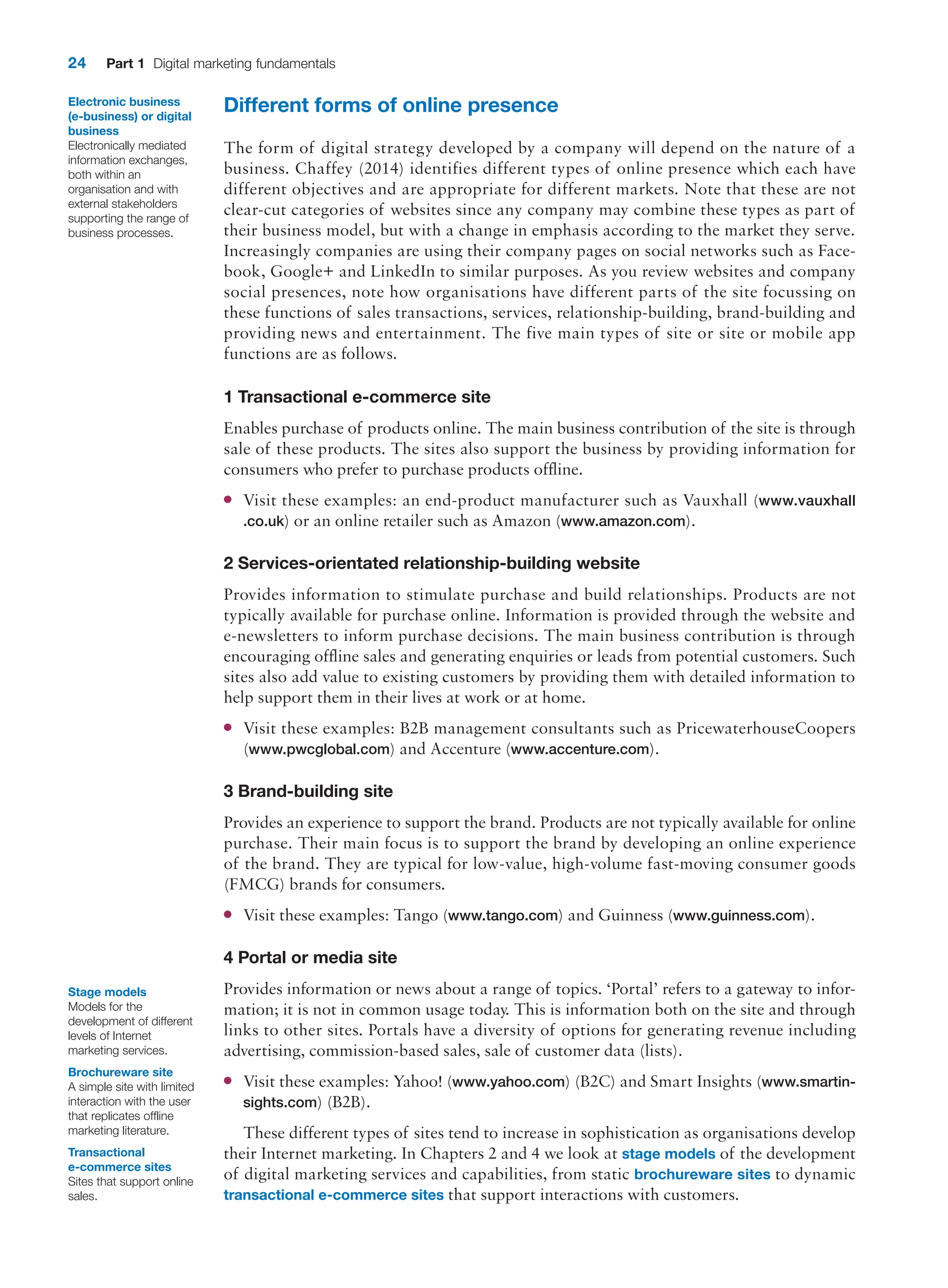 24 Part 1 Digital marketing fundamentals
Different forms of online presence
The form of digital strategy developed by a company will depend on the nature of a
­
business. Chaffey (2014) identifies different types of online presence which each have
different objectives and are appropriate for different markets. Note that these are not
clear-cut categories of websites since any company may combine these types as part of
their business model, but with a change in emphasis according to the market they serve.
­
Increasingly companies are using their company pages on social networks such as Face-
book, Google+ and LinkedIn to similar purposes. As you review websites and company
social presences, note how organisations have different parts of the site focussing on
these functions of sales transactions, services, relationship-building, brand-building and
providing news and ­
entertainment. The five main types of site or site or mobile app
functions are as follows.
1 Transactional e-commerce site
Enables purchase of products online. The main business contribution of the site is through
sale of these products. The sites also support the business by providing information for
consumers who prefer to purchase products offline.
●
● Visit these examples: an end-product manufacturer such as Vauxhall (www.vauxhall
.co.uk) or an online retailer such as Amazon (www.amazon.com).
2 Services-orientated relationship-building website
Provides information to stimulate purchase and build relationships. Products are not
­
typically available for purchase online. Information is provided through the website and
e-newsletters to inform purchase decisions. The main business contribution is through
­
encouraging offline sales and generating enquiries or leads from potential customers. Such
sites also add value to existing customers by providing them with detailed information to
help support them in their lives at work or at home.
●
● Visit these examples: B2B management consultants such as PricewaterhouseCoopers
(www.pwcglobal.com) and Accenture (www.accenture.com).
3 Brand-building site
Provides an experience to support the brand. Products are not typically available for online
purchase. Their main focus is to support the brand by developing an online experience
of the brand. They are typical for low-value, high-volume fast-moving consumer goods
(FMCG) brands for consumers.
●
● Visit these examples: Tango (www.tango.com) and Guinness (www.guinness.com).
4 Portal or media site
Provides information or news about a range of topics. ‘Portal’ refers to a gateway to infor-
mation; it is not in common usage today. This is information both on the site and through
links to other sites. Portals have a diversity of options for generating revenue including
advertising, commission-based sales, sale of customer data (lists).
●
● Visit these examples: Yahoo! (www.yahoo.com) (B2C) and Smart Insights (www.smartin-
sights.com) (B2B).
These different types of sites tend to increase in sophistication as organisations develop
their Internet marketing. In Chapters 2 and 4 we look at stage models of the development
of digital marketing services and capabilities, from static brochureware sites to dynamic
transactional e-commerce sites that support interactions with customers.
Stage models
Models for the
development of different
levels of Internet
marketing services.
Brochureware site
A simple site with limited
interaction with the user
that replicates offline
marketing literature.
Transactional
e-commerce sites
Sites that support online
sales.
Electronic business
(e-business) or digital
business
Electronically mediated
information exchanges,
both within an
organisation and with
external stakeholders
supporting the range of
business processes.
 