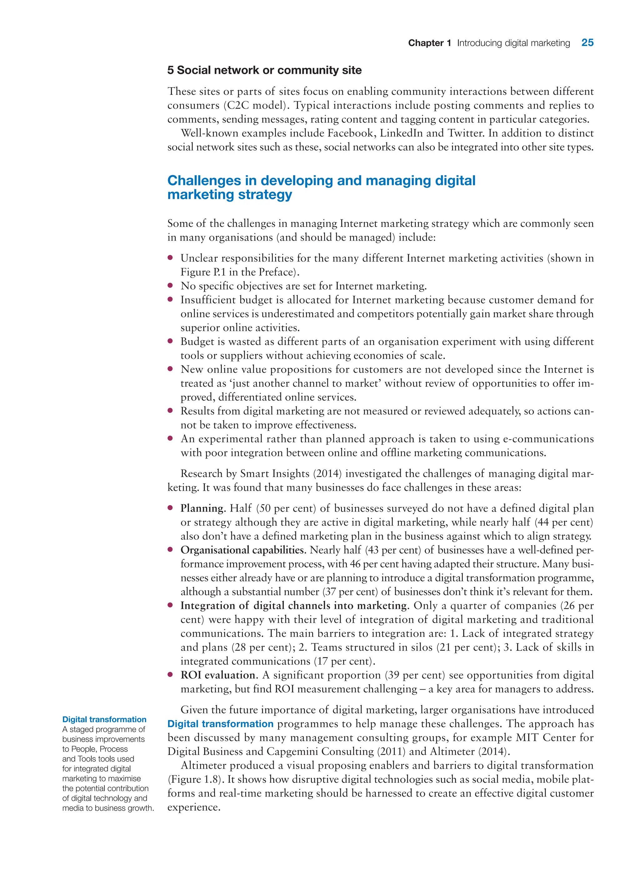 Chapter 1 Introducing digital marketing 25
5 Social network or community site
These sites or parts of sites focus on enabling community interactions between different
consumers (C2C model). Typical interactions include posting comments and replies to
comments, sending messages, rating content and tagging content in particular categories.
Well-known examples include Facebook, LinkedIn and Twitter. In addition to distinct
­
social network sites such as these, social networks can also be integrated into other site types.
Challenges in developing and managing digital
marketing strategy
Some of the challenges in managing Internet marketing strategy which are commonly seen
in many organisations (and should be managed) include:
●
● Unclear responsibilities for the many different Internet marketing activities (shown in
Figure P.1 in the Preface).
●
● No specific objectives are set for Internet marketing.
●
● Insufficient budget is allocated for Internet marketing because customer demand for
­
online services is underestimated and competitors potentially gain market share through
superior online activities.
●
● Budget is wasted as different parts of an organisation experiment with using different
tools or suppliers without achieving economies of scale.
●
● New online value propositions for customers are not developed since the Internet is
treated as ‘just another channel to market’ without review of opportunities to offer im-
proved, differentiated online services.
●
● Results from digital marketing are not measured or reviewed adequately, so actions can-
not be taken to improve effectiveness.
●
● An experimental rather than planned approach is taken to using e-communications
with poor integration between online and offline marketing communications.
Research by Smart Insights (2014) investigated the challenges of managing digital mar-
keting. It was found that many businesses do face challenges in these areas:
●
● Planning. Half (50 per cent) of businesses surveyed do not have a defined digital plan
or strategy although they are active in digital marketing, while nearly half (44 per cent)
also don’t have a defined marketing plan in the business against which to align strategy.
●
● Organisational capabilities. Nearly half (43 per cent) of businesses have a well-defined per-
formance improvement process, with 46 per cent having adapted their structure. Many busi-
nesses either already have or are planning to introduce a digital transformation programme,
although a substantial number (37 per cent) of businesses don’t think it’s relevant for them.
●
● Integration of digital channels into marketing. Only a quarter of companies (26 per
cent) were happy with their level of integration of digital marketing and traditional
communications. The main barriers to integration are: 1. Lack of integrated strategy
and plans (28 per cent); 2. Teams structured in silos (21 per cent); 3. Lack of skills in
integrated communications (17 per cent).
●
● ROI evaluation. A significant proportion (39 per cent) see opportunities from digital
marketing, but find ROI measurement challenging – a key area for managers to address.
Given the future importance of digital marketing, larger organisations have introduced
Digital transformation programmes to help manage these challenges. The approach has
been discussed by many management consulting groups, for example MIT Center for
­
Digital Business and Capgemini Consulting (2011) and Altimeter (2014).
Altimeter produced a visual proposing enablers and barriers to digital transformation
(Figure 1.8). It shows how disruptive digital technologies such as social media, mobile plat-
forms and real-time marketing should be harnessed to create an effective digital customer
experience.
Digital transformation
A staged programme of
business improvements
to People, Process
and Tools tools used
for integrated digital
marketing to maximise
the potential contribution
of digital technology and
media to business growth.
 