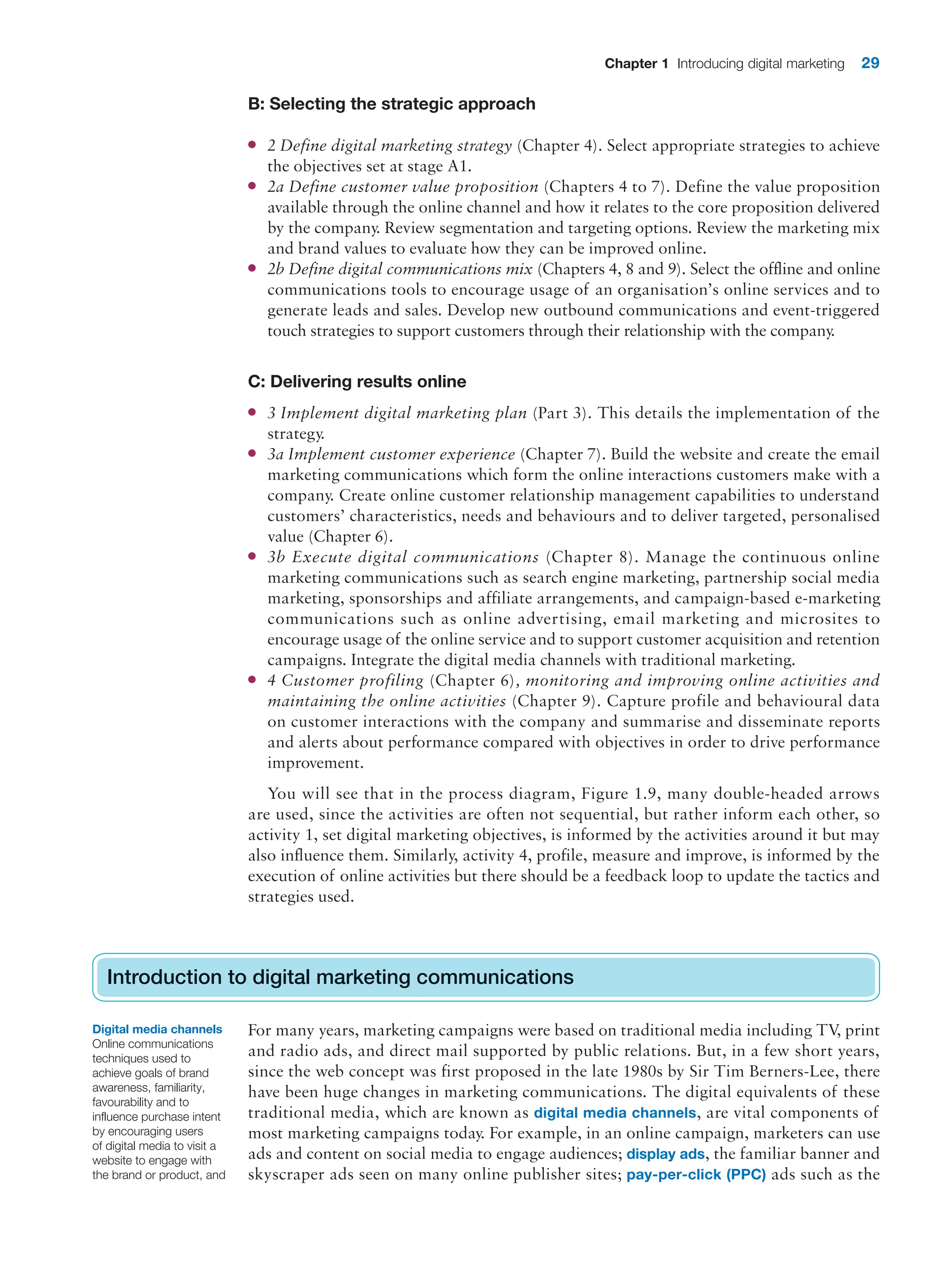 Chapter 1 Introducing digital marketing 29
B: Selecting the strategic approach
● 2 Define digital marketing strategy (Chapter 4). Select appropriate strategies to achieve
the objectives set at stage A1.
● 2a Define customer value proposition (Chapters 4 to 7). Define the value proposition
available through the online channel and how it relates to the core proposition delivered
by the company. Review segmentation and targeting options. Review the marketing mix
and brand values to evaluate how they can be improved online.
● 2b Define digital communications mix (Chapters 4, 8 and 9). Select the offline and online
communications tools to encourage usage of an organisation’s online services and to
generate leads and sales. Develop new outbound communications and event-triggered
touch strategies to support customers through their relationship with the company
.
C: Delivering results online
● 3 Implement digital marketing plan (Part 3). This details the implementation of the
strategy.
● 3a Implement customer experience (Chapter 7). Build the website and create the email
marketing communications which form the online interactions customers make with a
company. Create online customer relationship management capabilities to understand
customers’ characteristics, needs and behaviours and to deliver targeted, personalised
value (Chapter 6).
● 3b Execute digital communications (Chapter 8). Manage the continuous online
marketing communications such as search engine marketing, partnership social media
marketing, sponsorships and affiliate arrangements, and campaign-based e-marketing
communications such as online advertising, email marketing and microsites to
encourage usage of the online service and to support customer acquisition and retention
campaigns. Integrate the digital media channels with traditional marketing.
● 4 Customer profiling (Chapter 6), monitoring and improving online activities and
maintaining the online activities (Chapter 9). Capture profile and behavioural data
on customer interactions with the company and summarise and disseminate reports
and alerts about performance compared with objectives in order to drive performance
improvement.
You will see that in the process diagram, Figure 1.9, many double-headed arrows
are used, since the activities are often not sequential, but rather inform each other, so
activity 1, set digital marketing objectives, is informed by the activities around it but may
also influence them. Similarly, activity 4, profile, measure and improve, is informed by the
execution of online activities but there should be a feedback loop to update the tactics and
strategies used.
Introduction to digital marketing communications
For many years, marketing campaigns were based on traditional media including TV
, print
and radio ads, and direct mail supported by public relations. But, in a few short years,
since the web concept was first proposed in the late 1980s by Sir Tim Berners-Lee, there
have been huge changes in marketing communications. The digital equivalents of these
traditional media, which are known as digital media channels, are vital components of
most marketing campaigns today. For example, in an online campaign, marketers can use
ads and content on social media to engage audiences; display ads, the familiar banner and
skyscraper ads seen on many online publisher sites; pay-per-click (PPC) ads such as the
Introduction to digital marketing communications
Digital media channels
Online communications
techniques used to
achieve goals of brand
awareness, familiarity,
favourability and to
influence purchase intent
by encouraging users
of digital media to visit a
website to engage with
the brand or product, and
 