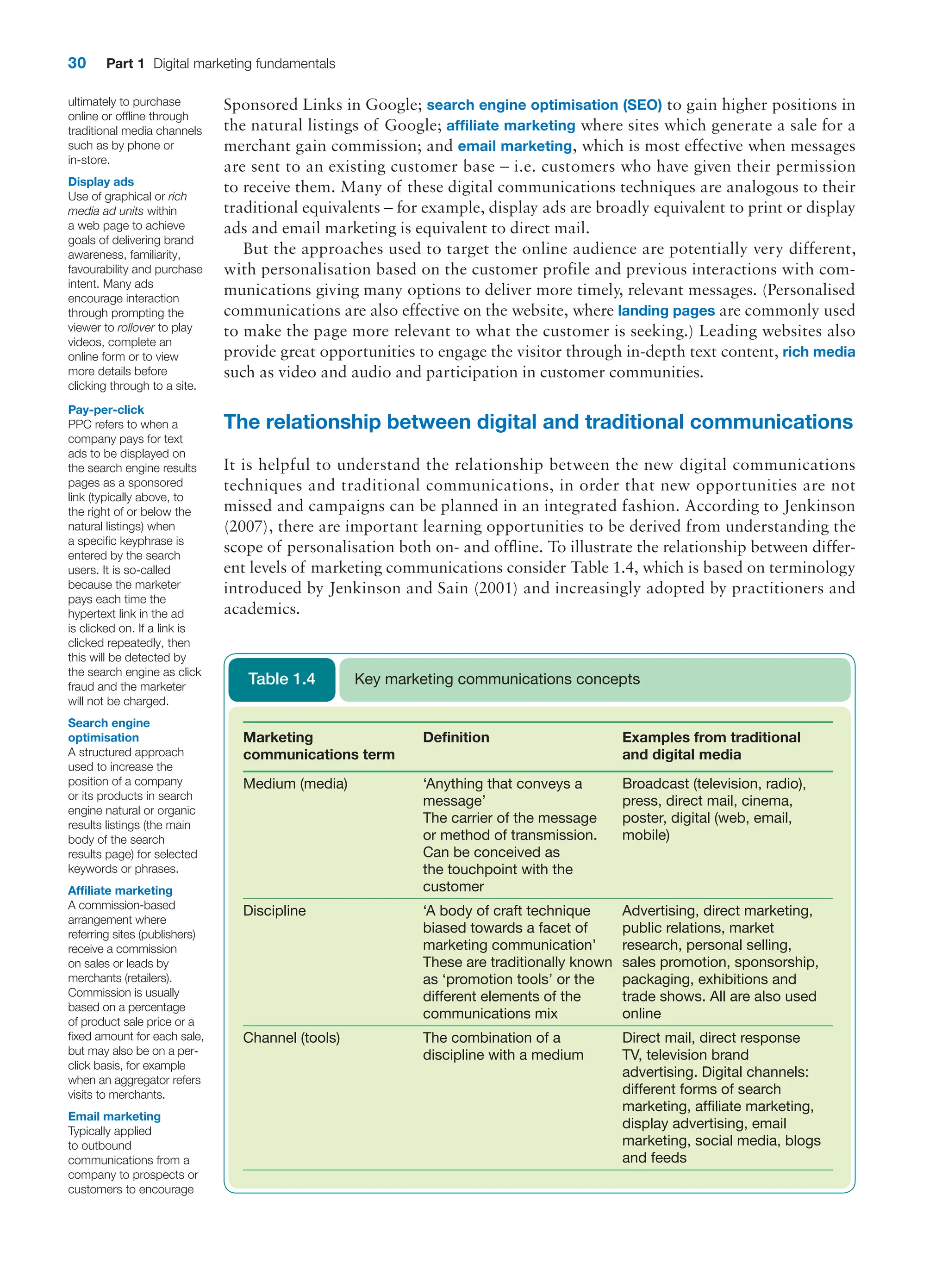 30 Part 1 Digital marketing fundamentals
Sponsored Links in Google; search engine optimisation (SEO) to gain higher positions in
the natural listings of Google; affiliate marketing where sites which generate a sale for a
merchant gain commission; and email marketing, which is most effective when messages
are sent to an existing customer base – i.e. customers who have given their permission
to receive them. Many of these digital communications techniques are analogous to their
traditional equivalents – for example, display ads are broadly equivalent to print or display
ads and email marketing is equivalent to direct mail.
But the approaches used to target the online audience are potentially very different,
with personalisation based on the customer profile and previous interactions with com-
munications giving many options to deliver more timely, relevant messages. (Personalised
communications are also effective on the website, where landing pages are commonly used
to make the page more relevant to what the customer is seeking.) Leading websites also
provide great opportunities to engage the visitor through in-depth text content, rich media
such as video and audio and participation in customer communities.
The relationship between digital and traditional communications
It is helpful to understand the relationship between the new digital communications
­
techniques and traditional communications, in order that new opportunities are not
missed and campaigns can be planned in an integrated fashion. According to Jenkinson
(2007), there are important learning opportunities to be derived from understanding the
scope of personalisation both on- and offline. To illustrate the relationship between differ-
ent levels of marketing communications consider Table 1.4, which is based on terminology
introduced by Jenkinson and Sain (2001) and increasingly adopted by practitioners and
academics.
Pay-per-click
PPC refers to when a
company pays for text
ads to be displayed on
the search engine results
pages as a sponsored
link (typically above, to
the right of or below the
natural listings) when
a specific keyphrase is
entered by the search
users. It is so-called
because the marketer
pays each time the
hypertext link in the ad
is clicked on. If a link is
clicked repeatedly, then
this will be detected by
the search engine as click
fraud and the marketer
will not be charged.
Search engine
optimisation
A structured approach
used to increase the
position of a company
or its products in search
engine natural or organic
results listings (the main
body of the search
results page) for selected
keywords or phrases.
Affiliate marketing
A commission-based
arrangement where
referring sites (publishers)
receive a commission
on sales or leads by
merchants (retailers).
Commission is usually
based on a percentage
of product sale price or a
fixed amount for each sale,
but may also be on a per-
click basis, for example
when an aggregator refers
visits to merchants.
Email marketing
Typically applied
to outbound
communications from a
company to prospects or
customers to encourage
ultimately to purchase
online or offline through
traditional media channels
such as by phone or
in-store.
Display ads
Use of graphical or rich
media ad units within
a web page to achieve
goals of delivering brand
awareness, familiarity,
favourability and purchase
intent. Many ads
encourage interaction
through prompting the
viewer to rollover to play
videos, complete an
online form or to view
more details before
clicking through to a site.
Marketing
communications term
Definition Examples from traditional
and digital media
Medium (media) ‘Anything that conveys a
message’
The carrier of the message
or method of transmission.
Can be conceived as
the touchpoint with the
customer
Broadcast (television, radio),
press, direct mail, cinema,
poster, digital (web, email,
mobile)
Discipline ‘A body of craft technique
biased towards a facet of
marketing communication’
These are traditionally known
as ‘promotion tools’ or the
different elements of the
communications mix
Advertising, direct marketing,
public relations, market
research, personal selling,
sales promotion, sponsorship,
packaging, exhibitions and
trade shows. All are also used
online
Channel (tools) The combination of a
discipline with a medium
Direct mail, direct response
TV, television brand
advertising. Digital channels:
different forms of search
marketing, affiliate marketing,
display advertising, email
marketing, social media, blogs
and feeds
Key marketing communications concepts
Table 1.4
 
