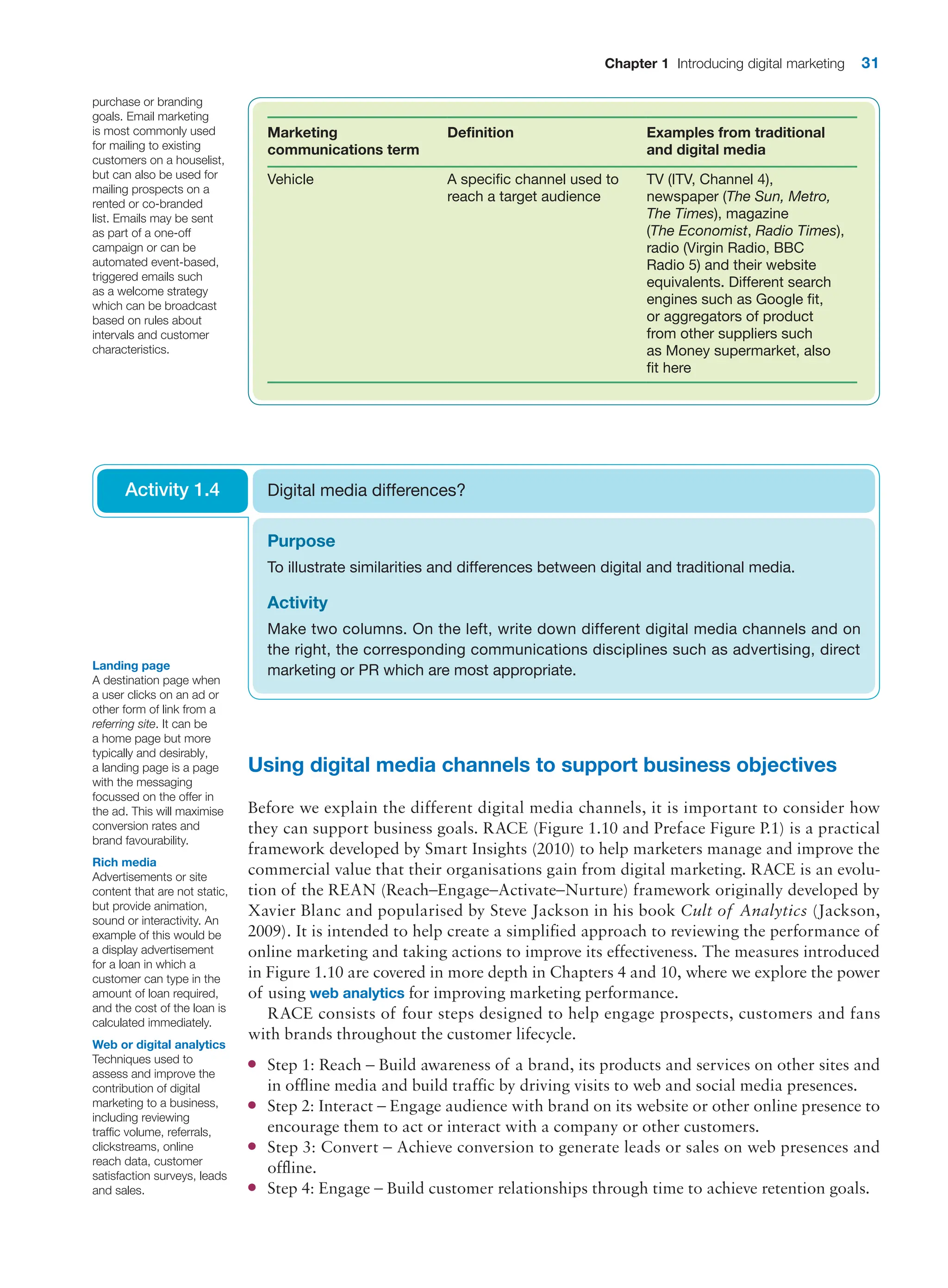Chapter 1 Introducing digital marketing 31
Using digital media channels to support business objectives
Before we explain the different digital media channels, it is important to consider how
they can support business goals. RACE (Figure 1.10 and Preface Figure P.1) is a practical
framework developed by Smart Insights (2010) to help marketers manage and improve the
commercial value that their organisations gain from digital marketing. RACE is an evolu-
tion of the REAN (Reach–Engage–Activate–Nurture) framework originally developed by
Xavier Blanc and popularised by Steve Jackson in his book Cult of Analytics (Jackson,
2009). It is intended to help create a simplified approach to reviewing the performance of
online marketing and taking actions to improve its effectiveness. The measures introduced
in Figure 1.10 are covered in more depth in Chapters 4 and 10, where we explore the power
of using web analytics for improving marketing performance.
RACE consists of four steps designed to help engage prospects, customers and fans
with brands throughout the customer lifecycle.
●
● Step 1: Reach – Build awareness of a brand, its products and services on other sites and
in offline media and build traffic by driving visits to web and social media presences.
●
● Step 2: Interact – Engage audience with brand on its website or other online presence to
encourage them to act or interact with a company or other customers.
●
● Step 3: Convert – Achieve conversion to generate leads or sales on web presences and
offline.
●
● Step 4: Engage – Build customer relationships through time to achieve retention goals.
Marketing
communications term
Definition Examples from traditional
and digital media
Vehicle A specific channel used to
reach a target audience
TV (ITV, Channel 4),
newspaper (The Sun, Metro,
The Times), magazine
(The Economist, Radio Times),
radio (Virgin Radio, BBC
Radio 5) and their website
equivalents. Different search
engines such as Google fit,
or aggregators of product
from other suppliers such
as Money supermarket, also
fit here
purchase or branding
goals. Email marketing
is most commonly used
for mailing to existing
customers on a houselist,
but can also be used for
mailing prospects on a
rented or co-branded
list. Emails may be sent
as part of a one-off
campaign or can be
automated event-based,
triggered emails such
as a welcome strategy
which can be broadcast
based on rules about
intervals and customer
characteristics.
Purpose
To illustrate similarities and differences between digital and traditional media.
Activity
Make two columns. On the left, write down different digital media channels and on
the right, the corresponding communications disciplines such as advertising, direct
­
marketing or PR which are most appropriate.
Digital media differences?
Activity 1.4
Web or digital analytics
Techniques used to
assess and improve the
contribution of digital
marketing to a business,
including reviewing
traffic volume, referrals,
clickstreams, online
reach data, customer
satisfaction surveys, leads
and sales.
Landing page
A destination page when
a user clicks on an ad or
other form of link from a
referring site. It can be
a home page but more
typically and desirably,
a landing page is a page
with the messaging
focussed on the offer in
the ad. This will maximise
conversion rates and
brand favourability.
Rich media
Advertisements or site
content that are not static,
but provide animation,
sound or interactivity. An
example of this would be
a display advertisement
for a loan in which a
customer can type in the
amount of loan required,
and the cost of the loan is
calculated immediately.
 