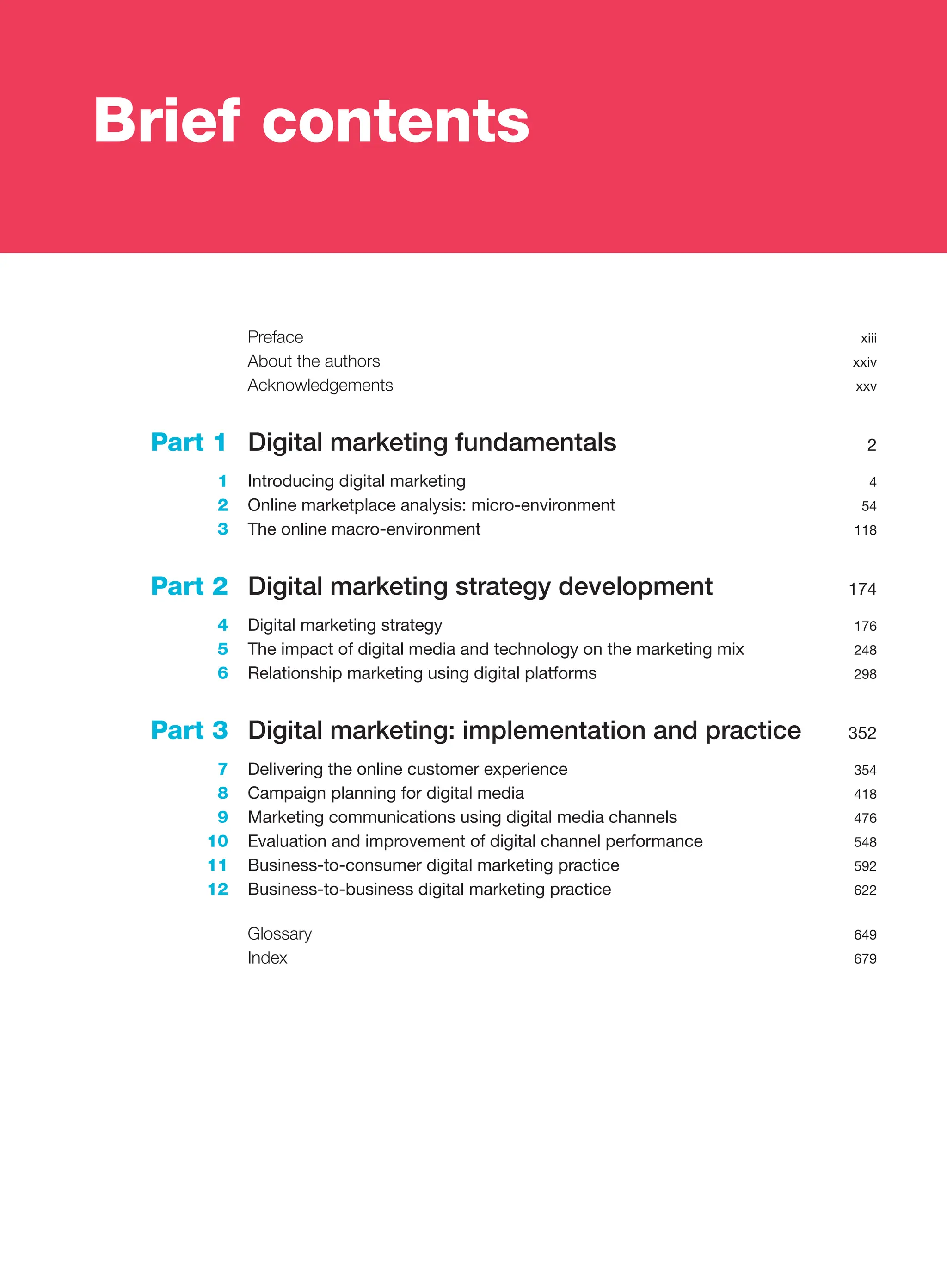Preface xiii
About the authors xxiv
Acknowledgements xxv
Part 1 Digital marketing fundamentals 2
1 Introducing digital marketing 4
2 Online marketplace analysis: micro-environment 54
3 The online macro-environment 118
Part 2 Digital marketing strategy development 174
4 Digital marketing strategy 176
5 The impact of digital media and technology on the marketing mix 248
6 Relationship marketing using digital platforms 298
Part 3 Digital marketing: implementation and practice 352
7 Delivering the online customer experience 354
8 Campaign planning for digital media 418
9 Marketing communications using digital media channels 476
10 Evaluation and improvement of digital channel performance 548
11 Business-to-consumer digital marketing practice 592
12 Business-to-business digital marketing practice 622
Glossary 649
Index 679
Brief contents
 