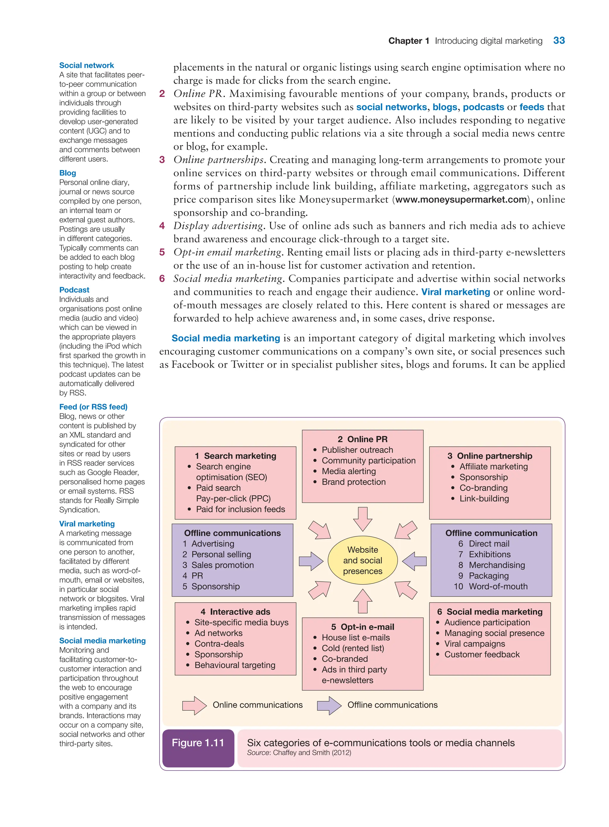 Chapter 1 Introducing digital marketing 33
placements in the natural or organic listings using search engine optimisation where no
charge is made for clicks from the search engine.
2 Online PR. Maximising favourable mentions of your company, brands, products or
websites on third-party websites such as social networks, blogs, podcasts or feeds that
are likely to be visited by your target audience. Also includes responding to negative
mentions and conducting public relations via a site through a social media news centre
or blog, for example.
3 Online partnerships. Creating and managing long-term arrangements to promote your
online services on third-party websites or through email communications. Different
forms of partnership include link building, affiliate marketing, aggregators such as
price comparison sites like Moneysupermarket (www.moneysupermarket.com), online
sponsorship and co-branding.
4 Display advertising. Use of online ads such as banners and rich media ads to achieve
brand awareness and encourage click-through to a target site.
5 Opt-in email marketing. Renting email lists or placing ads in third-party e-newsletters
or the use of an in-house list for customer activation and retention.
6 Social media marketing. Companies participate and advertise within social networks
and communities to reach and engage their audience. Viral marketing or online word-
of-mouth messages are closely related to this. Here content is shared or messages are
forwarded to help achieve awareness and, in some cases, drive response.
Social media marketing is an important category of digital marketing which involves
­
encouraging customer communications on a company’s own site, or social presences such
as Facebook or Twitter or in specialist publisher sites, blogs and forums. It can be applied
Social network
A site that facilitates ­
peer-
to-peer communication
within a group or between
individuals through
providing facilities to
develop user-generated
content (UGC) and to
exchange messages
and comments between
different users.
Blog
Personal online diary,
journal or news source
compiled by one person,
an internal team or
external guest authors.
Postings are usually
in different categories.
Typically comments can
be added to each blog
posting to help create
interactivity and feedback.
Podcast
Individuals and
organisations post online
media (audio and video)
which can be viewed in
the appropriate players
(including the iPod which
first sparked the growth in
this technique). The latest
podcast updates can be
automatically delivered
by RSS.
Feed (or RSS feed)
Blog, news or other
content is published by
an XML standard and
syndicated for other
sites or read by users
in RSS reader services
such as Google Reader,
personalised home pages
or email systems. RSS
stands for Really Simple
Syndication.
Viral marketing
A marketing message
is communicated from
one person to another,
facilitated by different
media, such as word-of-
mouth, email or websites,
in particular social
network or blogsites. Viral
marketing implies rapid
transmission of messages
is intended.
Website
and social
presences
Online communications
2 Online PR
• Publisher outreach
• Community participation
• Media alerting
• Brand protection
1 Search marketing
• Search engine
optimisation (SEO)
• Paid search
Pay-per-click (PPC)
• Paid for inclusion feeds
Offline communications
1 Advertising
2 Personal selling
3 Sales promotion
4 PR
5 Sponsorship
3 Online partnership
• Affiliate marketing
• Sponsorship
• Co-branding
• Link-building
5 Opt-in e-mail
• House list e-mails
• Cold (rented list)
• Co-branded
• Ads in third party
e-newsletters
4 Interactive ads
• Site-specific media buys
• Ad networks
• Contra-deals
• Sponsorship
• Behavioural targeting
6 Social media marketing
• Audience participation
• Managing social presence
• Viral campaigns
• Customer feedback
Offline communication
6 Direct mail
7 Exhibitions
8 Merchandising
9 Packaging
10 Word-of-mouth
Offline communications
Six categories of e-communications tools or media channels
Source: Chaffey and Smith (2012)
Figure 1.11
Social media marketing
Monitoring and
facilitating customer-to-
customer interaction and
participation throughout
the web to encourage
positive engagement
with a company and its
brands. Interactions may
occur on a company site,
social networks and other
third-party sites.
 