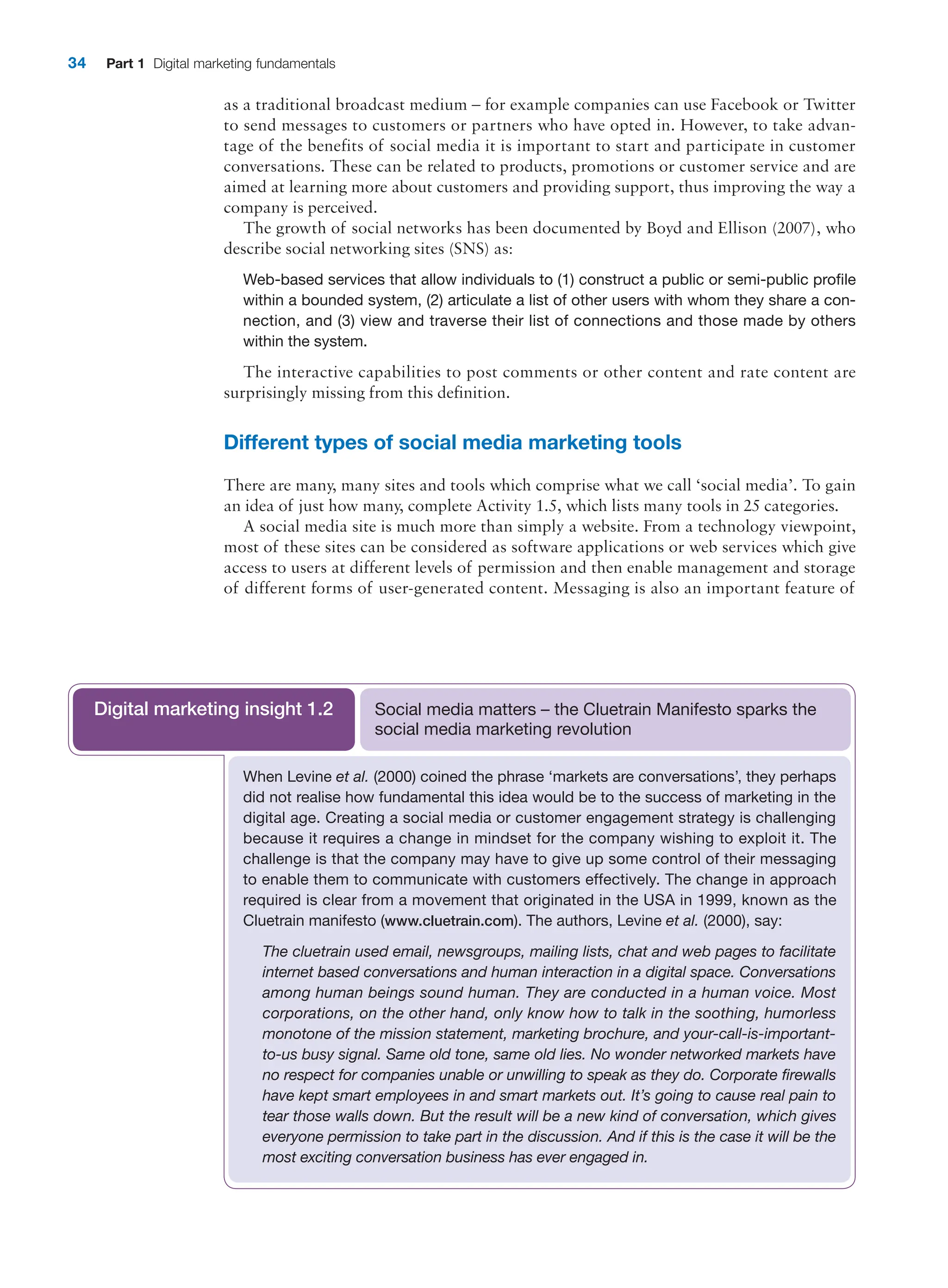 34 Part 1 Digital marketing fundamentals
as a traditional broadcast medium – for example companies can use Facebook or Twitter
to send messages to customers or partners who have opted in. However, to take advan-
tage of the benefits of social media it is important to start and participate in customer
conversations. These can be related to products, promotions or customer service and are
aimed at learning more about customers and providing support, thus improving the way a
­
company is perceived.
The growth of social networks has been documented by Boyd and Ellison (2007), who
describe social networking sites (SNS) as:
Web-based services that allow individuals to (1) construct a public or semi-public profile
within a bounded system, (2) articulate a list of other users with whom they share a con-
nection, and (3) view and traverse their list of connections and those made by others
within the system.
The interactive capabilities to post comments or other content and rate content are
­
surprisingly missing from this definition.
Different types of social media marketing tools
There are many, many sites and tools which comprise what we call ‘social media’. To gain
an idea of just how many, complete Activity 1.5, which lists many tools in 25 categories.
A social media site is much more than simply a website. From a technology viewpoint,
most of these sites can be considered as software applications or web services which give
access to users at different levels of permission and then enable management and storage
of different forms of user-generated content. Messaging is also an important feature of
When Levine et al. (2000) coined the phrase ‘markets are conversations’, they perhaps
did not realise how fundamental this idea would be to the success of marketing in the
digital age. Creating a social media or customer engagement strategy is challenging
because it requires a change in mindset for the company wishing to exploit it. The
challenge is that the company may have to give up some control of their messaging
to enable them to communicate with customers effectively. The change in approach
required is clear from a movement that originated in the USA in 1999, known as the
Cluetrain manifesto (www.cluetrain.com). The authors, Levine et al. (2000), say:
The cluetrain used email, newsgroups, mailing lists, chat and web pages to facilitate
internet based conversations and human interaction in a digital space. Conversations
among human beings sound human. They are conducted in a human voice. Most
corporations, on the other hand, only know how to talk in the soothing, ­
humorless
monotone of the mission statement, marketing brochure, and your-call-is-important-
to-us busy signal. Same old tone, same old lies. No wonder networked markets have
no respect for companies unable or unwilling to speak as they do. Corporate firewalls
have kept smart employees in and smart markets out. It’s going to cause real pain to
tear those walls down. But the result will be a new kind of conversation, which gives
everyone permission to take part in the discussion. And if this is the case it will be the
most exciting conversation business has ever engaged in.
Social media matters – the Cluetrain Manifesto sparks the
social media marketing revolution
Digital marketing insight 1.2
 