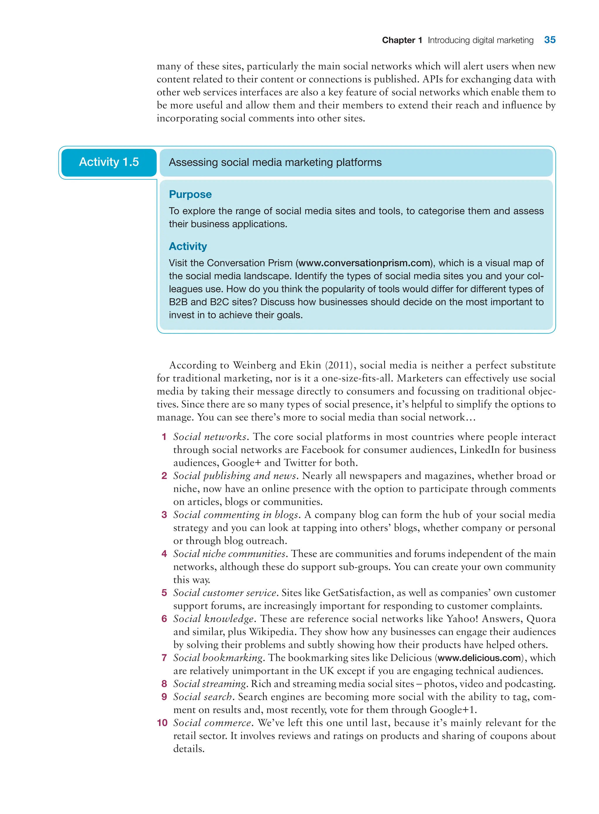 Chapter 1 Introducing digital marketing 35
many of these sites, particularly the main social networks which will alert users when new
content related to their content or connections is published. APIs for exchanging data with
other web services interfaces are also a key feature of social networks which enable them to
be more useful and allow them and their members to extend their reach and influence by
incorporating social comments into other sites.
According to Weinberg and Ekin (2011), social media is neither a perfect substitute
for traditional marketing, nor is it a one-size-fits-all. Marketers can effectively use social
­
media by taking their message directly to consumers and focussing on traditional objec-
tives. Since there are so many types of social presence, it’s helpful to simplify the options to
manage. You can see there’s more to social media than social network…
1 Social networks. The core social platforms in most countries where people interact
through social networks are Facebook for consumer audiences, LinkedIn for business
audiences, Google+ and Twitter for both.
2 Social publishing and news. Nearly all newspapers and magazines, whether broad or
niche, now have an online presence with the option to participate through comments
on articles, blogs or communities.
3 Social commenting in blogs. A company blog can form the hub of your social media
strategy and you can look at tapping into others’ blogs, whether company or personal
or through blog outreach.
4 Social niche communities. These are communities and forums independent of the main
networks, although these do support sub-groups. You can create your own community
this way.
5 Social customer service. Sites like GetSatisfaction, as well as companies’ own customer
support forums, are increasingly important for responding to customer complaints.
6 Social knowledge. These are reference social networks like Yahoo! Answers, Quora
and similar, plus Wikipedia. They show how any businesses can engage their audiences
by solving their problems and subtly showing how their products have helped others.
7 Social bookmarking. The bookmarking sites like Delicious (www.delicious.com), which
are relatively unimportant in the UK except if you are engaging technical audiences.
8 Social streaming. Rich and streaming media social sites – photos, video and podcasting.
9 Social search. Search engines are becoming more social with the ability to tag, com-
ment on results and, most recently, vote for them through Google+1.
10 Social commerce. We’ve left this one until last, because it’s mainly relevant for the
­
retail sector. It involves reviews and ratings on products and sharing of coupons about
details.
Purpose
To explore the range of social media sites and tools, to categorise them and assess
their business applications.
Activity
Visit the Conversation Prism (www.conversationprism.com), which is a visual map of
the social media landscape. Identify the types of social media sites you and your col-
leagues use. How do you think the popularity of tools would differ for different types of
B2B and B2C sites? Discuss how businesses should decide on the most important to
invest in to achieve their goals.
Assessing social media marketing platforms
Activity 1.5
 