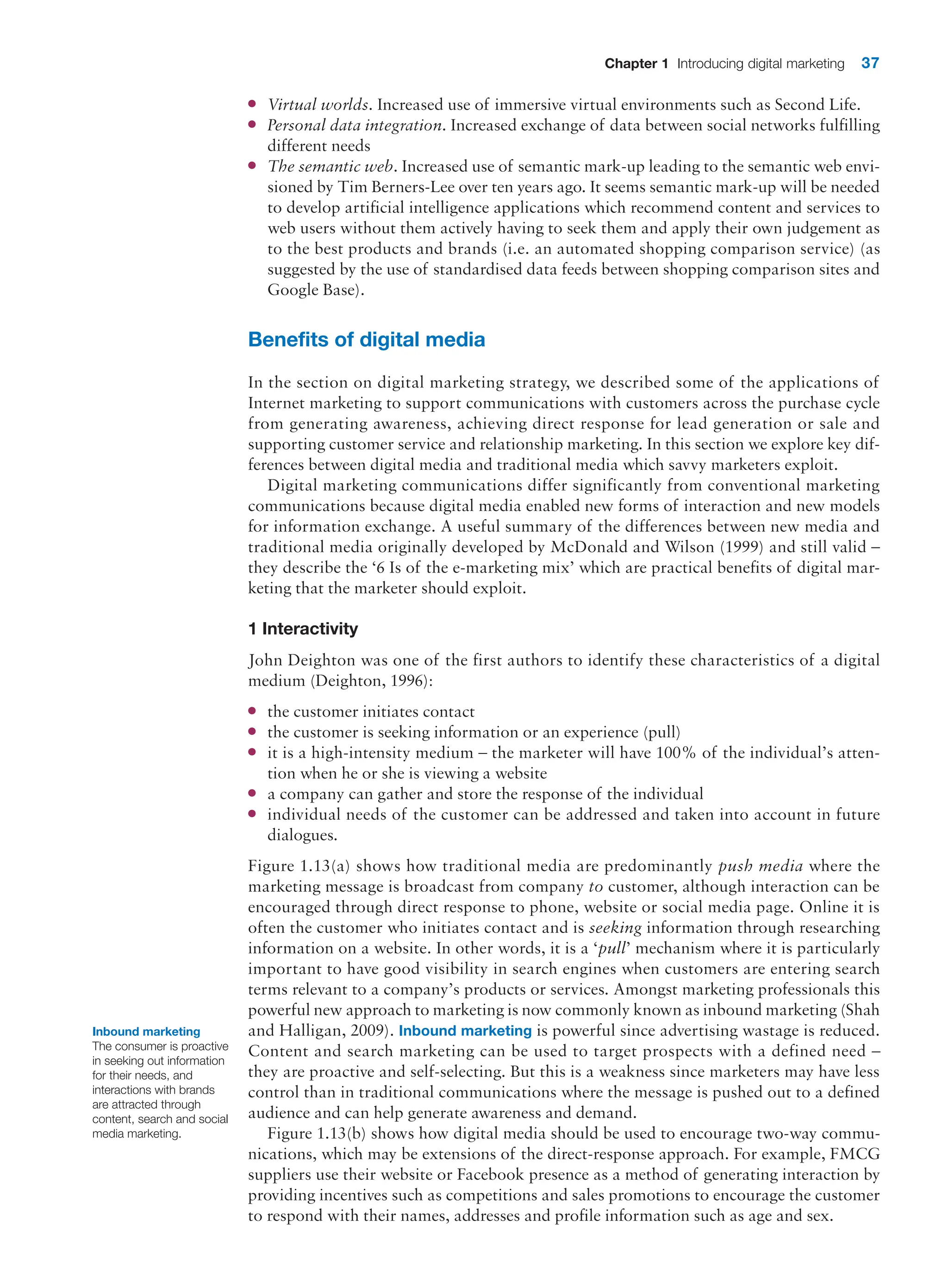 Chapter 1 Introducing digital marketing 37
●
● Virtual worlds. Increased use of immersive virtual environments such as Second Life.
●
● Personal data integration. Increased exchange of data between social networks fulfilling
different needs
●
● The semantic web. Increased use of semantic mark-up leading to the semantic web envi-
sioned by Tim Berners-Lee over ten years ago. It seems semantic mark-up will be needed
to develop artificial intelligence applications which recommend content and services to
web users without them actively having to seek them and apply their own judgement as
to the best products and brands (i.e. an automated shopping comparison service) (as
suggested by the use of standardised data feeds between shopping comparison sites and
Google Base).
Benefits of digital media
In the section on digital marketing strategy, we described some of the applications of
­
Internet marketing to support communications with customers across the purchase ­
cycle
from generating awareness, achieving direct response for lead generation or sale and
­
supporting customer service and relationship marketing. In this section we explore key dif-
ferences between digital media and traditional media which savvy marketers exploit.
Digital marketing communications differ significantly from conventional marketing
communications because digital media enabled new forms of interaction and new models
for information exchange. A useful summary of the differences between new media and
traditional media originally developed by McDonald and Wilson (1999) and still valid –
they describe the ‘6 Is of the e-marketing mix’ which are practical benefits of digital mar-
keting that the marketer should exploit.
1 Interactivity
John Deighton was one of the first authors to identify these characteristics of a digital
medium (Deighton, 1996):
●
● the customer initiates contact
●
● the customer is seeking information or an experience (pull)
●
● it is a high-intensity medium – the marketer will have 100% of the individual’s atten-
tion when he or she is viewing a website
●
● a company can gather and store the response of the individual
●
● individual needs of the customer can be addressed and taken into account in future
dialogues.
Figure 1.13(a) shows how traditional media are predominantly push media where the
marketing message is broadcast from company to customer, although interaction can be
encouraged through direct response to phone, website or social media page. Online it is
often the customer who initiates contact and is seeking information through researching
information on a website. In other words, it is a ‘pull’ mechanism where it is particularly
important to have good visibility in search engines when customers are entering search
terms relevant to a company’s products or services. Amongst marketing professionals this
powerful new approach to marketing is now commonly known as inbound marketing (Shah
and Halligan, 2009). Inbound marketing is powerful since advertising wastage is ­
reduced.
Content and search marketing can be used to target prospects with a defined need –
they are proactive and self-selecting. But this is a weakness since marketers may have less
control than in traditional communications where the message is pushed out to a defined
audience and can help generate awareness and demand.
Figure 1.13(b) shows how digital media should be used to encourage two-way commu-
nications, which may be extensions of the direct-response approach. For example, FMCG
suppliers use their website or Facebook presence as a method of generating interaction by
providing incentives such as competitions and sales promotions to encourage the customer
to respond with their names, addresses and profile information such as age and sex.
Inbound marketing
The consumer is proactive
in seeking out information
for their needs, and
interactions with brands
are attracted through
content, search and social
media marketing.
 