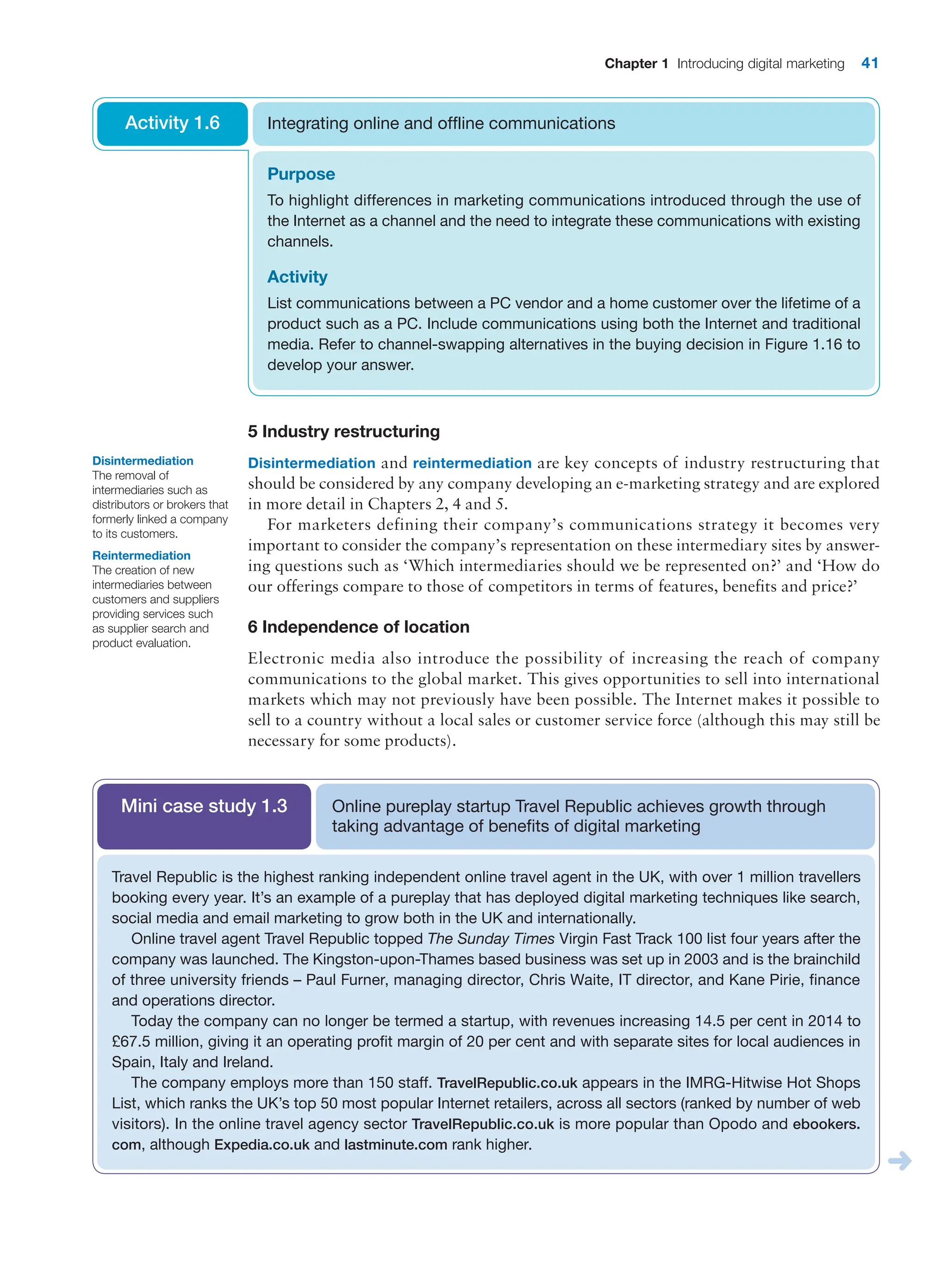 Chapter 1 Introducing digital marketing 41
5 Industry restructuring
Disintermediation and reintermediation are key concepts of industry restructuring that
should be considered by any company developing an e-marketing strategy and are ­
explored
in more detail in Chapters 2, 4 and 5.
For marketers defining their company’s communications strategy it becomes very
­
important to consider the company’s representation on these intermediary sites by answer-
ing questions such as ‘Which intermediaries should we be represented on?’ and ‘How do
our offerings compare to those of competitors in terms of features, benefits and price?’
6 Independence of location
Electronic media also introduce the possibility of increasing the reach of company
­
communications to the global market. This gives opportunities to sell into international
markets which may not previously have been possible. The Internet makes it possible to
sell to a country without a local sales or customer service force (although this may still be
­
necessary for some products).
Purpose
To highlight differences in marketing communications introduced through the use of
the Internet as a channel and the need to integrate these communications with existing
channels.
Activity
List communications between a PC vendor and a home customer over the lifetime of a
product such as a PC. Include communications using both the Internet and traditional
media. Refer to channel-swapping alternatives in the buying decision in Figure 1.16 to
develop your answer.
Integrating online and offline communications
Activity 1.6
Disintermediation
The removal of
intermediaries such as
distributors or brokers that
formerly linked a company
to its customers.
Reintermediation
The creation of new
intermediaries between
customers and suppliers
providing services such
as supplier search and
product evaluation.
Online pureplay startup Travel Republic achieves growth through
taking advantage of benefits of digital marketing
Mini case study 1.3
Travel Republic is the highest ranking independent online travel agent in the UK, with over 1 million travellers
booking every year. It’s an example of a pureplay that has deployed digital marketing techniques like search,
social media and email marketing to grow both in the UK and internationally.
Online travel agent Travel Republic topped The Sunday Times Virgin Fast Track 100 list four years after the
company was launched. The Kingston-upon-Thames based business was set up in 2003 and is the brainchild
of three university friends – Paul Furner, managing director, Chris Waite, IT director, and Kane Pirie, finance
and operations director.
Today the company can no longer be termed a startup, with revenues increasing 14.5 per cent in 2014 to
£67.5 million, giving it an operating profit margin of 20 per cent and with separate sites for local audiences in
Spain, Italy and Ireland.
The company employs more than 150 staff. TravelRepublic.co.uk appears in the IMRG-Hitwise Hot Shops
List, which ranks the UK’s top 50 most popular Internet retailers, across all sectors (ranked by number of web
visitors). In the online travel agency sector TravelRepublic.co.uk is more popular than Opodo and ebookers.
com, although Expedia.co.uk and lastminute.com rank higher.
 