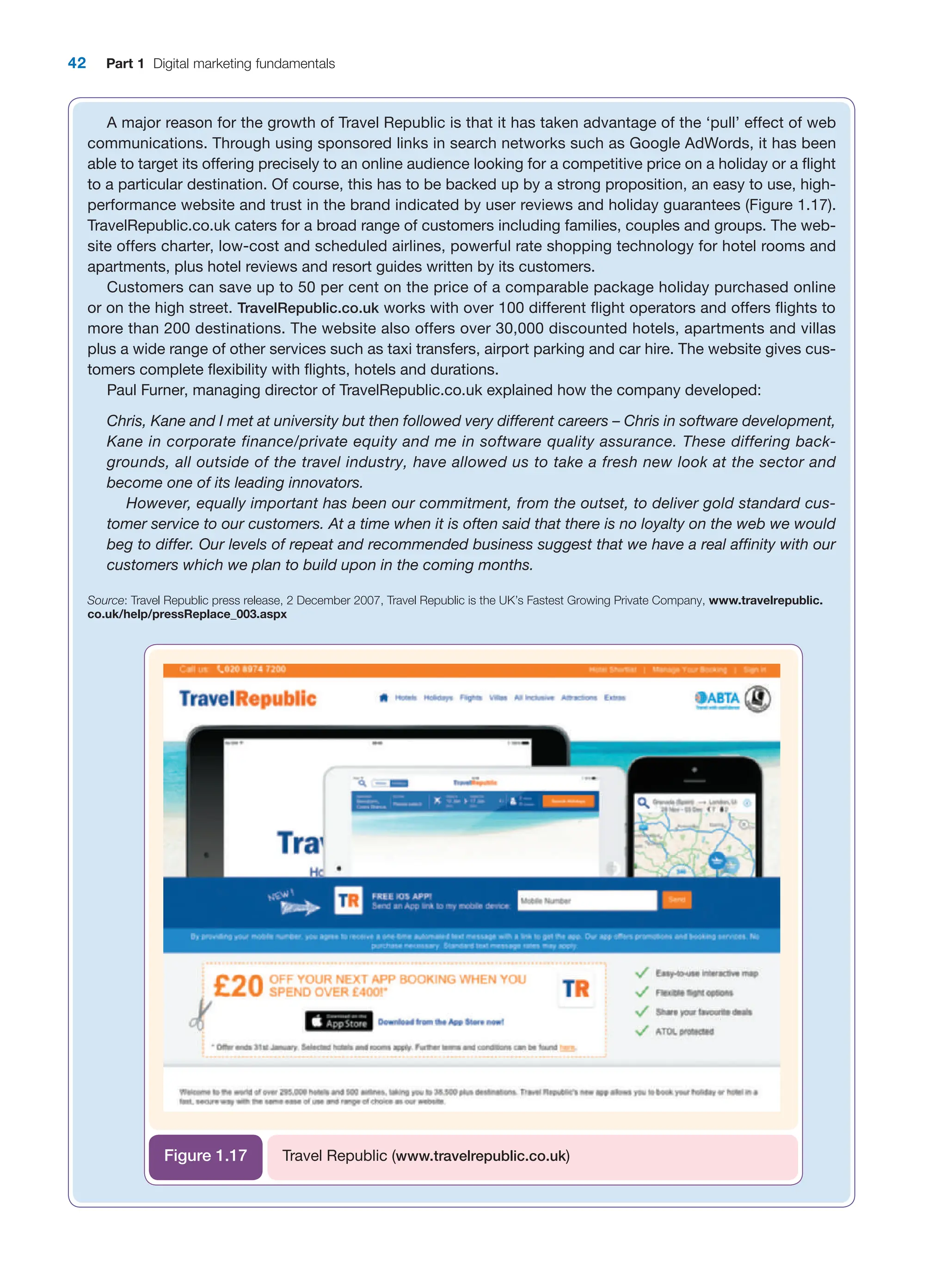 42 Part 1 Digital marketing fundamentals
A major reason for the growth of Travel Republic is that it has taken advantage of the ‘pull’ effect of web
communications. Through using sponsored links in search networks such as Google AdWords, it has been
able to target its offering precisely to an online audience looking for a competitive price on a holiday or a flight
to a particular destination. Of course, this has to be backed up by a strong proposition, an easy to use, high-
performance website and trust in the brand indicated by user reviews and holiday guarantees (Figure 1.17).
TravelRepublic.co.uk caters for a broad range of customers including families, couples and groups. The web-
site offers charter, low-cost and scheduled airlines, powerful rate shopping technology for hotel rooms and
apartments, plus hotel reviews and resort guides written by its customers.
Customers can save up to 50 per cent on the price of a comparable package holiday purchased online
or on the high street. TravelRepublic.co.uk works with over 100 different flight operators and offers flights to
more than 200 destinations. The website also offers over 30,000 discounted hotels, apartments and villas
plus a wide range of other services such as taxi transfers, airport parking and car hire. The website gives cus-
tomers complete flexibility with flights, hotels and durations.
Paul Furner, managing director of TravelRepublic.co.uk explained how the company developed:
Chris, Kane and I met at university but then followed very different careers – Chris in software ­
development,
Kane in corporate finance/private equity and me in software quality assurance. These differing back-
grounds, all outside of the travel industry, have allowed us to take a fresh new look at the sector and
­
become one of its leading innovators.
However, equally important has been our commitment, from the outset, to deliver gold standard cus-
tomer service to our customers. At a time when it is often said that there is no loyalty on the web we would
beg to differ. Our levels of repeat and recommended business suggest that we have a real affinity with our
customers which we plan to build upon in the coming months.
Source: Travel Republic press release, 2 December 2007, Travel Republic is the UK’s Fastest Growing Private Company, www.travelrepublic.
co.uk/help/pressReplace_003.aspx
Travel Republic (www.travelrepublic.co.uk)
Figure 1.17
 