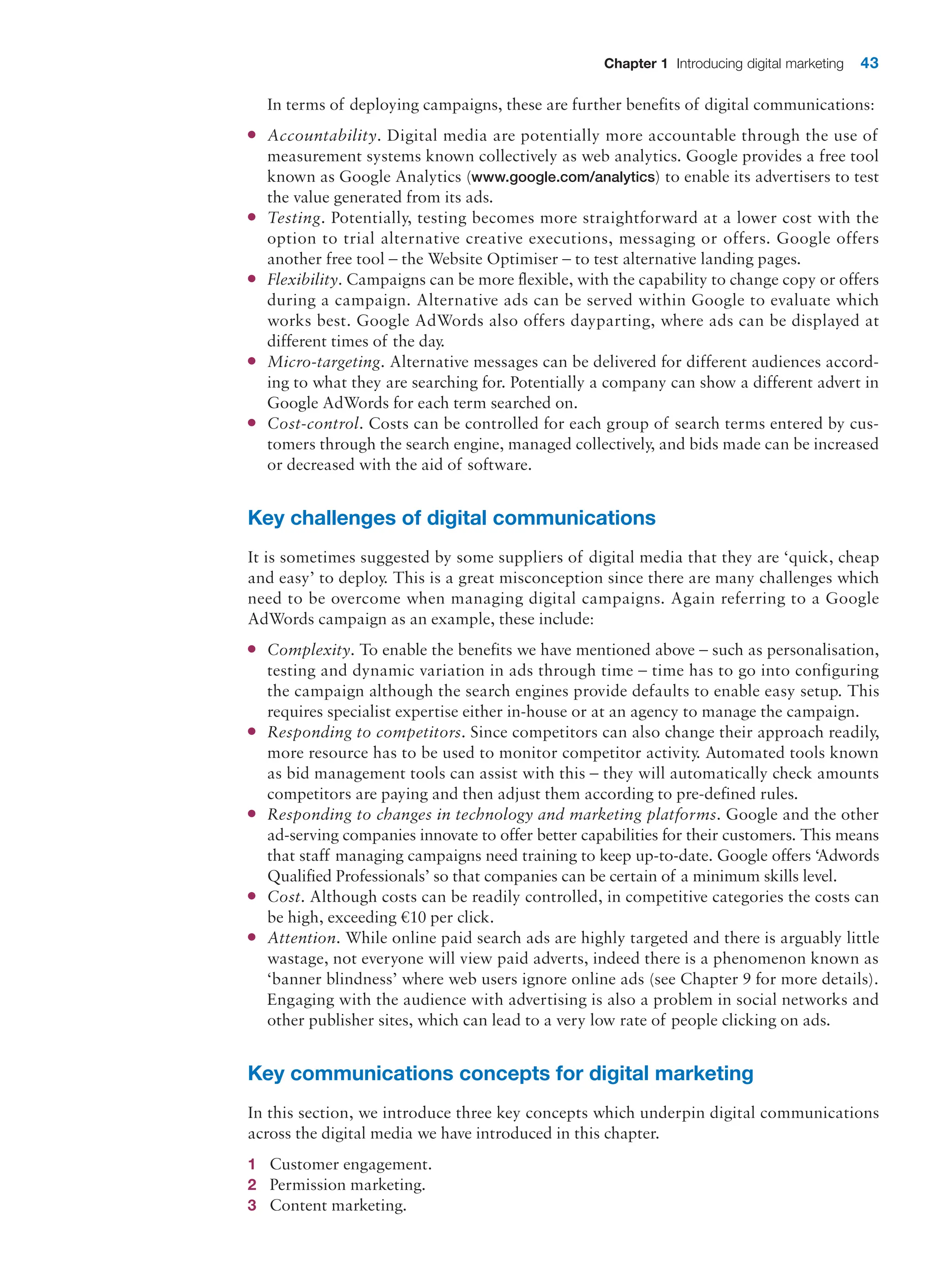 Chapter 1 Introducing digital marketing 43
In terms of deploying campaigns, these are further benefits of digital communications:
●
● Accountability. Digital media are potentially more accountable through the use of
measurement systems known collectively as web analytics. Google provides a free tool
known as Google Analytics (www.google.com/analytics) to enable its advertisers to test
the value generated from its ads.
●
● Testing. Potentially, testing becomes more straightforward at a lower cost with the
­
option to trial alternative creative executions, messaging or offers. Google offers
­
another free tool – the Website Optimiser – to test alternative landing pages.
●
● Flexibility. Campaigns can be more flexible, with the capability to change copy or ­
offers
during a campaign. Alternative ads can be served within Google to evaluate which
works best. Google AdWords also offers dayparting, where ads can be displayed at
­
different times of the day.
●
● Micro-targeting. Alternative messages can be delivered for different audiences accord-
ing to what they are searching for. Potentially a company can show a different advert in
Google AdWords for each term searched on.
●
● Cost-control. Costs can be controlled for each group of search terms entered by cus-
tomers through the search engine, managed collectively, and bids made can be increased
or decreased with the aid of software.
Key challenges of digital communications
It is sometimes suggested by some suppliers of digital media that they are ‘quick, cheap
and easy’ to deploy. This is a great misconception since there are many challenges which
need to be overcome when managing digital campaigns. Again referring to a Google
­
AdWords campaign as an example, these include:
●
● Complexity. To enable the benefits we have mentioned above – such as personalisation,
testing and dynamic variation in ads through time – time has to go into configuring
the campaign although the search engines provide defaults to enable easy setup. This
requires specialist expertise either in-house or at an agency to manage the campaign.
●
● Responding to competitors. Since competitors can also change their approach readily,
more resource has to be used to monitor competitor activity. Automated tools known
as bid management tools can assist with this – they will automatically check amounts
competitors are paying and then adjust them according to pre-defined rules.
●
● Responding to changes in technology and marketing platforms. Google and the other
­
ad-serving companies innovate to offer better capabilities for their customers. This means
that staff managing campaigns need training to keep up-to-date. Google offers ‘Adwords
Qualified Professionals’ so that companies can be certain of a minimum skills level.
●
● Cost. Although costs can be readily controlled, in competitive categories the costs can
be high, exceeding €10 per click.
●
● Attention. While online paid search ads are highly targeted and there is arguably little
wastage, not everyone will view paid adverts, indeed there is a phenomenon known as
‘banner blindness’ where web users ignore online ads (see Chapter 9 for more details).
Engaging with the audience with advertising is also a problem in social networks and
other publisher sites, which can lead to a very low rate of people clicking on ads.
Key communications concepts for digital marketing
In this section, we introduce three key concepts which underpin digital communications
across the digital media we have introduced in this chapter.
1 Customer engagement.
2 Permission marketing.
3 Content marketing.
 
