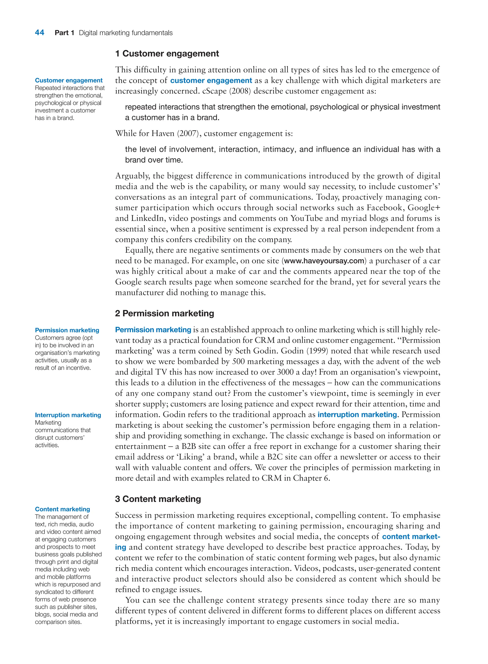 44 Part 1 Digital marketing fundamentals
1 Customer engagement
This difficulty in gaining attention online on all types of sites has led to the emergence of
the concept of customer engagement as a key challenge with which digital marketers are
increasingly concerned. cScape (2008) describe customer engagement as:
repeated interactions that strengthen the emotional, psychological or physical investment
a customer has in a brand.
While for Haven (2007), customer engagement is:
the level of involvement, interaction, intimacy, and influence an individual has with a
brand over time.
Arguably, the biggest difference in communications introduced by the growth of digital
media and the web is the capability, or many would say necessity, to include customer’s’
conversations as an integral part of communications. Today, proactively managing con-
sumer participation which occurs through social networks such as Facebook, Google+
and LinkedIn, video postings and comments on YouTube and myriad blogs and forums is
essential since, when a positive sentiment is expressed by a real person independent from a
company this confers credibility on the company.
Equally, there are negative sentiments or comments made by consumers on the web that
need to be managed. For example, on one site (www.haveyoursay.com) a purchaser of a car
was highly critical about a make of car and the comments appeared near the top of the
Google search results page when someone searched for the brand, yet for several years the
manufacturer did nothing to manage this.
2 Permission marketing
Permission marketing is an established approach to online marketing which is still highly rele-
vant today as a practical foundation for CRM and online customer engagement. ‘‘­
Permission
marketing’ was a term coined by Seth Godin. Godin (1999) noted that while research used
to show we were bombarded by 500 marketing messages a day, with the advent of the web
and digital TV this has now increased to over 3000 a day! From an organisation’s viewpoint,
this leads to a dilution in the effectiveness of the messages – how can the communications
of any one company stand out? From the customer’s viewpoint, time is seemingly in ever
shorter supply; customers are losing patience and expect reward for their attention, time and
information. Godin refers to the traditional approach as interruption marketing. Permission
marketing is about seeking the customer’s permission before engaging them in a relation-
ship and providing something in exchange. The classic exchange is based on information or
entertainment – a B2B site can offer a free report in exchange for a customer sharing their
email address or ‘Liking’ a brand, while a B2C site can offer a newsletter or access to their
wall with valuable content and offers. We cover the principles of permission marketing in
more detail and with examples related to CRM in Chapter 6.
3 Content marketing
Success in permission marketing requires exceptional, compelling content. To emphasise
the importance of content marketing to gaining permission, encouraging sharing and
ongoing engagement through websites and social media, the concepts of content market-
ing and content strategy have developed to describe best practice approaches. Today, by
content we refer to the combination of static content forming web pages, but also dynamic
rich media content which encourages interaction. Videos, podcasts, user-generated content
and interactive product selectors should also be considered as content which should be
refined to engage issues.
You can see the challenge content strategy presents since today there are so many
­
different types of content delivered in different forms to different places on different access
platforms, yet it is increasingly important to engage customers in social media.
Customer engagement
Repeated interactions that
strengthen the emotional,
psychological or physical
investment a customer
has in a brand.
Permission marketing
Customers agree (opt
in) to be involved in an
organisation’s marketing
activities, usually as a
result of an incentive.
Interruption marketing
Marketing
communications that
disrupt customers’
activities.
Content marketing
The management of
text, rich media, audio
and video content aimed
at engaging customers
and prospects to meet
business goals published
through print and digital
media including web
and mobile platforms
which is repurposed and
syndicated to different
forms of web presence
such as publisher sites,
blogs, social media and
comparison sites.
 