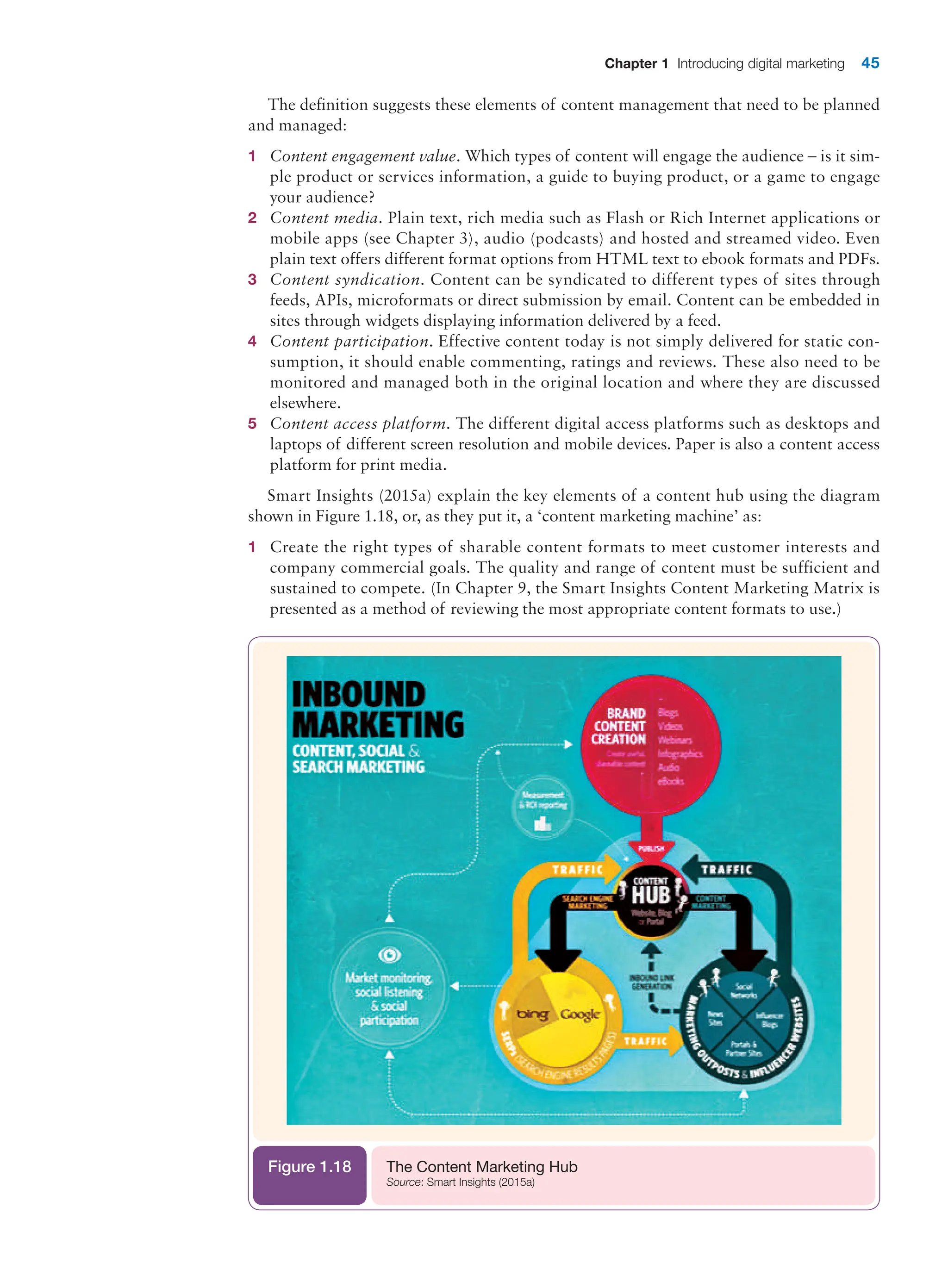 Chapter 1 Introducing digital marketing 45
The definition suggests these elements of content management that need to be planned
and managed:
1 Content engagement value. Which types of content will engage the audience – is it sim-
ple product or services information, a guide to buying product, or a game to engage
your audience?
2 Content media. Plain text, rich media such as Flash or Rich Internet applications or
mobile apps (see Chapter 3), audio (podcasts) and hosted and streamed video. Even
plain text offers different format options from HTML text to ebook formats and PDFs.
3 Content syndication. Content can be syndicated to different types of sites through
feeds, APIs, microformats or direct submission by email. Content can be embedded in
sites through widgets displaying information delivered by a feed.
4 Content participation. Effective content today is not simply delivered for static con-
sumption, it should enable commenting, ratings and reviews. These also need to be
monitored and managed both in the original location and where they are discussed
elsewhere.
5 Content access platform. The different digital access platforms such as desktops and
laptops of different screen resolution and mobile devices. Paper is also a content access
platform for print media.
Smart Insights (2015a) explain the key elements of a content hub using the diagram
shown in Figure 1.18, or, as they put it, a ‘content marketing machine’ as:
1 Create the right types of sharable content formats to meet customer interests and
company commercial goals. The quality and range of content must be sufficient and
sustained to compete. (In Chapter 9, the Smart Insights Content Marketing Matrix is
presented as a method of reviewing the most appropriate content formats to use.)
The Content Marketing Hub
Source: Smart Insights (2015a)
Figure 1.18
 