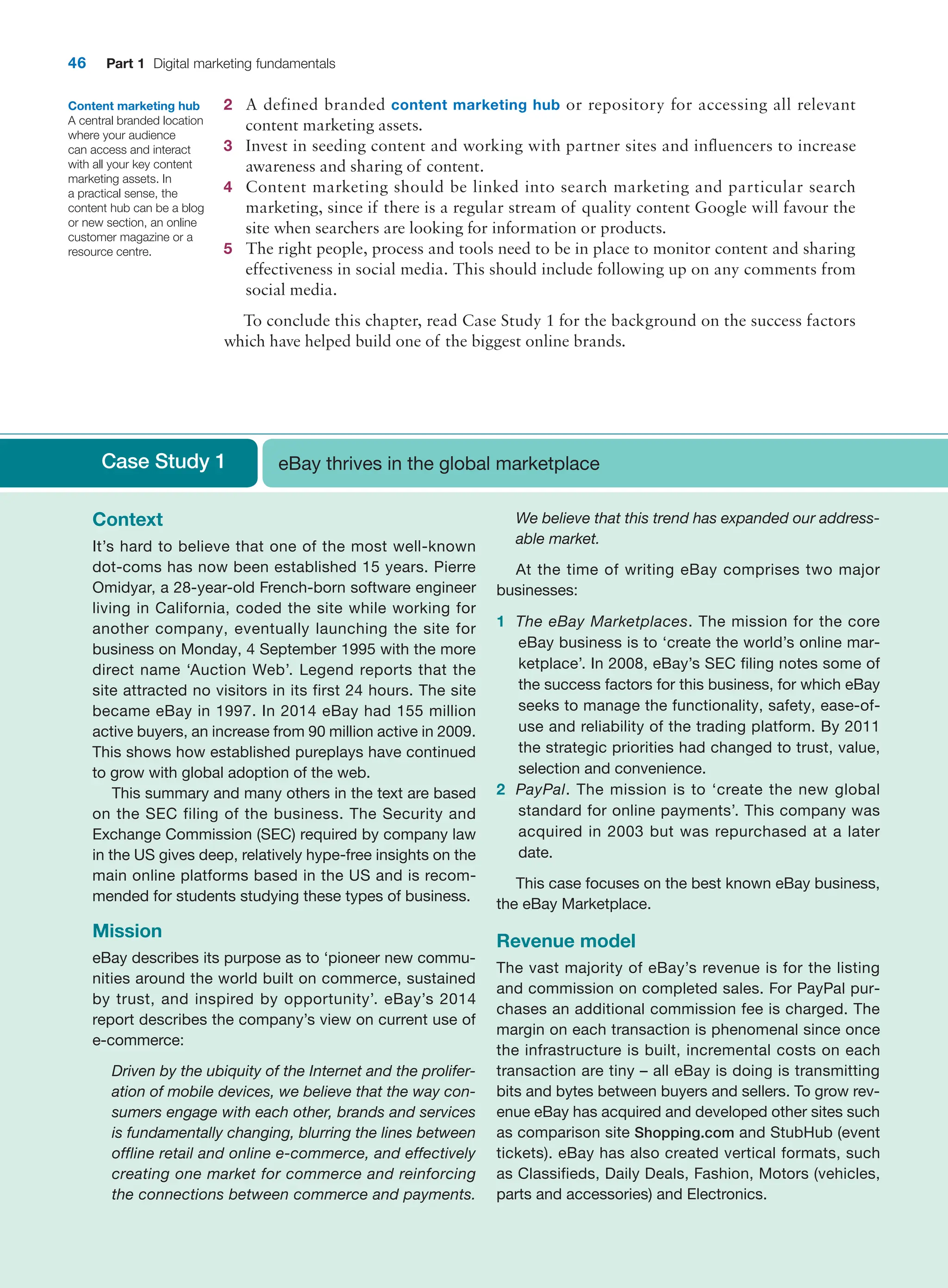 46 Part 1 Digital marketing fundamentals
2 A defined branded content marketing hub or repository for accessing all relevant
­
content marketing assets.
3 Invest in seeding content and working with partner sites and influencers to increase
awareness and sharing of content.
4 Content marketing should be linked into search marketing and particular search
­
marketing, since if there is a regular stream of quality content Google will favour the
site when searchers are looking for information or products.
5 The right people, process and tools need to be in place to monitor content and sharing
effectiveness in social media. This should include following up on any comments from
social media.
To conclude this chapter, read Case Study 1 for the background on the success factors
which have helped build one of the biggest online brands.
Content marketing hub
A central branded location
where your audience
can access and interact
with all your key content
marketing assets. In
a practical sense, the
content hub can be a blog
or new section, an online
customer magazine or a
resource centre.
Case Study 1 eBay thrives in the global marketplace
Context
It’s hard to believe that one of the most well-known
­
dot-coms has now been established 15 years. Pierre
Omidyar, a 28-year-old French-born software engineer
living in California, coded the site while working for
another company, eventually launching the site for
business on Monday, 4 September 1995 with the more
direct name ‘Auction Web’. Legend reports that the
site attracted no visitors in its first 24 hours. The site
became eBay in 1997. In 2014 eBay had 155 million
active buyers, an increase from 90 million active in 2009.
This shows how established pureplays have continued
to grow with global adoption of the web.
This summary and many others in the text are based
on the SEC filing of the business. The Security and
­
Exchange Commission (SEC) required by company law
in the US gives deep, relatively hype-free insights on the
main online platforms based in the US and is recom-
mended for students studying these types of business.
Mission
eBay describes its purpose as to ‘pioneer new commu-
nities around the world built on commerce, sustained
by trust, and inspired by opportunity’. eBay’s 2014
­
report describes the company’s view on current use of
e-commerce:
Driven by the ubiquity of the Internet and the prolifer-
ation of mobile devices, we believe that the way con-
sumers engage with each other, brands and services
is fundamentally changing, blurring the lines between
offline retail and online e-commerce, and effectively
creating one market for commerce and reinforcing
the connections between commerce and payments.
We believe that this trend has expanded our address-
able market.
At the time of writing eBay comprises two major
businesses:
1 The eBay Marketplaces. The mission for the core
eBay business is to ‘create the world’s online mar-
ketplace’. In 2008, eBay’s SEC filing notes some of
the success factors for this business, for which eBay
seeks to manage the functionality, safety, ease-of-
use and reliability of the trading platform. By 2011
the strategic priorities had changed to trust, value,
selection and convenience.
2 PayPal. The mission is to ‘create the new global
standard for online payments’. This company was
acquired in 2003 but was repurchased at a later
date.
This case focuses on the best known eBay business,
the eBay Marketplace.
Revenue model
The vast majority of eBay’s revenue is for the listing
and commission on completed sales. For PayPal pur-
chases an additional commission fee is charged. The
margin on each transaction is phenomenal since once
the infrastructure is built, incremental costs on each
transaction are tiny – all eBay is doing is transmitting
bits and bytes between buyers and sellers. To grow rev-
enue eBay has acquired and developed other sites such
as comparison site Shopping.com and StubHub (event
tickets). eBay has also created vertical formats, such
as ­
Classifieds, Daily Deals, Fashion, Motors (vehicles,
parts and ­
accessories) and Electronics.
 