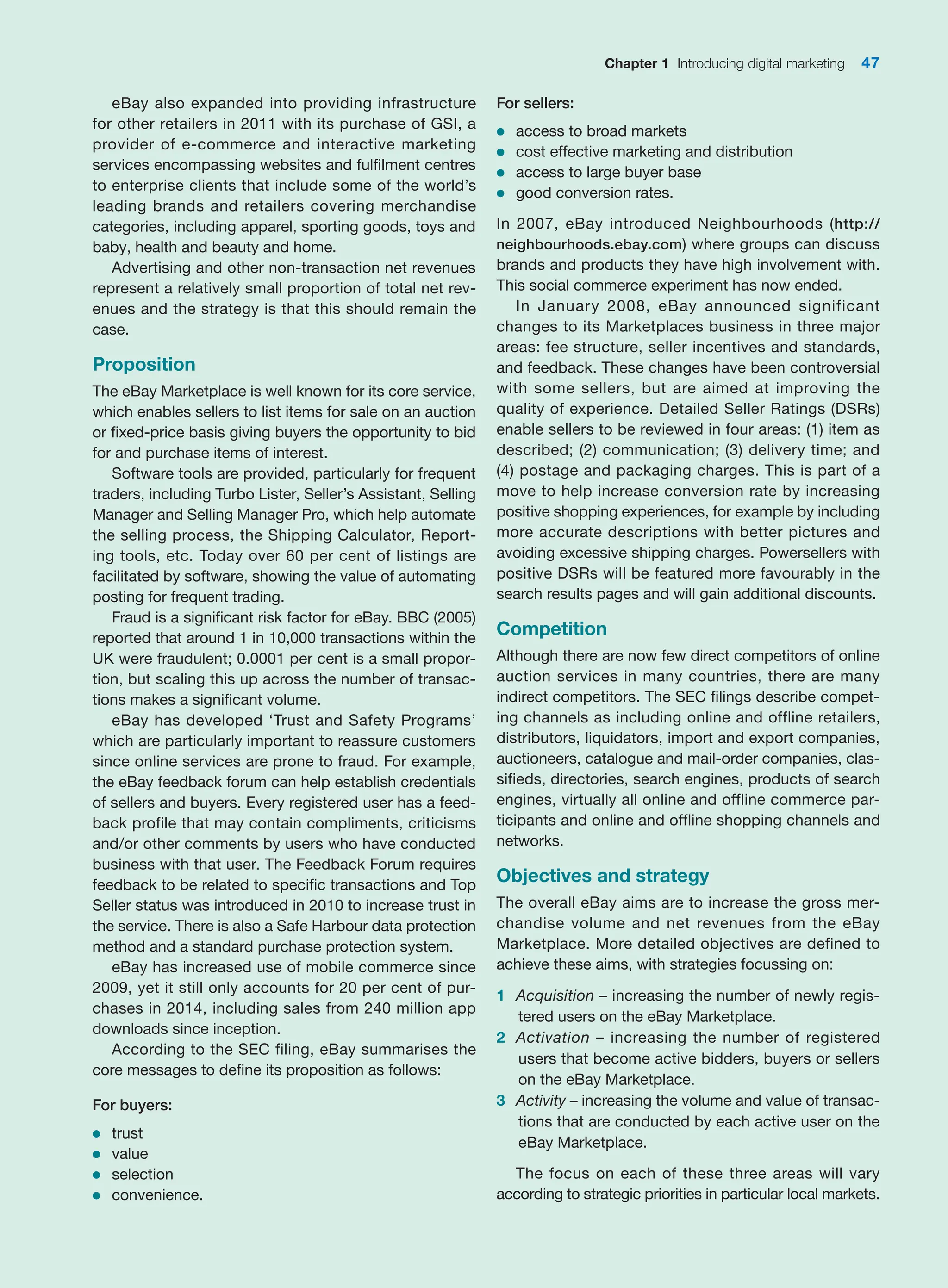 Chapter 1 Introducing digital marketing 47
eBay also expanded into providing infrastructure
for other retailers in 2011 with its purchase of GSI, a
provider of e-commerce and interactive marketing
services encompassing websites and fulfilment centres
to enterprise clients that include some of the world’s
leading brands and retailers covering merchandise
categories, including apparel, sporting goods, toys and
baby, health and beauty and home.
Advertising and other non-transaction net revenues
represent a relatively small proportion of total net rev-
enues and the strategy is that this should remain the
case.
Proposition
The eBay Marketplace is well known for its core service,
which enables sellers to list items for sale on an auction
or fixed-price basis giving buyers the opportunity to bid
for and purchase items of interest.
Software tools are provided, particularly for frequent
traders, including Turbo Lister, Seller’s Assistant, Selling
Manager and Selling Manager Pro, which help automate
the selling process, the Shipping Calculator, Report-
ing tools, etc. Today over 60 per cent of listings are
­
facilitated by software, showing the value of automating
posting for frequent trading.
Fraud is a significant risk factor for eBay. BBC (2005)
reported that around 1 in 10,000 transactions within the
UK were fraudulent; 0.0001 per cent is a small propor-
tion, but scaling this up across the number of transac-
tions makes a significant volume.
eBay has developed ‘Trust and Safety Programs’
which are particularly important to reassure customers
since online services are prone to fraud. For example,
the eBay feedback forum can help establish credentials
of sellers and buyers. Every registered user has a feed-
back profile that may contain compliments, criticisms
and/or other comments by users who have conducted
business with that user. The Feedback Forum requires
feedback to be related to specific transactions and Top
Seller status was introduced in 2010 to increase trust in
the service. There is also a Safe Harbour data protection
method and a standard purchase protection system.
eBay has increased use of mobile commerce since
2009, yet it still only accounts for 20 per cent of pur-
chases in 2014, including sales from 240 million app
downloads since inception.
According to the SEC filing, eBay summarises the
core messages to define its proposition as follows:
For buyers:
●
● trust
●
● value
●
● selection
●
● convenience.
For sellers:
●
● access to broad markets
●
● cost effective marketing and distribution
●
● access to large buyer base
●
● good conversion rates.
In 2007, eBay introduced Neighbourhoods (http://
neighbourhoods.ebay.com) where groups can discuss
brands and products they have high involvement with.
This social commerce experiment has now ended.
In January 2008, eBay announced significant
changes to its Marketplaces business in three major
areas: fee structure, seller incentives and standards,
and feedback. These changes have been controversial
with some sellers, but are aimed at improving the
quality of experience. Detailed Seller Ratings (DSRs)
enable sellers to be reviewed in four areas: (1) item as
described; (2) communication; (3) delivery time; and
(4) postage and packaging charges. This is part of a
move to help increase conversion rate by increasing
positive shopping experiences, for example by including
more accurate descriptions with better pictures and
avoiding excessive shipping charges. Powersellers with
positive DSRs will be featured more favourably in the
search results pages and will gain additional discounts.
Competition
Although there are now few direct competitors of ­
online
auction services in many countries, there are many
­
indirect competitors. The SEC filings describe compet-
ing channels as including online and offline retailers,
distributors, liquidators, import and export companies,
auctioneers, catalogue and mail-order companies, clas-
sifieds, directories, search engines, products of search
engines, virtually all online and offline commerce par-
ticipants and online and offline shopping channels and
networks.
Objectives and strategy
The overall eBay aims are to increase the gross mer-
chandise volume and net revenues from the eBay
Marketplace. More detailed objectives are defined to
achieve these aims, with strategies focussing on:
1 Acquisition – increasing the number of newly regis-
tered users on the eBay Marketplace.
2 Activation – increasing the number of registered
­
users that become active bidders, buyers or sellers
on the eBay Marketplace.
3 Activity – increasing the volume and value of transac-
tions that are conducted by each active user on the
eBay Marketplace.
The focus on each of these three areas will vary
­
according to strategic priorities in particular local markets.
 