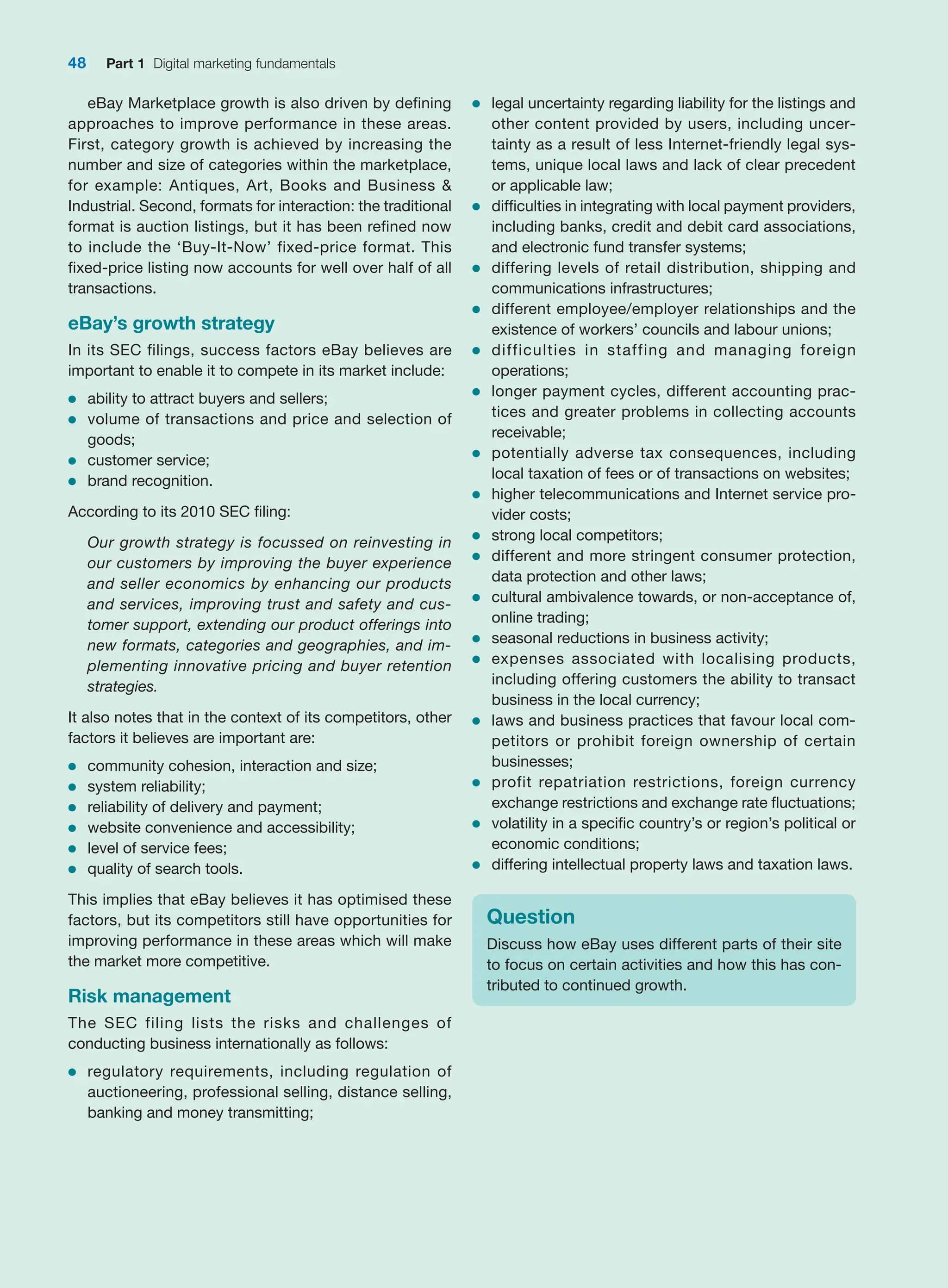 48 Part 1 Digital marketing fundamentals
eBay Marketplace growth is also driven by defining
approaches to improve performance in these areas.
First, category growth is achieved by increasing the
number and size of categories within the marketplace,
for example: Antiques, Art, Books and Business 
­
Industrial. Second, formats for interaction: the traditional
format is auction listings, but it has been refined now
to include the ‘Buy-It-Now’ fixed-price format. This
fixed-price listing now accounts for well over half of all
transactions.
eBay’s growth strategy
In its SEC filings, success factors eBay believes are
important to enable it to compete in its market include:
●
● ability to attract buyers and sellers;
●
● volume of transactions and price and selection of
goods;
●
● customer service;
●
● brand recognition.
According to its 2010 SEC filing:
Our growth strategy is focussed on reinvesting in
our customers by improving the buyer experience
and seller economics by enhancing our products
and services, improving trust and safety and cus-
tomer support, extending our product offerings into
new formats, categories and geographies, and im-
plementing innovative pricing and buyer retention
strategies.
It also notes that in the context of its competitors, other
factors it believes are important are:
●
● community cohesion, interaction and size;
●
● system reliability;
●
● reliability of delivery and payment;
●
● website convenience and accessibility;
●
● level of service fees;
●
● quality of search tools.
This implies that eBay believes it has optimised these
factors, but its competitors still have opportunities for
improving performance in these areas which will make
the market more competitive.
Risk management
The SEC filing lists the risks and challenges of
conducting business internationally as follows:
●
● regulatory requirements, including regulation of
auctioneering, professional selling, distance selling,
banking and money transmitting;
●
● legal uncertainty regarding liability for the listings and
other content provided by users, including uncer-
tainty as a result of less Internet-friendly legal sys-
tems, unique local laws and lack of clear precedent
or applicable law;
●
● difficulties in integrating with local payment providers,
including banks, credit and debit card associations,
and electronic fund transfer systems;
●
● differing levels of retail distribution, shipping and
communications infrastructures;
●
● different employee/employer relationships and the
existence of workers’ councils and labour unions;
●
● difficulties in staffing and managing foreign
operations;
●
● longer payment cycles, different accounting prac-
tices and greater problems in collecting accounts
receivable;
●
● potentially adverse tax consequences, including
local taxation of fees or of transactions on websites;
●
● higher telecommunications and Internet service pro-
vider costs;
●
● strong local competitors;
●
● different and more stringent consumer protection,
data protection and other laws;
●
● cultural ambivalence towards, or non-acceptance of,
online trading;
●
● seasonal reductions in business activity;
●
● expenses associated with localising products,
including offering customers the ability to transact
business in the local currency;
●
● laws and business practices that favour local com-
petitors or prohibit foreign ownership of certain
businesses;
●
● profit repatriation restrictions, foreign currency
exchange restrictions and exchange rate fluctuations;
●
● volatility in a specific country’s or region’s political or
economic conditions;
●
● differing intellectual property laws and taxation laws.
Question
Discuss how eBay uses different parts of their site
to focus on certain activities and how this has con-
tributed to continued growth.
 