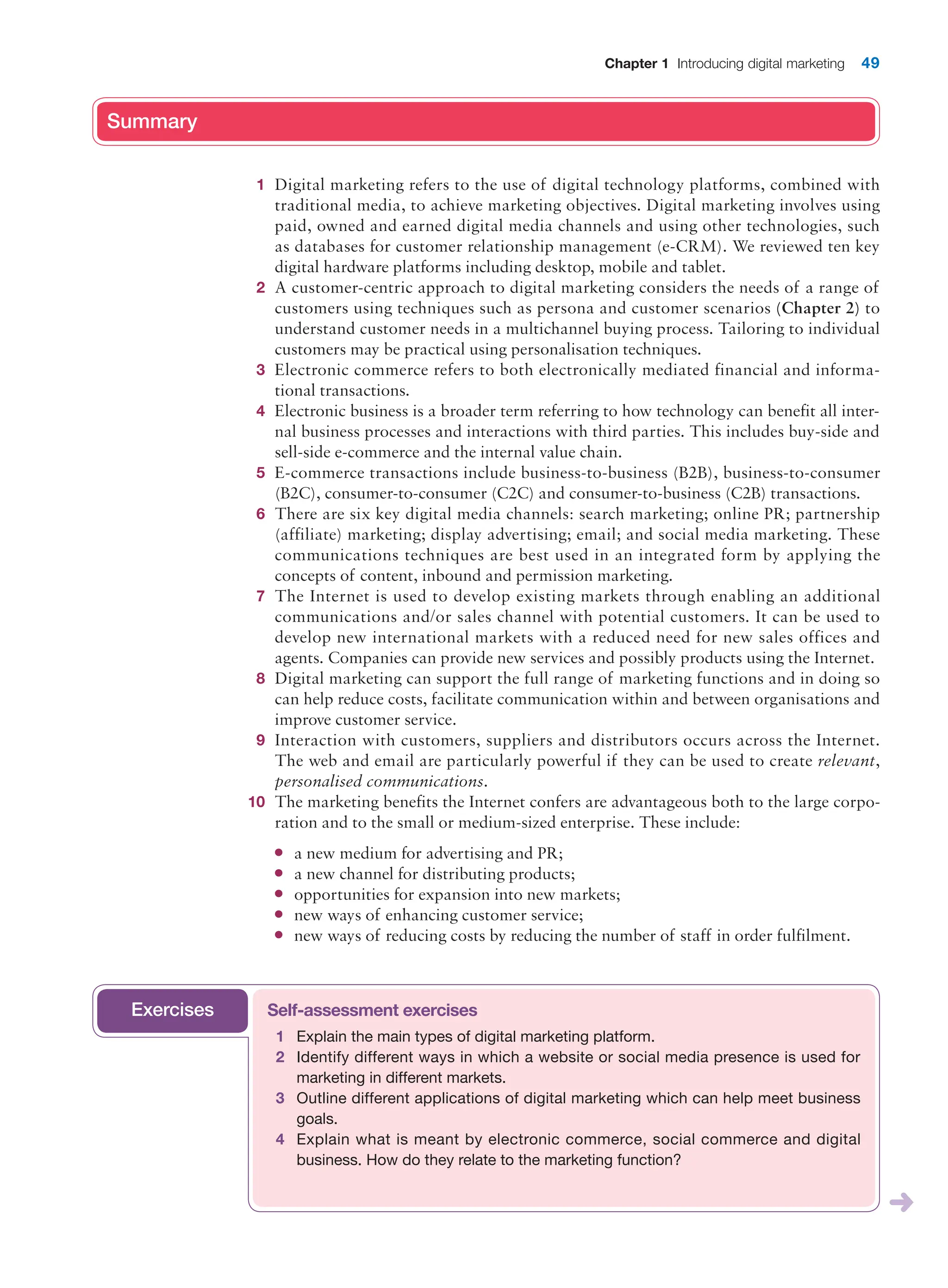 Chapter 1 Introducing digital marketing 49
Summary
1 Digital marketing refers to the use of digital technology platforms, combined with
traditional media, to achieve marketing objectives. Digital marketing involves using
paid, owned and earned digital media channels and using other technologies, such
as databases for customer relationship management (e-CRM). We reviewed ten key
digital hardware platforms including desktop, mobile and tablet.
2 A customer-centric approach to digital marketing considers the needs of a range of
customers using techniques such as persona and customer scenarios (Chapter 2) to
understand customer needs in a multichannel buying process. Tailoring to individual
customers may be practical using personalisation techniques.
3 Electronic commerce refers to both electronically mediated financial and informa-
tional transactions.
4 Electronic business is a broader term referring to how technology can benefit all inter-
nal business processes and interactions with third parties. This includes buy-side and
sell-side e-commerce and the internal value chain.
5 E-commerce transactions include business-to-business (B2B), business-to-consumer
(B2C), consumer-to-consumer (C2C) and consumer-to-business (C2B) transactions.
6 There are six key digital media channels: search marketing; online PR; partnership
(affiliate) marketing; display advertising; email; and social media marketing. These
communications techniques are best used in an integrated form by applying the
concepts of content, inbound and permission marketing.
7 The Internet is used to develop existing markets through enabling an additional
communications and/or sales channel with potential customers. It can be used to
develop new international markets with a reduced need for new sales offices and
agents. Companies can provide new services and possibly products using the Internet.
8 Digital marketing can support the full range of marketing functions and in doing so
can help reduce costs, facilitate communication within and between organisations and
improve customer service.
9 Interaction with customers, suppliers and distributors occurs across the Internet.
The web and email are particularly powerful if they can be used to create relevant,
personalised communications.
10 The marketing benefits the Internet confers are advantageous both to the large corpo-
ration and to the small or medium-sized enterprise. These include:
● a new medium for advertising and PR;
● a new channel for distributing products;
● opportunities for expansion into new markets;
● new ways of enhancing customer service;
● new ways of reducing costs by reducing the number of staff in order fulfilment.
Summary
Self-assessment exercises
1 Explain the main types of digital marketing platform.
2 Identify different ways in which a website or social media presence is used for
marketing in different markets.
3 Outline different applications of digital marketing which can help meet business
goals.
4 Explain what is meant by electronic commerce, social commerce and digital
business. How do they relate to the marketing function?
Exercises
 