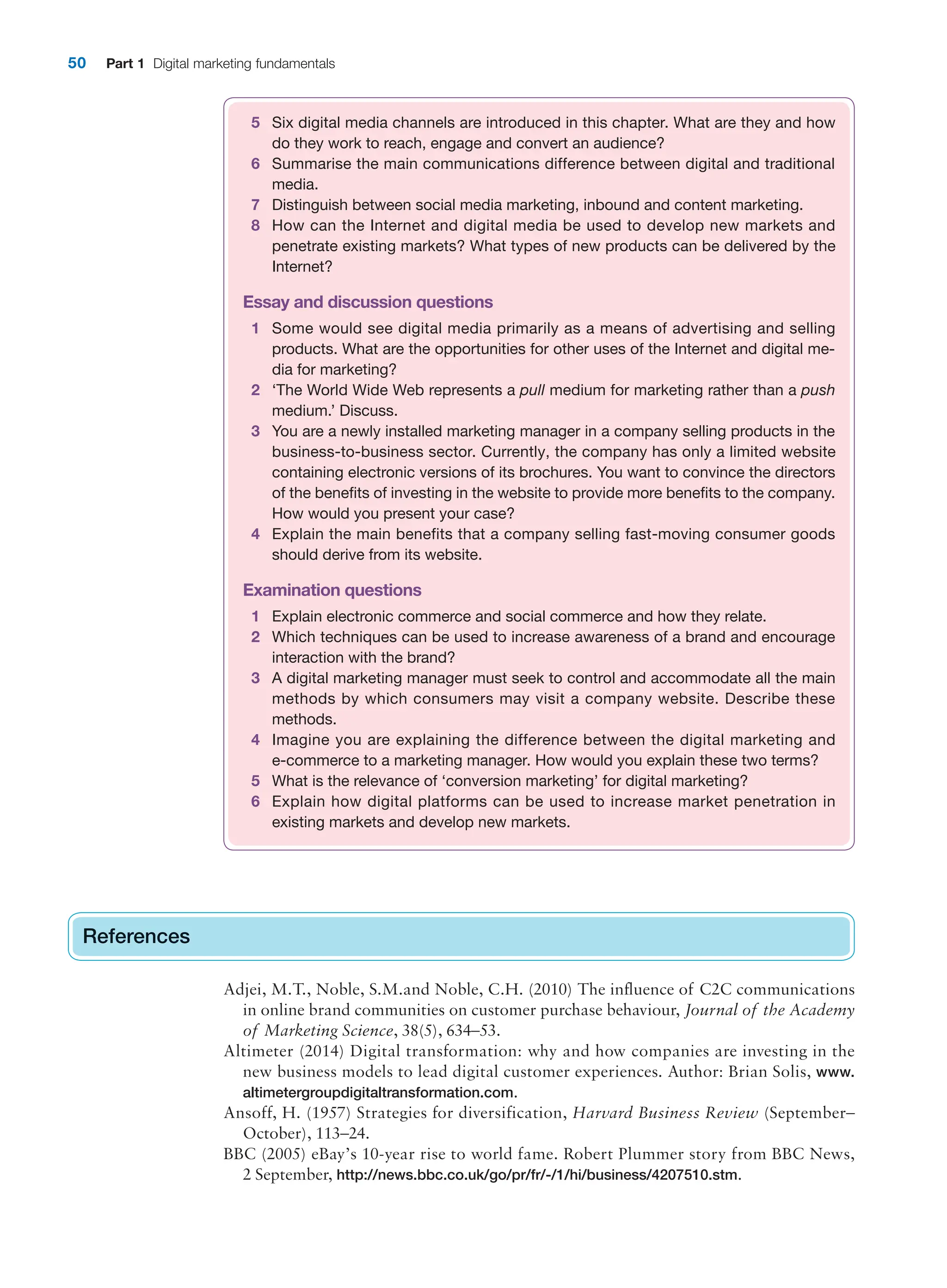 50 Part 1 Digital marketing fundamentals
References
Adjei, M.T., Noble, S.M.and Noble, C.H. (2010) The influence of C2C communications
in online brand communities on customer purchase behaviour, Journal of the Academy
of Marketing Science, 38(5), 634–53.
Altimeter (2014) Digital transformation: why and how companies are investing in the
new business models to lead digital customer experiences. Author: Brian Solis, www.
altimetergroupdigitaltransformation.com.
Ansoff, H. (1957) Strategies for diversification, Harvard Business Review (September–
October), 113–24.
BBC (2005) eBay’s 10-year rise to world fame. Robert Plummer story from BBC News,
2 September, http://news.bbc.co.uk/go/pr/fr/-/1/hi/business/4207510.stm.
References
5 Six digital media channels are introduced in this chapter. What are they and how
do they work to reach, engage and convert an audience?
6 Summarise the main communications difference between digital and traditional
media.
7 Distinguish between social media marketing, inbound and content marketing.
8 How can the Internet and digital media be used to develop new markets and
penetrate existing markets? What types of new products can be delivered by the
Internet?
Essay and discussion questions
1 Some would see digital media primarily as a means of advertising and selling
products. What are the opportunities for other uses of the Internet and digital me-
dia for marketing?
2 ‘The World Wide Web represents a pull medium for marketing rather than a push
medium.’ Discuss.
3 You are a newly installed marketing manager in a company selling products in the
business-to-business sector. Currently, the company has only a limited website
containing electronic versions of its brochures. You want to convince the directors
of the benefits of investing in the website to provide more benefits to the company.
How would you present your case?
4 Explain the main benefits that a company selling fast-moving consumer goods
should derive from its website.
Examination questions
1 Explain electronic commerce and social commerce and how they relate.
2 Which techniques can be used to increase awareness of a brand and encourage
interaction with the brand?
3 A digital marketing manager must seek to control and accommodate all the main
methods by which consumers may visit a company website. Describe these
methods.
4 Imagine you are explaining the difference between the digital marketing and
e-commerce to a marketing manager. How would you explain these two terms?
5 What is the relevance of ‘conversion marketing’ for digital marketing?
6 Explain how digital platforms can be used to increase market penetration in
existing markets and develop new markets.
 