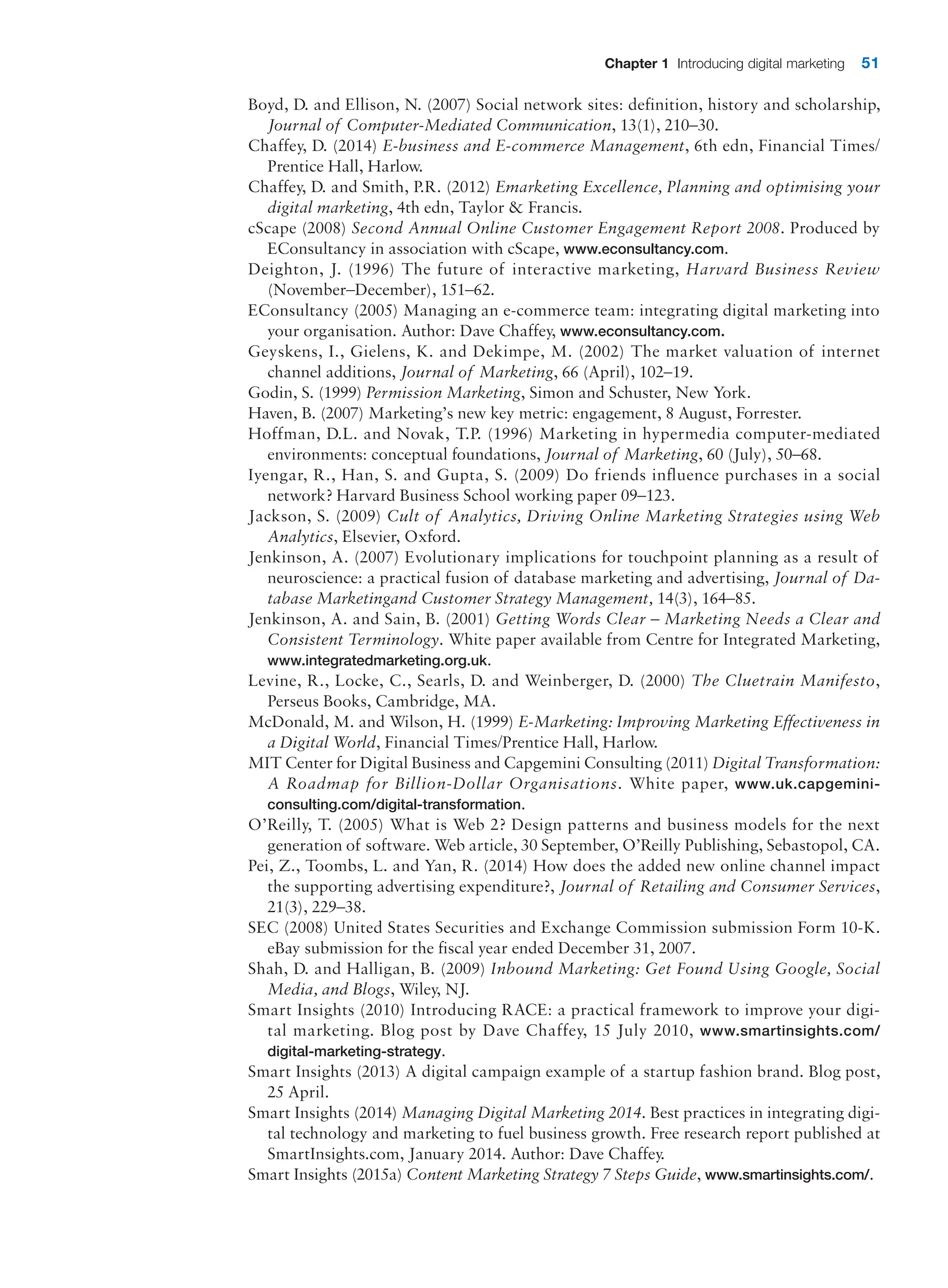 Chapter 1 Introducing digital marketing 51
Boyd, D. and Ellison, N. (2007) Social network sites: definition, history and scholarship,
Journal of Computer-Mediated Communication, 13(1), 210–30.
Chaffey, D. (2014) E-business and E-commerce Management, 6th edn, Financial Times/
Prentice Hall, Harlow.
Chaffey, D. and Smith, P.R. (2012) Emarketing Excellence, Planning and optimising your
digital marketing, 4th edn, Taylor  Francis.
cScape (2008) Second Annual Online Customer Engagement Report 2008. Produced by
EConsultancy in association with cScape, www.econsultancy.com.
Deighton, J. (1996) The future of interactive marketing, Harvard Business Review
­(November–December), 151–62.
EConsultancy (2005) Managing an e-commerce team: integrating digital marketing into
your organisation. Author: Dave Chaffey, www.econsultancy.com.
Geyskens, I., Gielens, K. and Dekimpe, M. (2002) The market valuation of internet
channel additions, Journal of Marketing, 66 (April), 102–19.
Godin, S. (1999) Permission Marketing, Simon and Schuster, New York.
Haven, B. (2007) Marketing’s new key metric: engagement, 8 August, Forrester.
Hoffman, D.L. and Novak, T.P. (1996) Marketing in hypermedia computer-mediated
environments: conceptual foundations, Journal of Marketing, 60 (July), 50–68.
Iyengar, R., Han, S. and Gupta, S. (2009) Do friends influence purchases in a social
network? Harvard Business School working paper 09–123.
Jackson, S. (2009) Cult of Analytics, Driving Online Marketing Strategies using Web
Analytics, Elsevier, Oxford.
Jenkinson, A. (2007) Evolutionary implications for touchpoint planning as a result of
neuroscience: a practical fusion of database marketing and advertising, Journal of Da-
tabase Marketingand Customer Strategy Management, 14(3), 164–85.
Jenkinson, A. and Sain, B. (2001) Getting Words Clear – Marketing Needs a Clear and
Consistent Terminology. White paper available from Centre for Integrated Marketing,
www.integratedmarketing.org.uk.
Levine, R., Locke, C., Searls, D. and Weinberger, D. (2000) The Cluetrain Manifesto,
Perseus Books, Cambridge, MA.
McDonald, M. and Wilson, H. (1999) E-Marketing: Improving Marketing Effectiveness in
a Digital World, Financial Times/Prentice Hall, Harlow.
MIT Center for Digital Business and Capgemini Consulting (2011) Digital ­Transformation:
A Roadmap for Billion-Dollar Organisations. White paper, www.uk.capgemini-
consulting.com/digital-transformation.
O’Reilly, T. (2005) What is Web 2? Design patterns and business models for the next
generation of software. Web article, 30 September, O’Reilly Publishing, Sebastopol, CA.
Pei, Z., Toombs, L. and Yan, R. (2014) How does the added new online channel impact
the supporting advertising expenditure?, Journal of Retailing and Consumer Services,
21(3), 229–38.
SEC (2008) United States Securities and Exchange Commission submission Form 10-K.
eBay submission for the fiscal year ended December 31, 2007.
Shah, D. and Halligan, B. (2009) Inbound Marketing: Get Found Using Google, Social
Media, and Blogs, Wiley, NJ.
Smart Insights (2010) Introducing RACE: a practical framework to improve your digi-
tal marketing. Blog post by Dave Chaffey, 15 July 2010, www.smartinsights.com/
digital-marketing-strategy.
Smart Insights (2013) A digital campaign example of a startup fashion brand. Blog post,
25 April.
Smart Insights (2014) Managing Digital Marketing 2014. Best practices in integrating digi-
tal technology and marketing to fuel business growth. Free research report published at
SmartInsights.com, January 2014. Author: Dave Chaffey.
Smart Insights (2015a) Content Marketing Strategy 7 Steps Guide, www.smartinsights.com/.
 