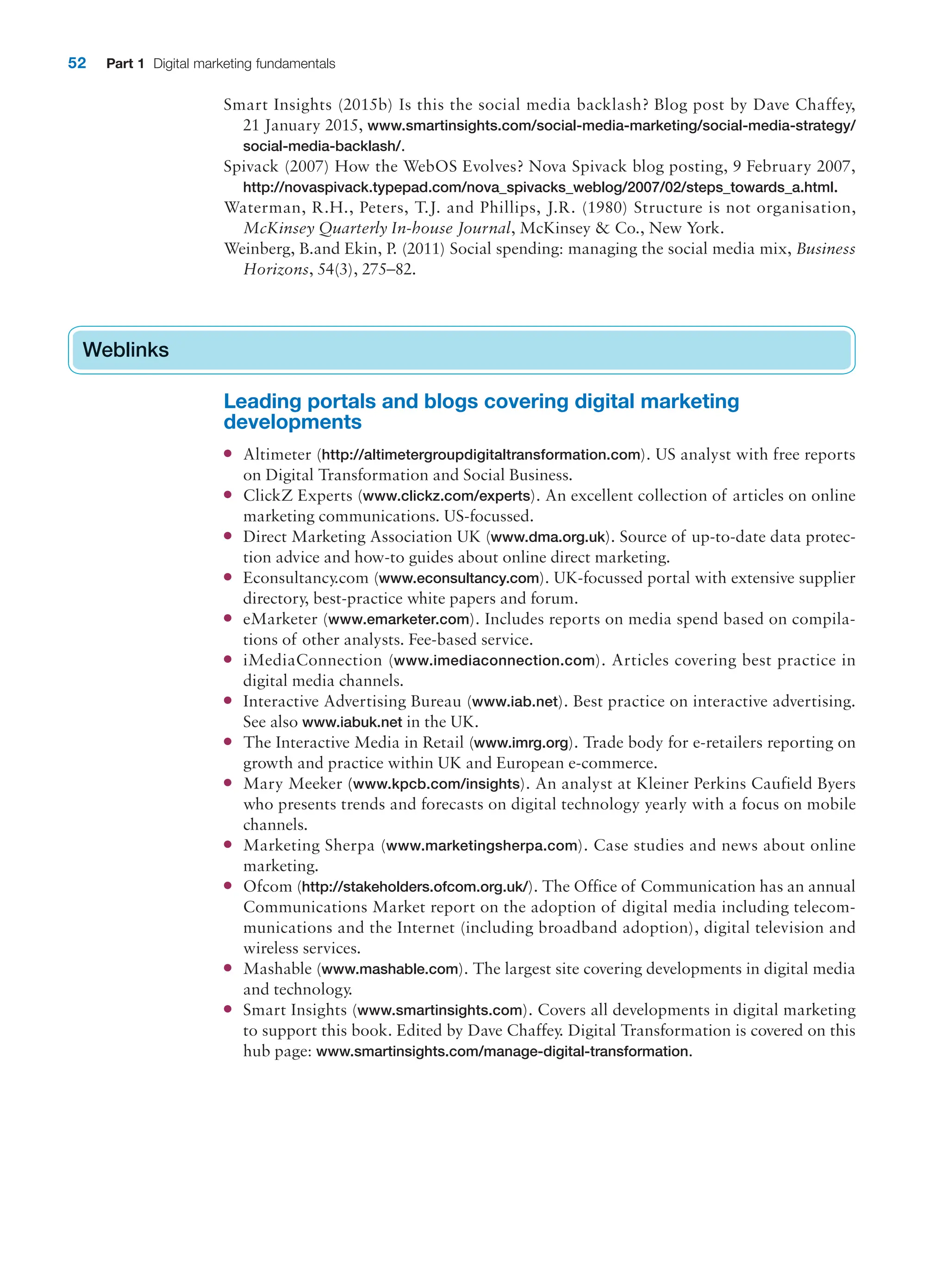 52 Part 1 Digital marketing fundamentals
Smart Insights (2015b) Is this the social media backlash? Blog post by Dave Chaffey,
21 January 2015, www.smartinsights.com/social-media-marketing/social-media-strategy/
social-media-backlash/.
Spivack (2007) How the WebOS Evolves? Nova Spivack blog posting, 9 February 2007,
http://novaspivack.typepad.com/nova_spivacks_weblog/2007/02/steps_towards_a.html.
Waterman, R.H., Peters, T.J. and Phillips, J.R. (1980) Structure is not organisation,
McKinsey Quarterly In-house Journal, McKinsey  Co., New York.
Weinberg, B.and Ekin, P. (2011) Social spending: managing the social media mix, Business
Horizons, 54(3), 275–82.
Weblinks
Leading portals and blogs covering digital marketing
developments
● Altimeter (http://altimetergroupdigitaltransformation.com). US analyst with free reports
on Digital Transformation and Social Business.
● ClickZ Experts (www.clickz.com/experts). An excellent collection of articles on online
marketing communications. US-focussed.
● Direct Marketing Association UK (www.dma.org.uk). Source of up-to-date data protec-
tion advice and how-to guides about online direct marketing.
● Econsultancy.com (www.econsultancy.com). UK-focussed portal with extensive supplier
directory, best-practice white papers and forum.
● eMarketer (www.emarketer.com). Includes reports on media spend based on compila-
tions of other analysts. Fee-based service.
● iMediaConnection (www.imediaconnection.com). Articles covering best practice in
digital media channels.
● Interactive Advertising Bureau (www.iab.net). Best practice on interactive advertising.
See also www.iabuk.net in the UK.
● The Interactive Media in Retail (www.imrg.org). Trade body for e-retailers reporting on
growth and practice within UK and European e-commerce.
● Mary Meeker (www.kpcb.com/insights). An analyst at Kleiner Perkins Caufield Byers
who presents trends and forecasts on digital technology yearly with a focus on mobile
channels.
● Marketing Sherpa (www.marketingsherpa.com). Case studies and news about online
marketing.
● Ofcom (http://stakeholders.ofcom.org.uk/). The Office of Communication has an annual
Communications Market report on the adoption of digital media including telecom-
munications and the Internet (including broadband adoption), digital television and
wireless services.
● Mashable (www.mashable.com). The largest site covering developments in digital media
and technology.
● Smart Insights (www.smartinsights.com). Covers all developments in digital marketing
to support this book. Edited by Dave Chaffey. Digital Transformation is covered on this
hub page: www.smartinsights.com/manage-digital-transformation.
Weblinks
 